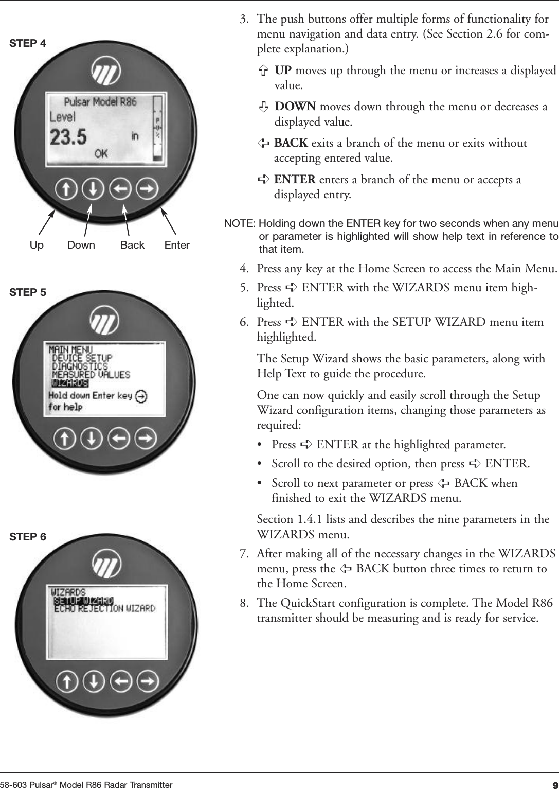 958-603 Pulsar®Model R86 Radar Transmitter3. The push buttons offer multiple forms of functionality formenu navigation and data entry. (See Section 2.6 for com-plete explanation.)UP moves up through the menu or increases a displayedvalue.DOWN moves down through the menu or decreases adisplayed value.BACK exits a branch of the menu or exits withoutaccepting entered value.ENTER enters a branch of the menu or accepts adisplayed entry.NOTE: Holding down the ENTER key for two seconds when any menuor parameter is highlighted will show help text in reference tothat item.4. Press any key at the Home Screen to access the Main Menu.5. Press  ENTER with the WIZARDS menu item high-lighted.6. Press  ENTER with the SETUP WIZARD menu itemhighlighted.The Setup Wizard shows the basic parameters, along withHelp Text to guide the procedure.One can now quickly and easily scroll through the SetupWizard configuration items, changing those parameters asrequired:• Press  ENTER at the highlighted parameter.• Scroll to the desired option, then press  ENTER.• Scroll to next parameter or press  BACK when finished to exit the WIZARDS menu.Section 1.4.1 lists and describes the nine parameters in theWIZARDS menu.7. After making all of the necessary changes in the WIZARDSmenu, press the  BACK button three    times to return tothe Home Screen.8. The QuickStart configuration is complete. The Model R86transmitter should be measuring and is ready for service.➪➪➪➪➪➪➪➪➪➪Up Down Back EnterSTEP 4STEP 5STEP 6