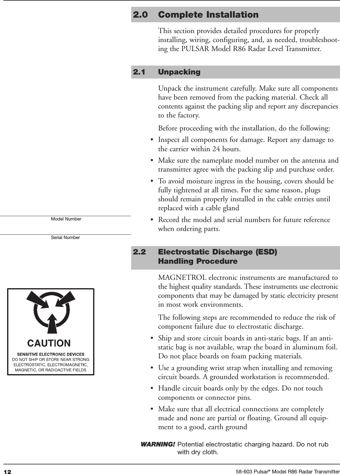 12 58-603 Pulsar®Model R86 Radar Transmitter2.0 Complete InstallationThis section provides detailed procedures for properlyinstalling, wiring, configuring, and, as needed, troubleshoot-ing the PULSAR Model R86 Radar Level Transmitter.2.1 UnpackingUnpack the instrument carefully. Make sure all componentshave been removed from the packing material. Check allcontents against the packing slip and report any discrepanciesto the factory.Before proceeding with the installation, do the following:• Inspect all components for damage. Report any damage tothe carrier within 24 hours.• Make sure the nameplate model number on the antenna andtransmitter agree with the packing slip and purchase order.• To avoid moisture ingress in the housing, covers should befully tightened at all times. For the same reason, plugsshould remain properly installed in the cable entries untilreplaced with a cable gland• Record the model and serial numbers for future referencewhen ordering parts. 2.2 Electrostatic Discharge (ESD)Handling ProcedureMAGNETROL electronic instruments are manufactured tothe highest quality standards. These instruments use electroniccomponents that may be damaged by static electricity presentin most work environments.The following steps are recommended to reduce the risk ofcomponent failure due to electrostatic discharge.• Ship and store circuit boards in anti-static bags. If an anti-static bag is not available, wrap the board in aluminum foil.Do not place boards on foam packing materials.• Use a grounding wrist strap when installing and removingcircuit boards. A grounded workstation is recommended.• Handle circuit boards only by the edges. Do not touchcomponents or connector pins.• Make sure that all electrical connections are completelymade and none are partial or floating. Ground all equip-ment to a good, earth groundWARNING! Potential electrostatic charging hazard. Do not rubwith dry cloth.Model NumberSerial Number