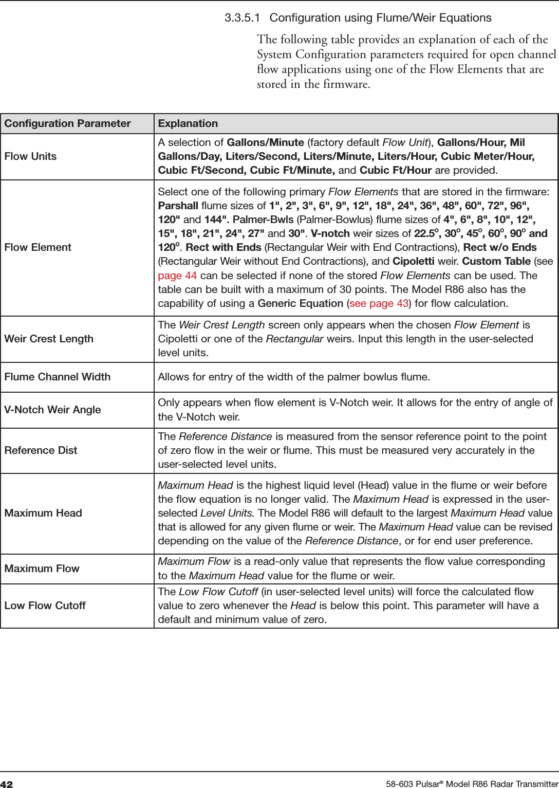 42 58-603 Pulsar®Model R86 Radar Transmitter3.3.5.1 Configuration using Flume/Weir EquationsThe following table provides an explanation of each of theSystem Configuration parameters required for open channelflow applications using one of the Flow Elements that arestored in the firmware. Configuration Parameter ExplanationFlow UnitsA selection of Gallons/Minute (factory default Flow Unit), Gallons/Hour, MilGallons/Day, Liters/Second, Liters/Minute, Liters/Hour, Cubic Meter/Hour,Cubic Ft/Second, Cubic Ft/Minute, and Cubic Ft/Hour are provided.Flow ElementSelect one of the following primary Flow Elements that are stored in the firmware:Parshall flume sizes of 1&quot;, 2&quot;, 3&quot;, 6&quot;, 9&quot;, 12&quot;, 18&quot;, 24&quot;, 36&quot;, 48&quot;, 60&quot;, 72&quot;, 96&quot;,120&quot; and 144&quot;. Palmer-Bwls (Palmer-Bowlus) flume sizes of 4&quot;, 6&quot;, 8&quot;, 10&quot;, 12&quot;,15&quot;, 18&quot;, 21&quot;, 24&quot;, 27&quot; and 30&quot;. V-notch weir sizes of 22.5O, 30O, 45O, 60O, 90Oand120O. Rect with Ends (Rectangular Weir with End Contractions), Rect w/o Ends(Rectangular Weir without End Contractions), and Cipoletti weir. Custom Table (seepage 44 can be selected if none of the stored Flow Elements can be used. Thetable can be built with a maximum of 30 points. The Model R86 also has thecapability of using a Generic Equation (see page 43) for flow calculation.Weir Crest LengthThe Weir Crest Length screen only appears when the chosen Flow Element isCipoletti or one of the Rectangular weirs. Input this length in the user-selectedlevel units.Flume Channel Width Allows for entry of the width of the palmer bowlus flume.V-Notch Weir Angle Only appears when flow element is V-Notch weir. It allows for the entry of angle ofthe V-Notch weir.Reference DistThe Reference Distance is measured from the sensor reference point to the pointof zero flow in the weir or flume. This must be measured very accurately in theuser-selected level units. Maximum HeadMaximum Head is the highest liquid level (Head) value in the flume or weir beforethe flow equation is no longer valid. The Maximum Head is expressed in the user-selected Level Units. The Model R86 will default to the largest Maximum Head valuethat is allowed for any given flume or weir. The Maximum Head value can be reviseddepending on the value of the Reference Distance, or for end user preference.Maximum Flow Maximum Flow is a read-only value that represents the flow value correspondingto the Maximum Head value for the flume or weir.Low Flow CutoffThe Low Flow Cutoff (in user-selected level units) will force the calculated flowvalue to zero whenever the Head is below this point. This parameter will have adefault and minimum value of zero.