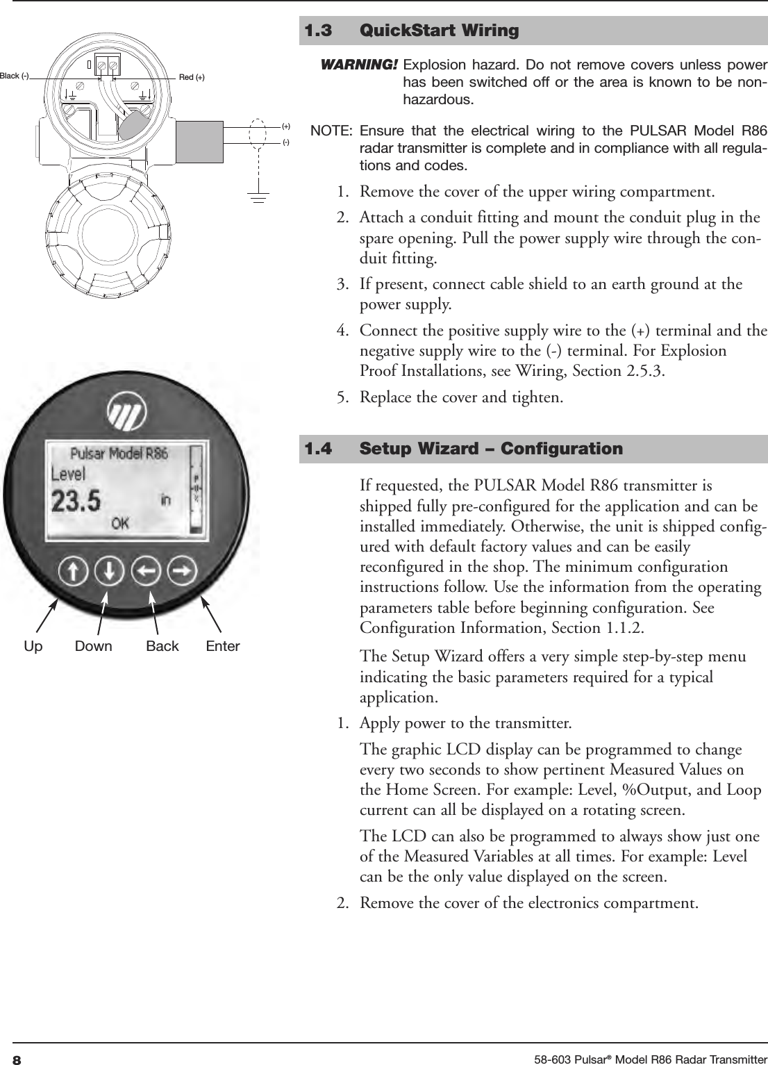 858-603 Pulsar®Model R86 Radar Transmitter1.3 QuickStart WiringWARNING! Explosion  hazard.  Do  not  remove  covers  unless  powerhas been switched  off or the  area is known  to be non-hazardous.NOTE: Ensure  that  the  electrical  wiring  to  the  PULSAR  Model  R86radar transmitter is complete and in compliance with all regula-tions and codes.1. Remove the cover of the upper wiring compartment.2. Attach a conduit fitting and mount the conduit plug in thespare opening. Pull the power supply wire through the con-duit fitting.3. If present, connect cable shield to an earth ground at thepower supply.4. Connect the positive supply wire to the (+) terminal and thenegative supply wire to the (-) terminal. For ExplosionProof Installations, see Wiring, Section 2.5.3.5. Replace the cover and tighten.1.4 Setup Wizard – ConfigurationIf requested, the PULSAR Model R86 transmitter isshipped fully pre-configured for the application and can beinstalled immediately. Otherwise, the unit is shipped config-ured with default factory values and can be easilyreconfigured in the shop. The minimum configurationinstructions follow. Use the information from the operatingparameters table before beginning configuration. SeeConfiguration Information, Section 1.1.2.The Setup Wizard offers a very simple step-by-step menuindicating the basic parameters required for a typicalapplication.1. Apply power to the transmitter.The graphic LCD display can be programmed to changeevery two seconds to show pertinent Measured Values onthe Home Screen. For example: Level, %Output, and Loopcurrent can all be displayed on a rotating screen.The LCD can also be programmed to always show just oneof the Measured Variables at all times. For example: Levelcan be the only value displayed on the screen.2. Remove the cover of the electronics compartment.Red (+)Black (-)(+)(-)Up Down Back Enter