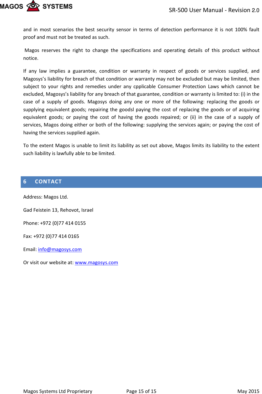 SR-500 User Manual - Revision 2.0    Magos Systems Ltd Proprietary Page 15 of 15  May 2015 and in most scenarios the best security sensor in terms of detection performance it is not 100% fault proof and must not be treated as such.  Magos reserves the right to change the specifications and operating details of this product without notice. If any law implies a guarantee, condition or warranty in respect of goods or services supplied, and Magosys&rsquo;s liability for breach of that condition or warranty may not be excluded but may be limited, then subject to your rights and remedies under any cpplicable Consumer Protection Laws which cannot be excluded, Magosys&rsquo;s liability for any breach of that guarantee, condition or warranty is limited to: (i) in the case of a supply of goods. Magosys doing any one or more of the following: replacing the goods or supplying equivalent goods; repairing the goodsl paying the cost of replacing the goods or of acquiring equivalent goods; or paying the cost of having the goods repaired; or (ii) in the case of a supply of services, Magos doing either or both of the following: supplying the services again; or paying the cost of having the services supplied again. To the extent Magos is unable to limit its liability as set out above, Magos limits its liability to the extent such liability is lawfully able to be limited.  6 CONTACT Address: Magos Ltd.  Gad Feistein 13, Rehovot, Israel Phone: +972 (0)77 414 0155 Fax: +972 (0)77 414 0165 Email: info@magosys.com Or visit our website at: www.magosys.com   