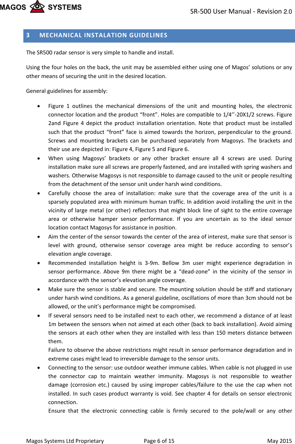 SR-500 User Manual - Revision 2.0    Magos Systems Ltd Proprietary Page 6 of 15  May 2015 3 MECHANICAL INSTALATION GUIDELINES The SR500 radar sensor is very simple to handle and install. Using the four holes on the back, the unit may be assembled either using one of Magos&rsquo; solutions or any other means of securing the unit in the desired location. General guidelines for assembly: &bull; Figure  1  outlines the mechanical dimensions of the unit and mounting holes, the electronic connector location and the product &ldquo;front&rdquo;. Holes are compatible to 1/4&rsquo;&rsquo;-20X1/2 screws. Figure 2and  Figure  4  depict the product installation orientation. Note that product must be installed such that the product &ldquo;front&rdquo; face is aimed towards the horizon, perpendicular to the ground. Screws and mounting brackets can be purchased separately from Magosys. The brackets and their use are depicted in: Figure 4, Figure 5 and Figure 6.  &bull; When using Magosys&rsquo; brackets or any other bracket ensure all 4 screws are used. During installation make sure all screws are properly fastened, and are installed with spring washers and washers. Otherwise Magosys is not responsible to damage caused to the unit or people resulting from the detachment of the sensor unit under harsh wind conditions. &bull; Carefully choose the area of installation: make sure that the coverage area of the unit is a sparsely populated area with minimum human traffic. In addition avoid installing the unit in the vicinity of large metal (or other) reflectors that might block line of sight to the entire coverage area or otherwise hamper sensor performance. If you are uncertain as to the ideal sensor location contact Magosys for assistance in position. &bull; Aim the center of the sensor towards the center of the area of interest, make sure that sensor is level with ground, otherwise sensor coverage area might be reduce according to sensor&rsquo;s elevation angle coverage. &bull; Recommended installation height is  3-9m.  Bellow 3m user might experience degradation in sensor performance. Above 9m there might be a &ldquo;dead-zone&rdquo; in the vicinity of the sensor in accordance with the sensor&rsquo;s elevation angle coverage. &bull; Make sure the sensor is stable and secure. The mounting solution should be stiff and stationary under harsh wind conditions. As a general guideline, oscillations of more than 3cm should not be allowed, or the unit&rsquo;s performance might be compromised. &bull; If several sensors need to be installed next to each other, we recommend a distance of at least 1m between the sensors when not aimed at each other (back to back installation). Avoid aiming the sensors at each other when they are installed with less than 150 meters distance between them. Failure to observe the above restrictions might result in sensor performance degradation and in extreme cases might lead to irreversible damage to the sensor units. &bull; Connecting to the sensor: use outdoor weather immune cables. When cable is not plugged in use the connector cap to maintain weather immunity. Magosys is not responsible to weather damage (corrosion etc.) caused by using improper cables/failure to the use the cap when not installed. In such cases product warranty is void. See chapter 4 for details on sensor electronic connection. Ensure that the electronic connecting cable is firmly secured to the pole/wall or any other 