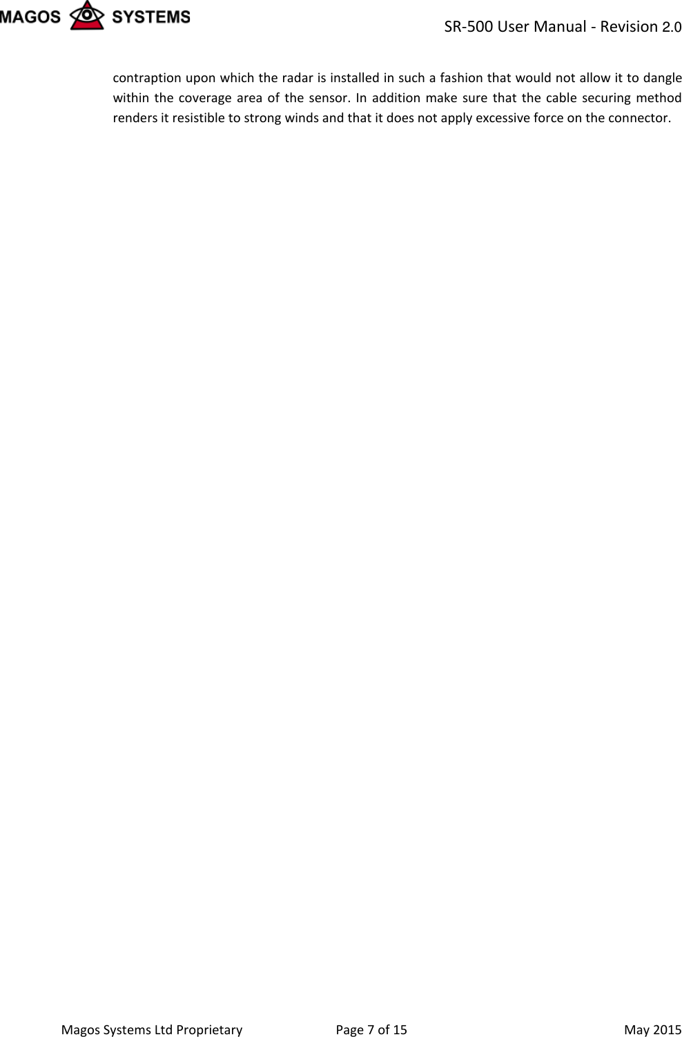 SR-500 User Manual - Revision 2.0    Magos Systems Ltd Proprietary Page 7 of 15  May 2015 contraption upon which the radar is installed in such a fashion that would not allow it to dangle within the coverage area of the sensor. In addition make sure that the cable securing method renders it resistible to strong winds and that it does not apply excessive force on the connector. 