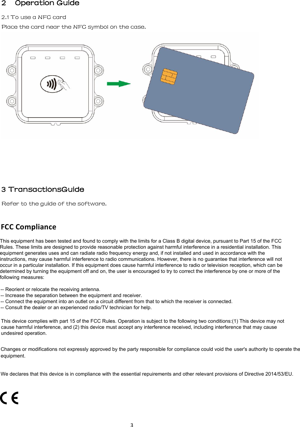 3 2    Operation Guide 2.1 To use a NFC card   Place the card near the NFC symbol on the case. 3 TransactionsGuideRefer to the guide of the software. FCC Compliance This equipment has been tested and found to comply with the limits for a Class B digital device, pursuant to Part 15 of the FCC Rules. These limits are designed to provide reasonable protection against harmful interference in a residential installation. This equipment generates uses and can radiate radio frequency energy and, if not installed and used in accordance with the instructions, may cause harmful interference to radio communications. However, there is no guarantee that interference will not occur in a particular installation. If this equipment does cause harmful interference to radio or television reception, which can be determined by turning the equipment off and on, the user is encouraged to try to correct the interference by one or more of the following measures:-- Reorient or relocate the receiving antenna.  -- Increase the separation between the equipment and receiver.   -- Connect the equipment into an outlet on a circuit different from that to which the receiver is connected.  -- Consult the dealer or an experienced radio/TV technician for help.This device complies with part 15 of the FCC Rules. Operation is subject to the following two conditions:(1) This device may not cause harmful interference, and (2) this device must accept any interference received, including interference that may cause undesired operation.Changes or modifications not expressly approved by the party responsible for compliance could void the user&apos;s authority to operate the equipment.We declares that this device is in compliance with the essential repuirements and other relevant provisions of Directive 2014/53/EU.