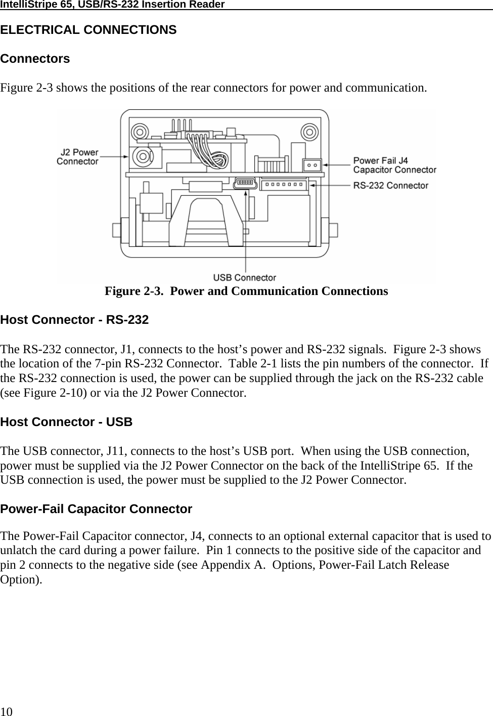 IntelliStripe 65, USB/RS-232 Insertion Reader     10 ELECTRICAL CONNECTIONS  Connectors  Figure 2-3 shows the positions of the rear connectors for power and communication.   Figure 2-3.  Power and Communication Connections  Host Connector - RS-232  The RS-232 connector, J1, connects to the host’s power and RS-232 signals.  Figure 2-3 shows the location of the 7-pin RS-232 Connector.  Table 2-1 lists the pin numbers of the connector.  If the RS-232 connection is used, the power can be supplied through the jack on the RS-232 cable (see Figure 2-10) or via the J2 Power Connector.  Host Connector - USB  The USB connector, J11, connects to the host’s USB port.  When using the USB connection, power must be supplied via the J2 Power Connector on the back of the IntelliStripe 65.  If the USB connection is used, the power must be supplied to the J2 Power Connector.  Power-Fail Capacitor Connector  The Power-Fail Capacitor connector, J4, connects to an optional external capacitor that is used to unlatch the card during a power failure.  Pin 1 connects to the positive side of the capacitor and pin 2 connects to the negative side (see Appendix A.  Options, Power-Fail Latch Release Option).   