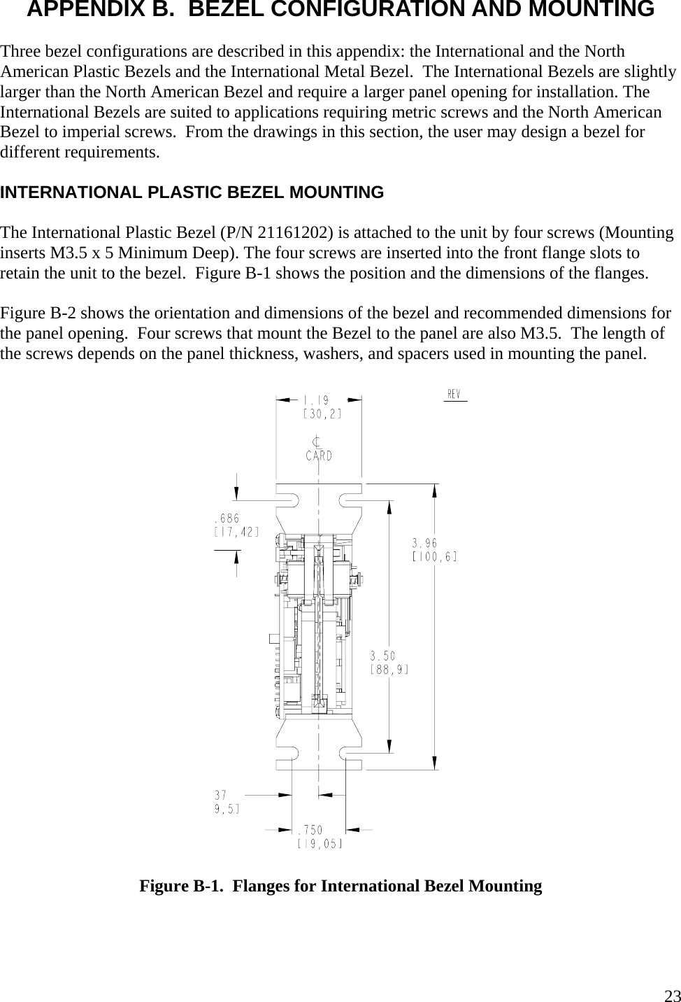   23APPENDIX B.  BEZEL CONFIGURATION AND MOUNTING  Three bezel configurations are described in this appendix: the International and the North American Plastic Bezels and the International Metal Bezel.  The International Bezels are slightly larger than the North American Bezel and require a larger panel opening for installation. The International Bezels are suited to applications requiring metric screws and the North American Bezel to imperial screws.  From the drawings in this section, the user may design a bezel for different requirements.  INTERNATIONAL PLASTIC BEZEL MOUNTING  The International Plastic Bezel (P/N 21161202) is attached to the unit by four screws (Mounting inserts M3.5 x 5 Minimum Deep). The four screws are inserted into the front flange slots to retain the unit to the bezel.  Figure B-1 shows the position and the dimensions of the flanges.  Figure B-2 shows the orientation and dimensions of the bezel and recommended dimensions for the panel opening.  Four screws that mount the Bezel to the panel are also M3.5.  The length of the screws depends on the panel thickness, washers, and spacers used in mounting the panel.    Figure B-1.  Flanges for International Bezel Mounting  