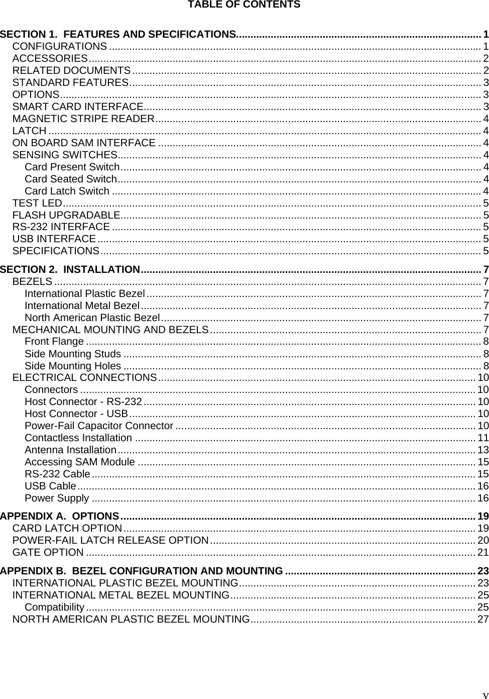   vTABLE OF CONTENTS  SECTION 1.  FEATURES AND SPECIFICATIONS..................................................................................... 1 CONFIGURATIONS ................................................................................................................................. 1 ACCESSORIES........................................................................................................................................ 2 RELATED DOCUMENTS......................................................................................................................... 2 STANDARD FEATURES.......................................................................................................................... 3 OPTIONS.................................................................................................................................................. 3 SMART CARD INTERFACE..................................................................................................................... 3 MAGNETIC STRIPE READER................................................................................................................. 4 LATCH ...................................................................................................................................................... 4 ON BOARD SAM INTERFACE ................................................................................................................ 4 SENSING SWITCHES.............................................................................................................................. 4 Card Present Switch............................................................................................................................. 4 Card Seated Switch.............................................................................................................................. 4 Card Latch Switch ................................................................................................................................4 TEST LED................................................................................................................................................. 5 FLASH UPGRADABLE............................................................................................................................. 5 RS-232 INTERFACE ................................................................................................................................5 USB INTERFACE..................................................................................................................................... 5 SPECIFICATIONS.................................................................................................................................... 5 SECTION 2.  INSTALLATION...................................................................................................................... 7 BEZELS .................................................................................................................................................... 7 International Plastic Bezel.................................................................................................................... 7 International Metal Bezel...................................................................................................................... 7 North American Plastic Bezel............................................................................................................... 7 MECHANICAL MOUNTING AND BEZELS.............................................................................................. 7 Front Flange ......................................................................................................................................... 8 Side Mounting Studs ............................................................................................................................ 8 Side Mounting Holes ............................................................................................................................ 8 ELECTRICAL CONNECTIONS.............................................................................................................. 10 Connectors ......................................................................................................................................... 10 Host Connector - RS-232................................................................................................................... 10 Host Connector - USB........................................................................................................................ 10 Power-Fail Capacitor Connector ........................................................................................................ 10 Contactless Installation ...................................................................................................................... 11 Antenna Installation............................................................................................................................ 13 Accessing SAM Module ..................................................................................................................... 15 RS-232 Cable..................................................................................................................................... 15 USB Cable.......................................................................................................................................... 16 Power Supply ..................................................................................................................................... 16 APPENDIX A.  OPTIONS........................................................................................................................... 19 CARD LATCH OPTION.......................................................................................................................... 19 POWER-FAIL LATCH RELEASE OPTION............................................................................................ 20 GATE OPTION ....................................................................................................................................... 21 APPENDIX B.  BEZEL CONFIGURATION AND MOUNTING .................................................................. 23 INTERNATIONAL PLASTIC BEZEL MOUNTING.................................................................................. 23 INTERNATIONAL METAL BEZEL MOUNTING..................................................................................... 25 Compatibility....................................................................................................................................... 25 NORTH AMERICAN PLASTIC BEZEL MOUNTING.............................................................................. 27  