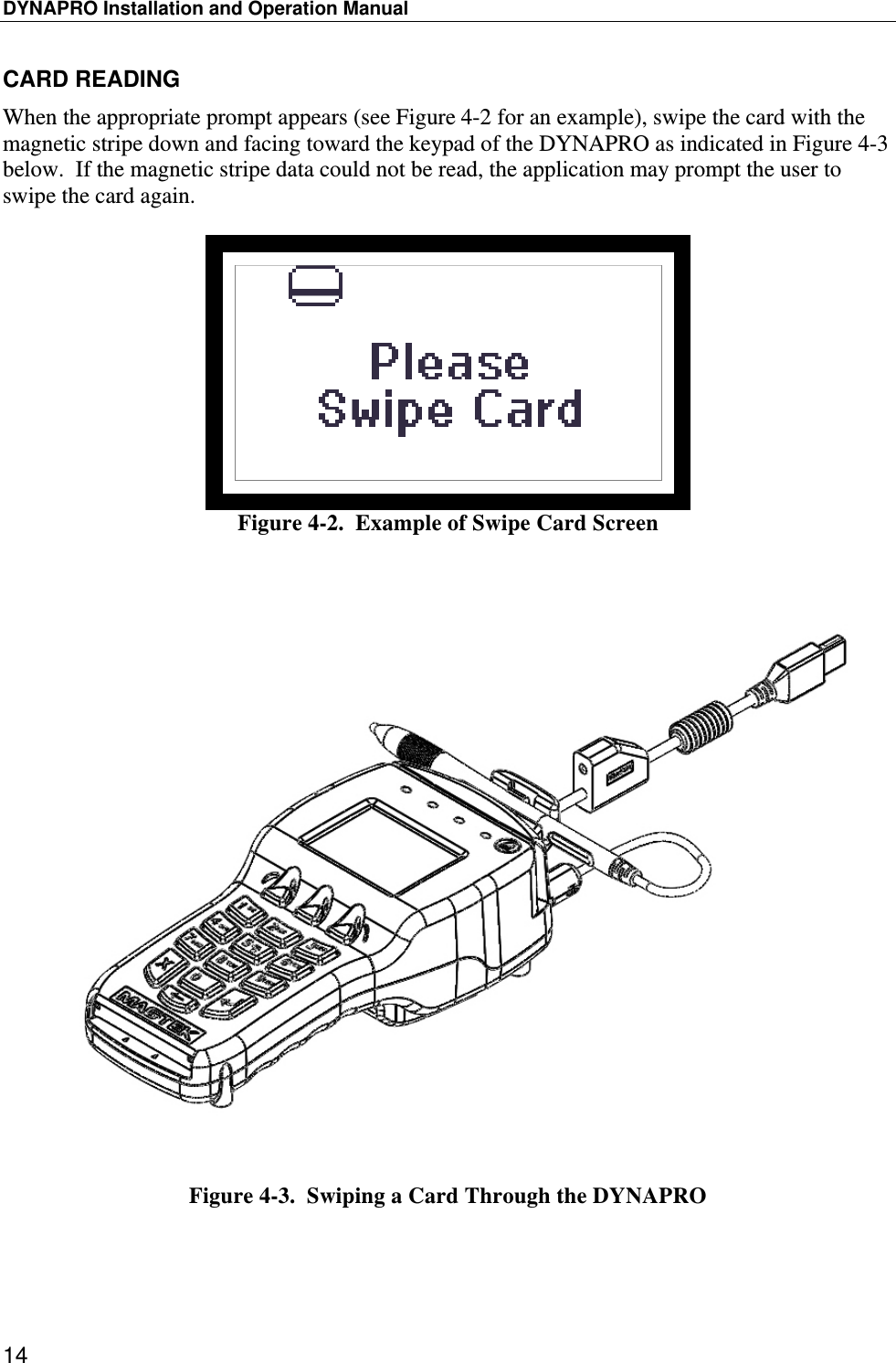 DYNAPRO Installation and Operation Manual 14 CARD READING When the appropriate prompt appears (see Figure 4-2 for an example), swipe the card with the magnetic stripe down and facing toward the keypad of the DYNAPRO as indicated in Figure 4-3 below.  If the magnetic stripe data could not be read, the application may prompt the user to swipe the card again.   Figure 4-2.  Example of Swipe Card Screen    Figure 4-3.  Swiping a Card Through the DYNAPRO  