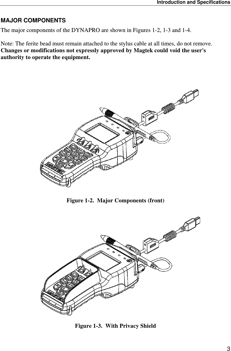 Introduction and Specifications 3 MAJOR COMPONENTS The major components of the DYNAPRO are shown in Figures 1-2, 1-3 and 1-4.   Note: The ferite bead must remain attached to the stylus cable at all times, do not remove. Changes or modifications not expressly approved by Magtek could void the user&apos;s authority to operate the equipment.    Figure 1-2.  Major Components (front)   Figure 1-3.  With Privacy Shield 