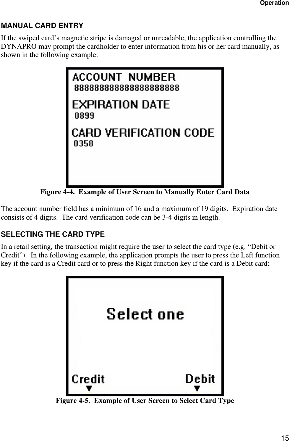 Operation 15 MANUAL CARD ENTRY If the swiped card’s magnetic stripe is damaged or unreadable, the application controlling the DYNAPRO may prompt the cardholder to enter information from his or her card manually, as shown in the following example:   Figure 4-4.  Example of User Screen to Manually Enter Card Data  The account number field has a minimum of 16 and a maximum of 19 digits.  Expiration date consists of 4 digits.  The card verification code can be 3-4 digits in length.  SELECTING THE CARD TYPE In a retail setting, the transaction might require the user to select the card type (e.g. “Debit or Credit”).  In the following example, the application prompts the user to press the Left function key if the card is a Credit card or to press the Right function key if the card is a Debit card:   Figure 4-5.  Example of User Screen to Select Card Type  