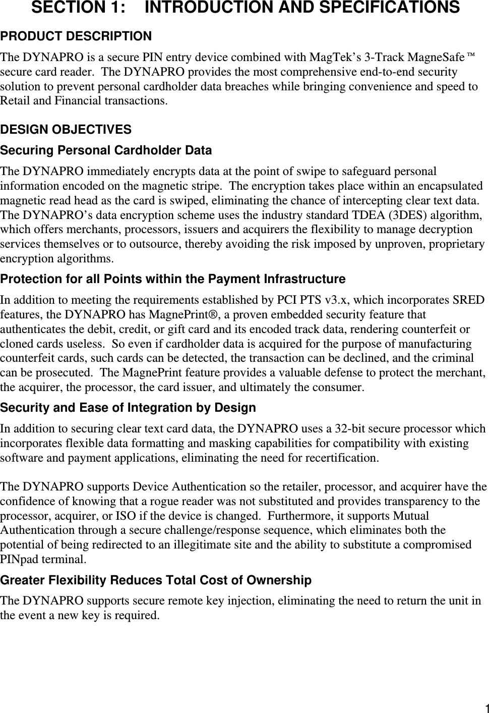  1 SECTION 1:  INTRODUCTION AND SPECIFICATIONS PRODUCT DESCRIPTION The DYNAPRO is a secure PIN entry device combined with MagTek’s 3-Track MagneSafe™ secure card reader.  The DYNAPRO provides the most comprehensive end-to-end security solution to prevent personal cardholder data breaches while bringing convenience and speed to Retail and Financial transactions.  DESIGN OBJECTIVES Securing Personal Cardholder Data The DYNAPRO immediately encrypts data at the point of swipe to safeguard personal information encoded on the magnetic stripe.  The encryption takes place within an encapsulated magnetic read head as the card is swiped, eliminating the chance of intercepting clear text data.  The DYNAPRO’s data encryption scheme uses the industry standard TDEA (3DES) algorithm, which offers merchants, processors, issuers and acquirers the flexibility to manage decryption services themselves or to outsource, thereby avoiding the risk imposed by unproven, proprietary encryption algorithms. Protection for all Points within the Payment Infrastructure In addition to meeting the requirements established by PCI PTS v3.x, which incorporates SRED features, the DYNAPRO has MagnePrint®, a proven embedded security feature that authenticates the debit, credit, or gift card and its encoded track data, rendering counterfeit or cloned cards useless.  So even if cardholder data is acquired for the purpose of manufacturing counterfeit cards, such cards can be detected, the transaction can be declined, and the criminal can be prosecuted.  The MagnePrint feature provides a valuable defense to protect the merchant, the acquirer, the processor, the card issuer, and ultimately the consumer. Security and Ease of Integration by Design In addition to securing clear text card data, the DYNAPRO uses a 32-bit secure processor which incorporates flexible data formatting and masking capabilities for compatibility with existing software and payment applications, eliminating the need for recertification.  The DYNAPRO supports Device Authentication so the retailer, processor, and acquirer have the confidence of knowing that a rogue reader was not substituted and provides transparency to the processor, acquirer, or ISO if the device is changed.  Furthermore, it supports Mutual Authentication through a secure challenge/response sequence, which eliminates both the potential of being redirected to an illegitimate site and the ability to substitute a compromised PINpad terminal. Greater Flexibility Reduces Total Cost of Ownership The DYNAPRO supports secure remote key injection, eliminating the need to return the unit in the event a new key is required. 