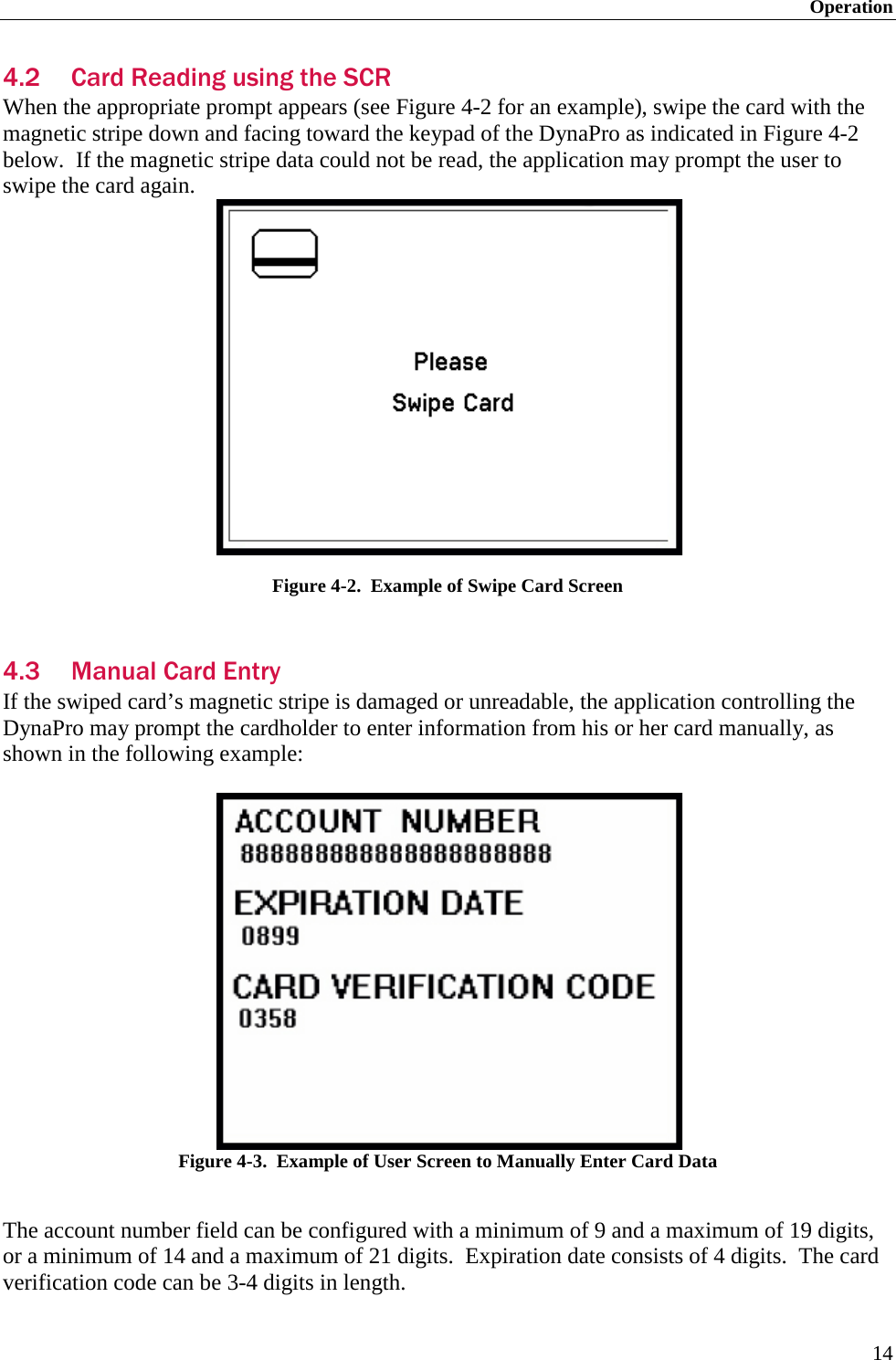 Operation 14 4.2 Card Reading using the SCR When the appropriate prompt appears (see Figure 4-2 for an example), swipe the card with the magnetic stripe down and facing toward the keypad of the DynaPro as indicated in Figure 4-2 below.  If the magnetic stripe data could not be read, the application may prompt the user to swipe the card again.  Figure 4-2.  Example of Swipe Card Screen  4.3 Manual Card Entry If the swiped card’s magnetic stripe is damaged or unreadable, the application controlling the DynaPro may prompt the cardholder to enter information from his or her card manually, as shown in the following example:   Figure 4-3.  Example of User Screen to Manually Enter Card Data  The account number field can be configured with a minimum of 9 and a maximum of 19 digits, or a minimum of 14 and a maximum of 21 digits.  Expiration date consists of 4 digits.  The card verification code can be 3-4 digits in length. 