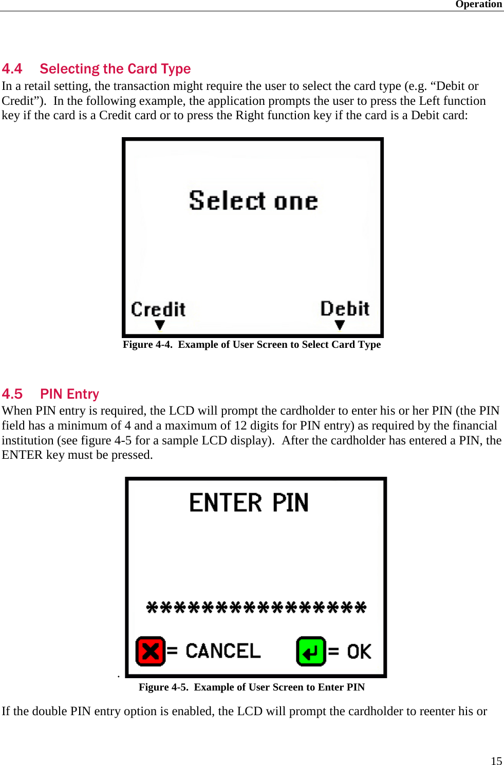 Operation 15  4.4 Selecting the Card Type In a retail setting, the transaction might require the user to select the card type (e.g. “Debit or Credit”).  In the following example, the application prompts the user to press the Left function key if the card is a Credit card or to press the Right function key if the card is a Debit card:   Figure 4-4.  Example of User Screen to Select Card Type  4.5 PIN Entry When PIN entry is required, the LCD will prompt the cardholder to enter his or her PIN (the PIN field has a minimum of 4 and a maximum of 12 digits for PIN entry) as required by the financial institution (see figure 4-5 for a sample LCD display).  After the cardholder has entered a PIN, the ENTER key must be pressed.  .    Figure 4-5.  Example of User Screen to Enter PIN If the double PIN entry option is enabled, the LCD will prompt the cardholder to reenter his or 