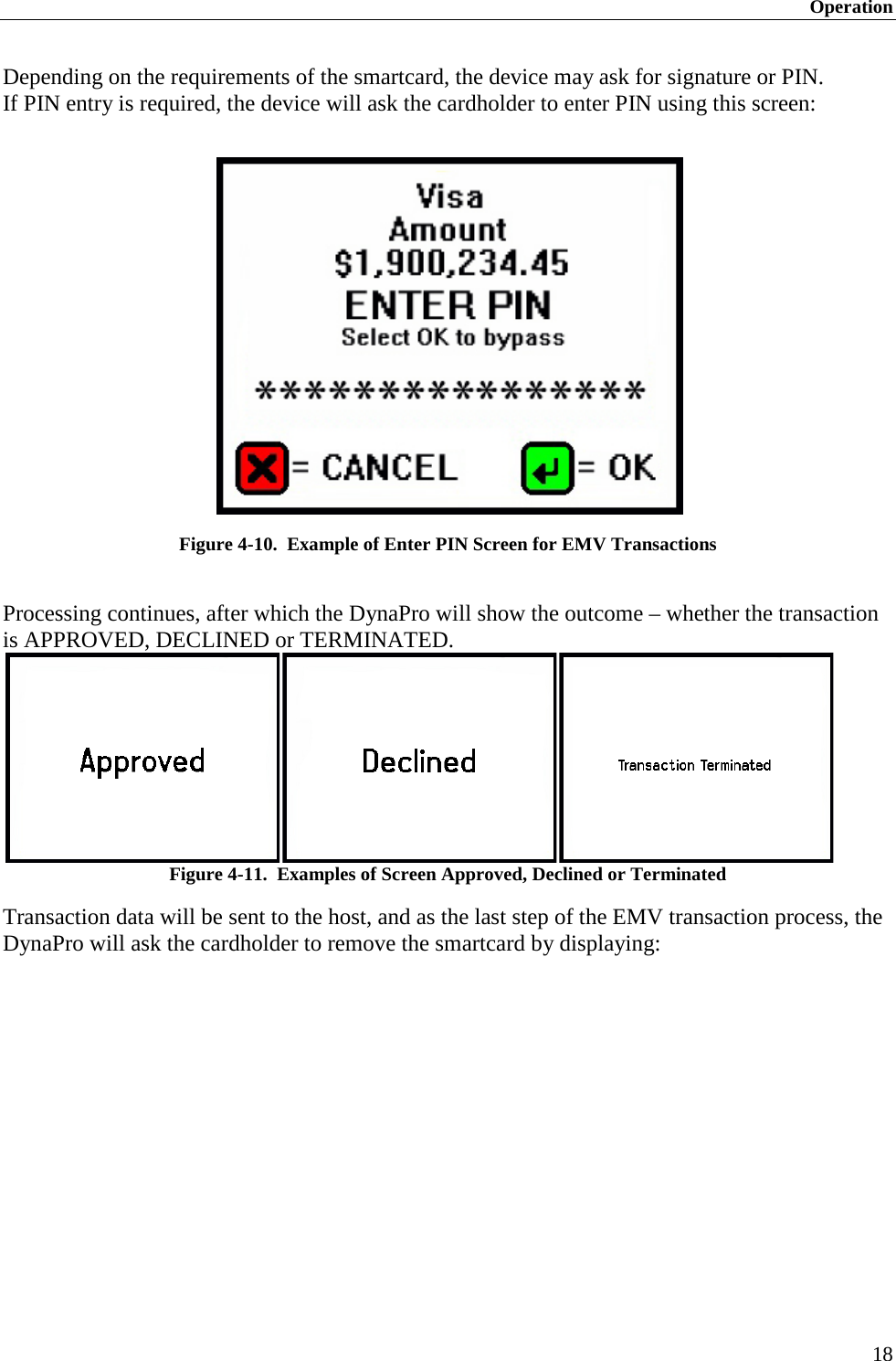 Operation 18 Depending on the requirements of the smartcard, the device may ask for signature or PIN. If PIN entry is required, the device will ask the cardholder to enter PIN using this screen:   Figure 4-10.  Example of Enter PIN Screen for EMV Transactions  Processing continues, after which the DynaPro will show the outcome – whether the transaction  is APPROVED, DECLINED or TERMINATED.  Figure 4-11.  Examples of Screen Approved, Declined or Terminated Transaction data will be sent to the host, and as the last step of the EMV transaction process, the DynaPro will ask the cardholder to remove the smartcard by displaying:   