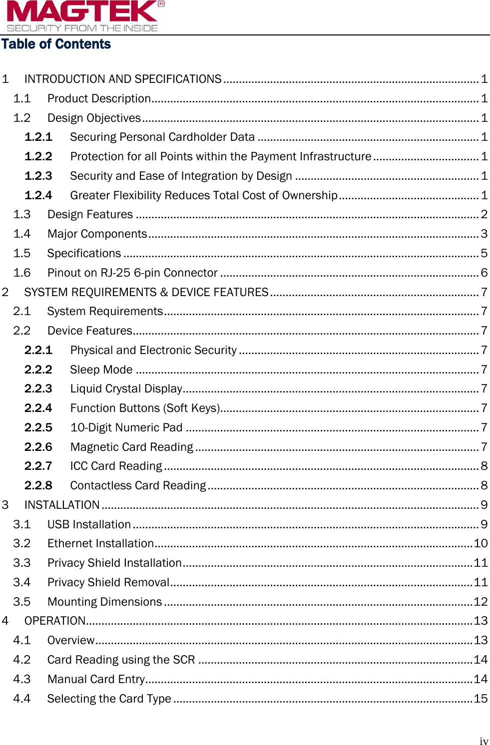  iv Table of Contents  1 INTRODUCTION AND SPECIFICATIONS .................................................................................. 1 1.1 Product Description ......................................................................................................... 1 1.2 Design Objectives ............................................................................................................ 1 1.2.1 Securing Personal Cardholder Data ....................................................................... 1 1.2.2 Protection for all Points within the Payment Infrastructure .................................. 1 1.2.3 Security and Ease of Integration by Design ........................................................... 1 1.2.4 Greater Flexibility Reduces Total Cost of Ownership ............................................. 1 1.3 Design Features .............................................................................................................. 2 1.4 Major Components .......................................................................................................... 3 1.5 Specifications .................................................................................................................. 5 1.6 Pinout on RJ-25 6-pin Connector ................................................................................... 6 2 SYSTEM REQUIREMENTS &amp; DEVICE FEATURES ................................................................... 7 2.1 System Requirements ..................................................................................................... 7 2.2 Device Features ............................................................................................................... 7 2.2.1 Physical and Electronic Security ............................................................................. 7 2.2.2 Sleep Mode .............................................................................................................. 7 2.2.3 Liquid Crystal Display ............................................................................................... 7 2.2.4 Function Buttons (Soft Keys)................................................................................... 7 2.2.5 10-Digit Numeric Pad .............................................................................................. 7 2.2.6 Magnetic Card Reading ........................................................................................... 7 2.2.7 ICC Card Reading ..................................................................................................... 8 2.2.8 Contactless Card Reading ....................................................................................... 8 3 INSTALLATION ......................................................................................................................... 9 3.1 USB Installation ............................................................................................................... 9 3.2 Ethernet Installation ...................................................................................................... 10 3.3 Privacy Shield Installation ............................................................................................. 11 3.4 Privacy Shield Removal ................................................................................................. 11 3.5 Mounting Dimensions ................................................................................................... 12 4 OPERATION ............................................................................................................................ 13 4.1 Overview ......................................................................................................................... 13 4.2 Card Reading using the SCR ........................................................................................ 14 4.3 Manual Card Entry ......................................................................................................... 14 4.4 Selecting the Card Type ................................................................................................ 15 