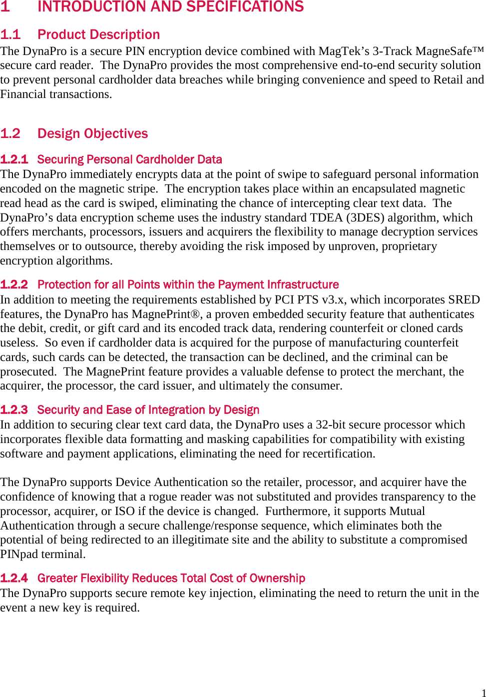  1 1 INTRODUCTION AND SPECIFICATIONS 1.1 Product Description The DynaPro is a secure PIN encryption device combined with MagTek’s 3-Track MagneSafe™ secure card reader.  The DynaPro provides the most comprehensive end-to-end security solution to prevent personal cardholder data breaches while bringing convenience and speed to Retail and Financial transactions.  1.2 Design Objectives 1.2.1 Securing Personal Cardholder Data The DynaPro immediately encrypts data at the point of swipe to safeguard personal information encoded on the magnetic stripe.  The encryption takes place within an encapsulated magnetic read head as the card is swiped, eliminating the chance of intercepting clear text data.  The DynaPro’s data encryption scheme uses the industry standard TDEA (3DES) algorithm, which offers merchants, processors, issuers and acquirers the flexibility to manage decryption services themselves or to outsource, thereby avoiding the risk imposed by unproven, proprietary encryption algorithms. 1.2.2 Protection for all Points within the Payment Infrastructure In addition to meeting the requirements established by PCI PTS v3.x, which incorporates SRED features, the DynaPro has MagnePrint®, a proven embedded security feature that authenticates the debit, credit, or gift card and its encoded track data, rendering counterfeit or cloned cards useless.  So even if cardholder data is acquired for the purpose of manufacturing counterfeit cards, such cards can be detected, the transaction can be declined, and the criminal can be prosecuted.  The MagnePrint feature provides a valuable defense to protect the merchant, the acquirer, the processor, the card issuer, and ultimately the consumer. 1.2.3 Security and Ease of Integration by Design In addition to securing clear text card data, the DynaPro uses a 32-bit secure processor which incorporates flexible data formatting and masking capabilities for compatibility with existing software and payment applications, eliminating the need for recertification.  The DynaPro supports Device Authentication so the retailer, processor, and acquirer have the confidence of knowing that a rogue reader was not substituted and provides transparency to the processor, acquirer, or ISO if the device is changed.  Furthermore, it supports Mutual Authentication through a secure challenge/response sequence, which eliminates both the potential of being redirected to an illegitimate site and the ability to substitute a compromised PINpad terminal. 1.2.4 Greater Flexibility Reduces Total Cost of Ownership The DynaPro supports secure remote key injection, eliminating the need to return the unit in the event a new key is required. 