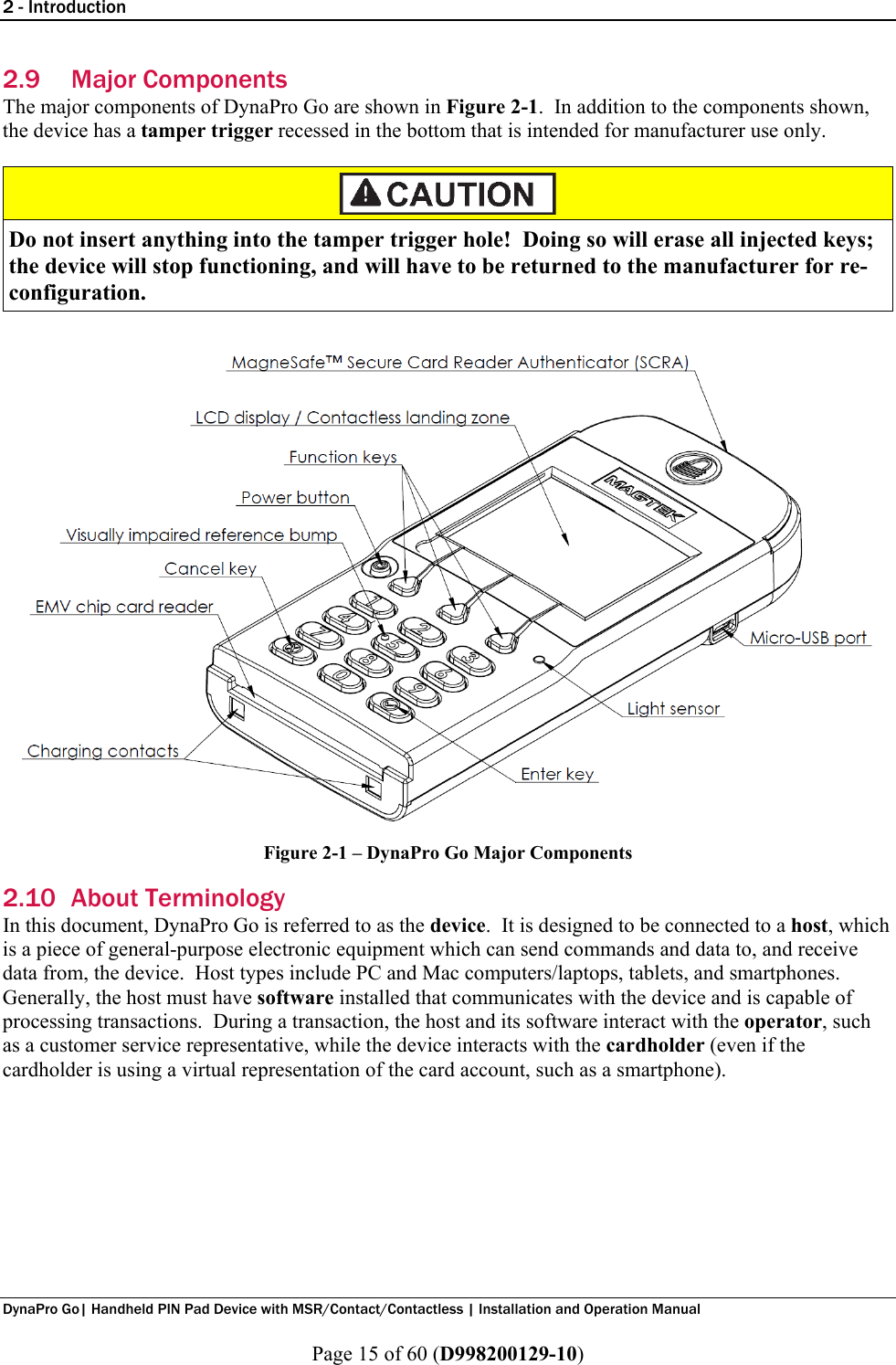 2 - Introduction  DynaPro Go| Handheld PIN Pad Device with MSR/Contact/Contactless | Installation and Operation Manual  Page 15 of 60 (D998200129-10) 2.9 Major Components The major components of DynaPro Go are shown in Figure 2-1.  In addition to the components shown, the device has a tamper trigger recessed in the bottom that is intended for manufacturer use only.   Do not insert anything into the tamper trigger hole!  Doing so will erase all injected keys; the device will stop functioning, and will have to be returned to the manufacturer for re-configuration.  Figure 2-1 – DynaPro Go Major Components 2.10 About Terminology In this document, DynaPro Go is referred to as the device.  It is designed to be connected to a host, which is a piece of general-purpose electronic equipment which can send commands and data to, and receive data from, the device.  Host types include PC and Mac computers/laptops, tablets, and smartphones.  Generally, the host must have software installed that communicates with the device and is capable of processing transactions.  During a transaction, the host and its software interact with the operator, such as a customer service representative, while the device interacts with the cardholder (even if the cardholder is using a virtual representation of the card account, such as a smartphone).     