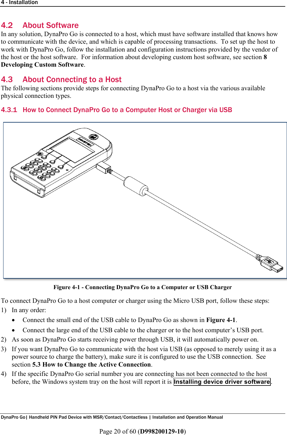 4 - Installation  DynaPro Go| Handheld PIN Pad Device with MSR/Contact/Contactless | Installation and Operation Manual  Page 20 of 60 (D998200129-10) 4.2 About Software In any solution, DynaPro Go is connected to a host, which must have software installed that knows how to communicate with the device, and which is capable of processing transactions.  To set up the host to work with DynaPro Go, follow the installation and configuration instructions provided by the vendor of the host or the host software.  For information about developing custom host software, see section 8 Developing Custom Software. 4.3 About Connecting to a Host The following sections provide steps for connecting DynaPro Go to a host via the various available physical connection types. 4.3.1 How to Connect DynaPro Go to a Computer Host or Charger via USB  Figure 4-1 - Connecting DynaPro Go to a Computer or USB Charger To connect DynaPro Go to a host computer or charger using the Micro USB port, follow these steps: 1) In any order: • Connect the small end of the USB cable to DynaPro Go as shown in Figure 4-1. • Connect the large end of the USB cable to the charger or to the host computer’s USB port. 2) As soon as DynaPro Go starts receiving power through USB, it will automatically power on. 3) If you want DynaPro Go to communicate with the host via USB (as opposed to merely using it as a power source to charge the battery), make sure it is configured to use the USB connection.  See section 5.3 How to Change the Active Connection. 4) If the specific DynaPro Go serial number you are connecting has not been connected to the host before, the Windows system tray on the host will report it is Installing device driver software. 