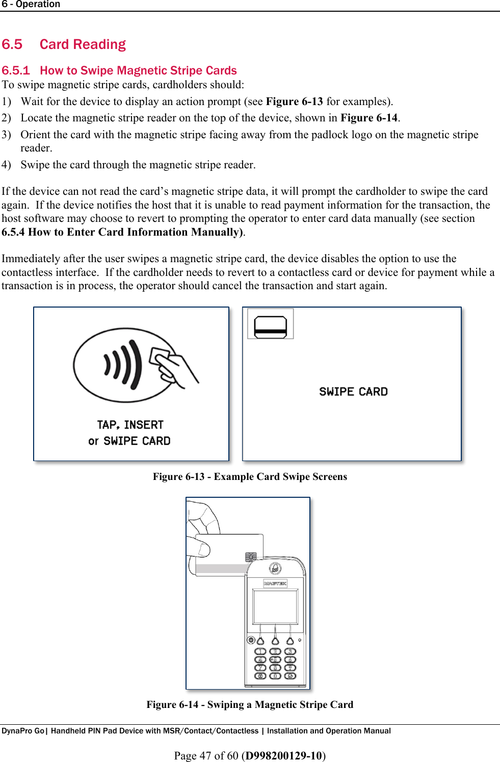 6 - Operation  DynaPro Go| Handheld PIN Pad Device with MSR/Contact/Contactless | Installation and Operation Manual  Page 47 of 60 (D998200129-10) 6.5 Card Reading 6.5.1 How to Swipe Magnetic Stripe Cards To swipe magnetic stripe cards, cardholders should: 1) Wait for the device to display an action prompt (see Figure 6-13 for examples). 2) Locate the magnetic stripe reader on the top of the device, shown in Figure 6-14. 3) Orient the card with the magnetic stripe facing away from the padlock logo on the magnetic stripe reader. 4) Swipe the card through the magnetic stripe reader.  If the device can not read the card’s magnetic stripe data, it will prompt the cardholder to swipe the card again.  If the device notifies the host that it is unable to read payment information for the transaction, the host software may choose to revert to prompting the operator to enter card data manually (see section 6.5.4 How to Enter Card Information Manually).  Immediately after the user swipes a magnetic stripe card, the device disables the option to use the contactless interface.  If the cardholder needs to revert to a contactless card or device for payment while a transaction is in process, the operator should cancel the transaction and start again.  Figure 6-13 - Example Card Swipe Screens  Figure 6-14 - Swiping a Magnetic Stripe Card   