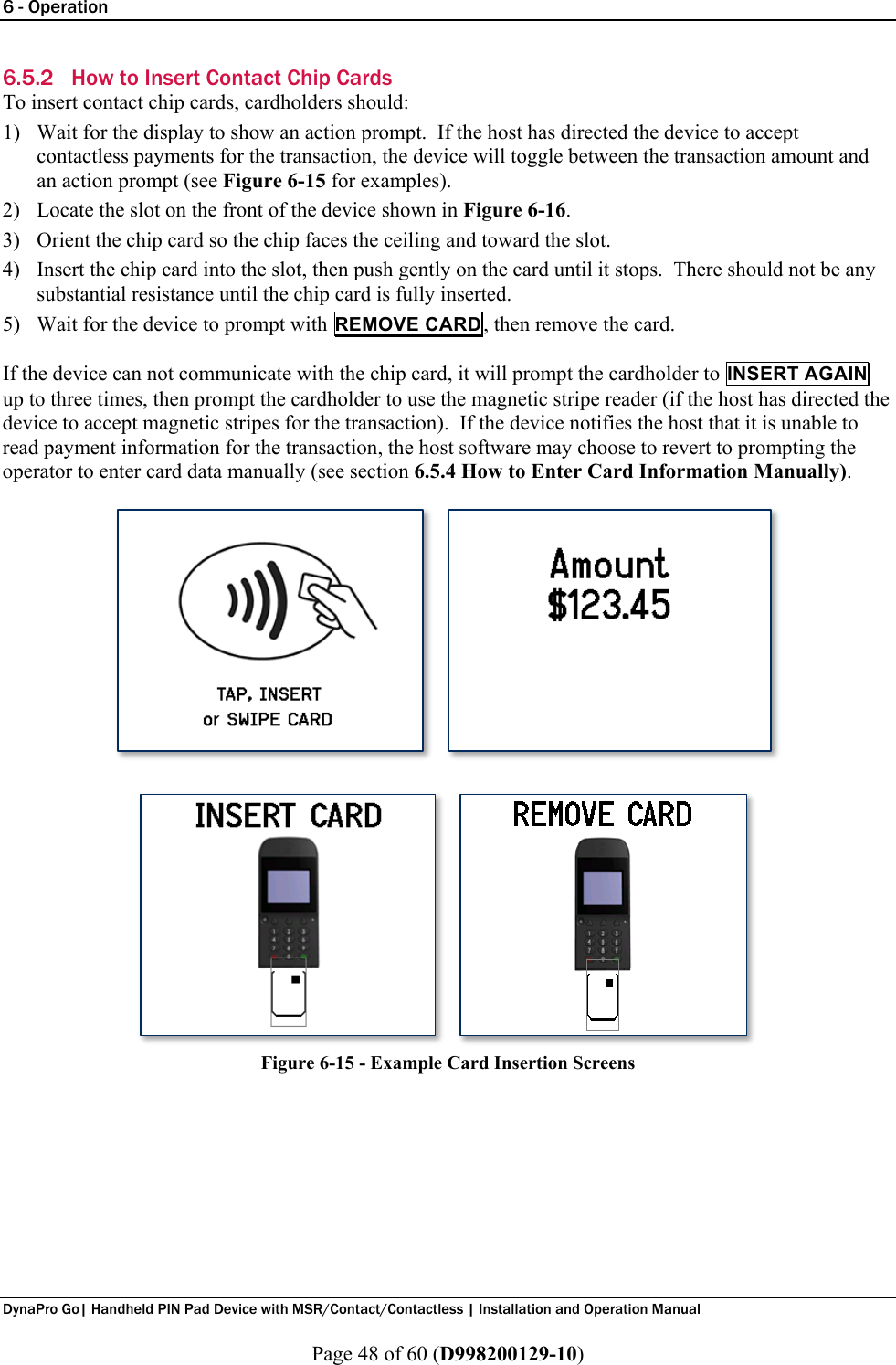 6 - Operation  DynaPro Go| Handheld PIN Pad Device with MSR/Contact/Contactless | Installation and Operation Manual  Page 48 of 60 (D998200129-10) 6.5.2 How to Insert Contact Chip Cards To insert contact chip cards, cardholders should: 1) Wait for the display to show an action prompt.  If the host has directed the device to accept contactless payments for the transaction, the device will toggle between the transaction amount and an action prompt (see Figure 6-15 for examples). 2) Locate the slot on the front of the device shown in Figure 6-16. 3) Orient the chip card so the chip faces the ceiling and toward the slot. 4) Insert the chip card into the slot, then push gently on the card until it stops.  There should not be any substantial resistance until the chip card is fully inserted. 5) Wait for the device to prompt with REMOVE CARD, then remove the card.  If the device can not communicate with the chip card, it will prompt the cardholder to INSERT AGAIN up to three times, then prompt the cardholder to use the magnetic stripe reader (if the host has directed the device to accept magnetic stripes for the transaction).  If the device notifies the host that it is unable to read payment information for the transaction, the host software may choose to revert to prompting the operator to enter card data manually (see section 6.5.4 How to Enter Card Information Manually).   Figure 6-15 - Example Card Insertion Screens 