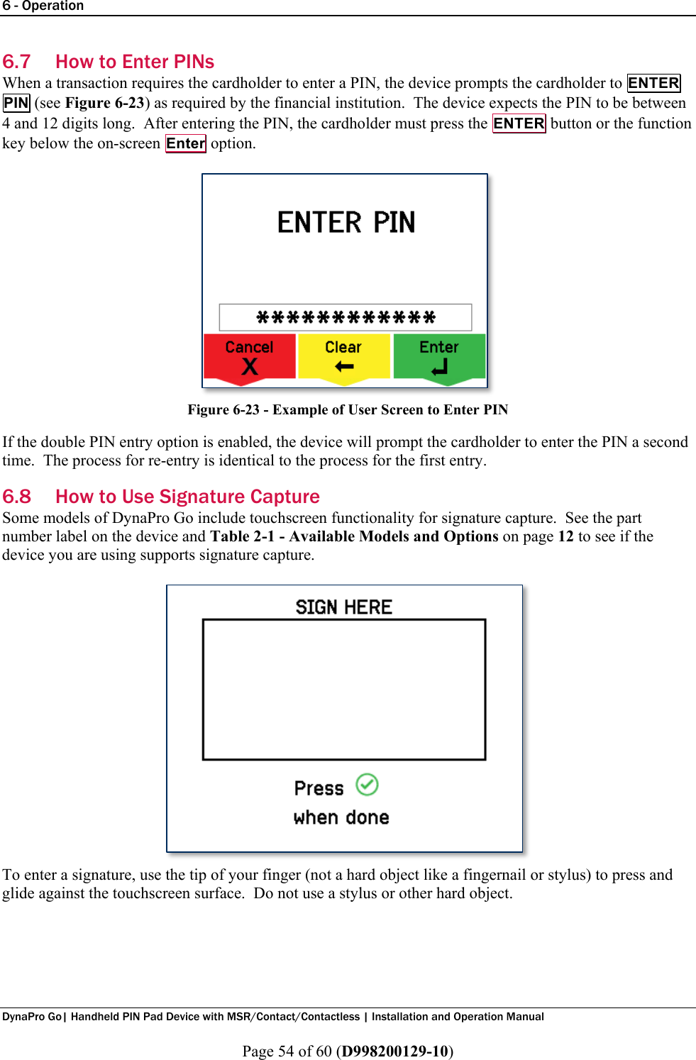6 - Operation  DynaPro Go| Handheld PIN Pad Device with MSR/Contact/Contactless | Installation and Operation Manual  Page 54 of 60 (D998200129-10) 6.7 How to Enter PINs When a transaction requires the cardholder to enter a PIN, the device prompts the cardholder to ENTER PIN (see Figure 6-23) as required by the financial institution.  The device expects the PIN to be between 4 and 12 digits long.  After entering the PIN, the cardholder must press the ENTER button or the function key below the on-screen Enter option.  Figure 6-23 - Example of User Screen to Enter PIN If the double PIN entry option is enabled, the device will prompt the cardholder to enter the PIN a second time.  The process for re-entry is identical to the process for the first entry. 6.8 How to Use Signature Capture Some models of DynaPro Go include touchscreen functionality for signature capture.  See the part number label on the device and Table 2-1 - Available Models and Options on page 12 to see if the device you are using supports signature capture.  To enter a signature, use the tip of your finger (not a hard object like a fingernail or stylus) to press and glide against the touchscreen surface.  Do not use a stylus or other hard object.     