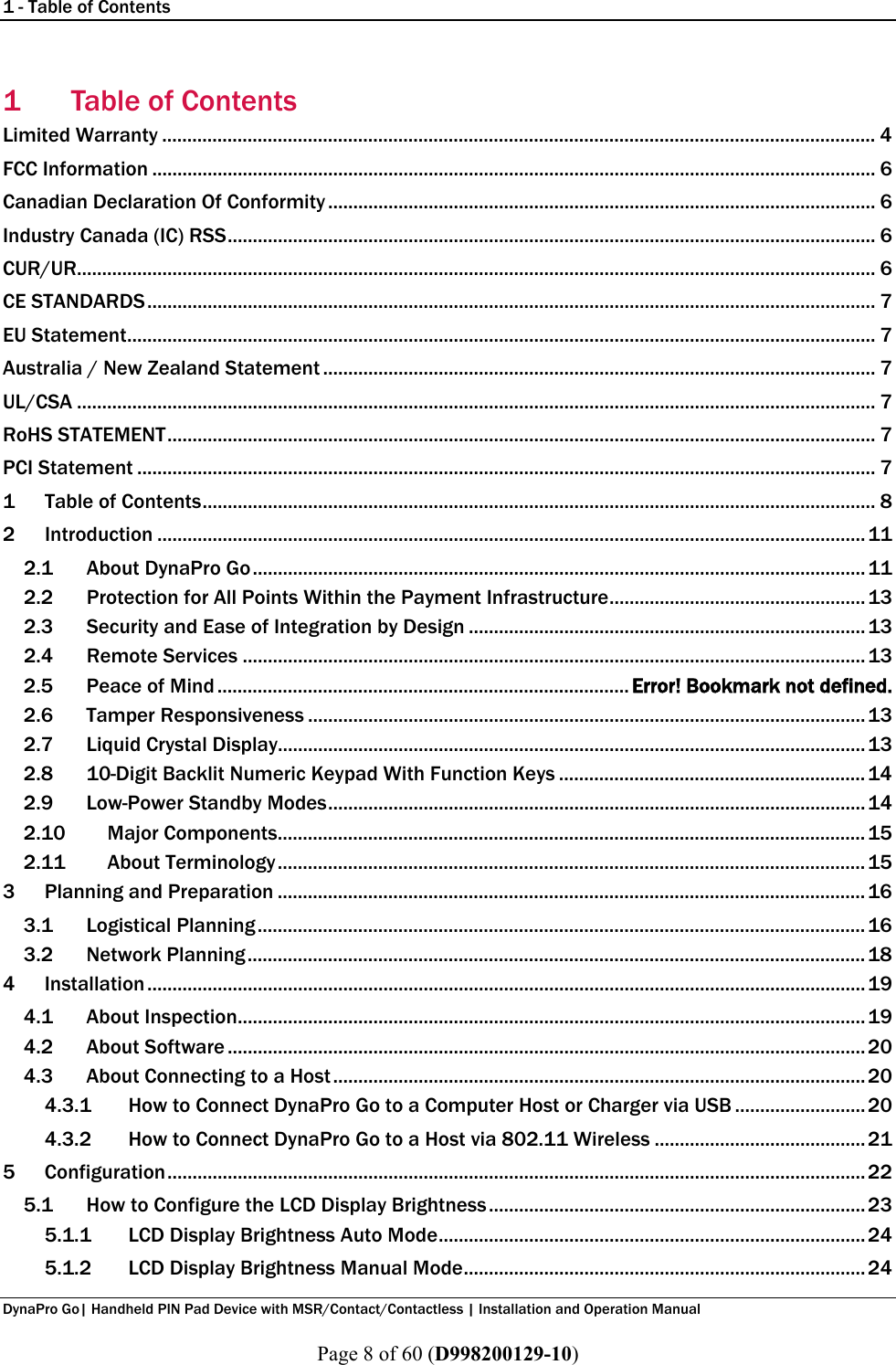 1 - Table of Contents  DynaPro Go| Handheld PIN Pad Device with MSR/Contact/Contactless | Installation and Operation Manual  Page 8 of 60 (D998200129-10) 1 Table of Contents Limited Warranty .............................................................................................................................................. 4 FCC Information ................................................................................................................................................ 6 Canadian Declaration Of Conformity ............................................................................................................. 6 Industry Canada (IC) RSS ................................................................................................................................. 6 CUR/UR............................................................................................................................................................... 6 CE STANDARDS ................................................................................................................................................. 7 EU Statement ..................................................................................................................................................... 7 Australia / New Zealand Statement .............................................................................................................. 7 UL/CSA ............................................................................................................................................................... 7 RoHS STATEMENT ............................................................................................................................................. 7 PCI Statement ................................................................................................................................................... 7 1 Table of Contents ...................................................................................................................................... 8 2 Introduction ............................................................................................................................................. 11 2.1 About DynaPro Go .......................................................................................................................... 11 2.2 Protection for All Points Within the Payment Infrastructure ................................................... 13 2.3 Security and Ease of Integration by Design ............................................................................... 13 2.4 Remote Services ............................................................................................................................ 13 2.5 Peace of Mind .................................................................................. Error! Bookmark not defined. 2.6 Tamper Responsiveness ............................................................................................................... 13 2.7 Liquid Crystal Display..................................................................................................................... 13 2.8 10-Digit Backlit Numeric Keypad With Function Keys ............................................................. 14 2.9 Low-Power Standby Modes ........................................................................................................... 14 2.10 Major Components ..................................................................................................................... 15 2.11 About Terminology ..................................................................................................................... 15 3 Planning and Preparation ..................................................................................................................... 16 3.1 Logistical Planning ......................................................................................................................... 16 3.2 Network Planning ........................................................................................................................... 18 4 Installation ............................................................................................................................................... 19 4.1 About Inspection ............................................................................................................................. 19 4.2 About Software ............................................................................................................................... 20 4.3 About Connecting to a Host .......................................................................................................... 20 4.3.1 How to Connect DynaPro Go to a Computer Host or Charger via USB .......................... 20 4.3.2 How to Connect DynaPro Go to a Host via 802.11 Wireless .......................................... 21 5 Configuration ........................................................................................................................................... 22 5.1 How to Configure the LCD Display Brightness ........................................................................... 23 5.1.1 LCD Display Brightness Auto Mode ..................................................................................... 24 5.1.2 LCD Display Brightness Manual Mode ................................................................................ 24 
