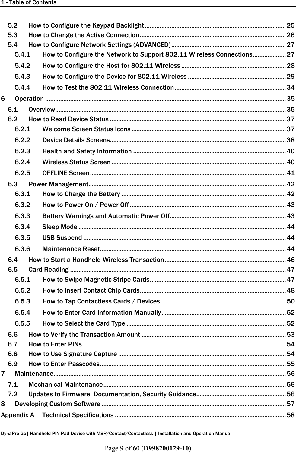 1 - Table of Contents  DynaPro Go| Handheld PIN Pad Device with MSR/Contact/Contactless | Installation and Operation Manual  Page 9 of 60 (D998200129-10) 5.2 How to Configure the Keypad Backlight ..................................................................................... 25 5.3 How to Change the Active Connection ........................................................................................ 26 5.4 How to Configure Network Settings (ADVANCED) ..................................................................... 27 5.4.1 How to Configure the Network to Support 802.11 Wireless Connections .................... 27 5.4.2 How to Configure the Host for 802.11 Wireless ............................................................... 28 5.4.3 How to Configure the Device for 802.11 Wireless ........................................................... 29 5.4.4 How to Test the 802.11 Wireless Connection ................................................................... 34 6 Operation ................................................................................................................................................. 35 6.1 Overview........................................................................................................................................... 35 6.2 How to Read Device Status .......................................................................................................... 37 6.2.1 Welcome Screen Status Icons ............................................................................................. 37 6.2.2 Device Details Screens .......................................................................................................... 38 6.2.3 Health and Safety Information ............................................................................................ 40 6.2.4 Wireless Status Screen ......................................................................................................... 40 6.2.5 OFFLINE Screen ...................................................................................................................... 41 6.3 Power Management....................................................................................................................... 42 6.3.1 How to Charge the Battery ................................................................................................... 42 6.3.2 How to Power On / Power Off .............................................................................................. 43 6.3.3 Battery Warnings and Automatic Power Off ...................................................................... 43 6.3.4 Sleep Mode ............................................................................................................................. 44 6.3.5 USB Suspend .......................................................................................................................... 44 6.3.6 Maintenance Reset ................................................................................................................ 44 6.4 How to Start a Handheld Wireless Transaction ......................................................................... 46 6.5 Card Reading .................................................................................................................................. 47 6.5.1 How to Swipe Magnetic Stripe Cards .................................................................................. 47 6.5.2 How to Insert Contact Chip Cards ........................................................................................ 48 6.5.3 How to Tap Contactless Cards / Devices ........................................................................... 50 6.5.4 How to Enter Card Information Manually ........................................................................... 52 6.5.5 How to Select the Card Type ................................................................................................ 52 6.6 How to Verify the Transaction Amount ....................................................................................... 53 6.7 How to Enter PINs........................................................................................................................... 54 6.8 How to Use Signature Capture ..................................................................................................... 54 6.9 How to Enter Passcodes ................................................................................................................ 55 7 Maintenance ............................................................................................................................................ 56 7.1 Mechanical Maintenance .............................................................................................................. 56 7.2 Updates to Firmware, Documentation, Security Guidance ...................................................... 56 8 Developing Custom Software ............................................................................................................... 57 Appendix A Technical Specifications ....................................................................................................... 58 