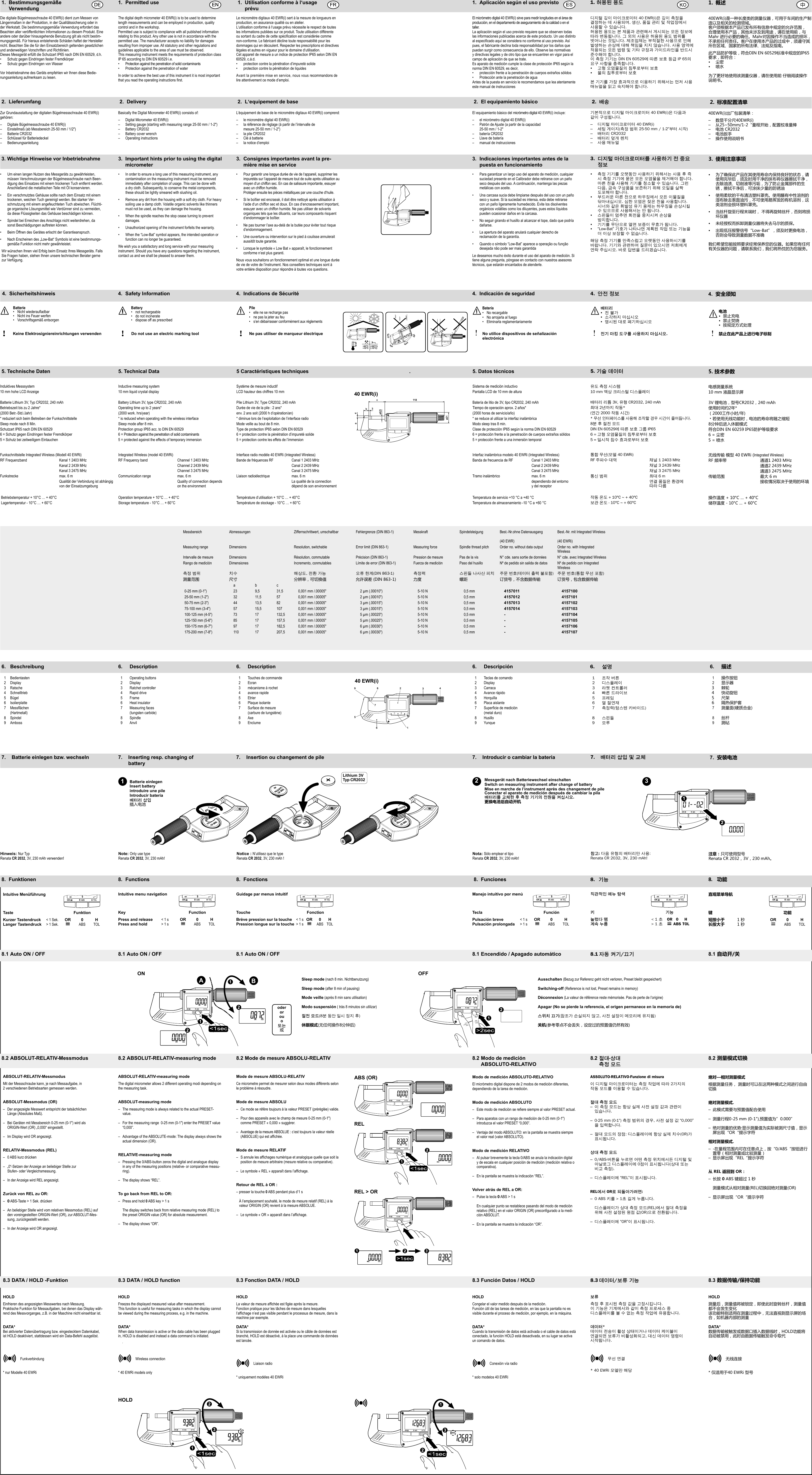 3. Wichtige Hinweise vor Inbetriebnahme•  Um einen langen Nutzen des Messgeräts zu gewährleisten, müssen Verschmutzungen der Bügelmessschraube nach Been-digung des Einsatzes mit einem trockenen Tuch entfernt werden.  Anschließend die metallischen Teile mit Öl konservieren.•  Ein verschmutztes Gehäuse sollte nach dem Einsatz mit einem trockenen, weichen Tuch gereinigt werden. Bei starker Ver-schmutzung mit einem angefeuchteten Tuch abwischen. Flüchti-ge organische Lösungsmittel wie Verdünner sind zu vermeiden, da diese Flüssigkeiten das Gehäuse beschädigen können.•  Spindel bei Erreichen des Anschlags nicht weiterdrehen, da sonst Beschädigungen auftreten können.•  Beim Öffnen des Gerätes erlischt der Garantieanspruch.•  Nach Erscheinen des „Low-Bat“ Symbols ist eine bestimmungs- gemäße Funktion nicht mehr gewährleistet.Wir wünschen Ihnen viel Erfolg beim Einsatz Ihres Messgeräts. Falls Sie Fragen haben, stehen Ihnen unsere technischen Berater gerne zur Verfügung.3.  Consignes importantes avant la pre-mière mise en service•  Pour garantir une longue durée de vie de l‘appareil, supprimer les impuretés sur l‘appareil de mesure tout de suite après utilisation au moyen d‘un chiffon sec. En cas de salissure importante, essuyer avec un chiffon humide.   Protéger ensuite les pièces métalliques par une couche d‘huile.•  Si le boîtier est encrassé, il doit être nettoyé après utilisation à l‘aide d‘un chiffon sec et doux. En cas d‘encrassement important, essuyer avec un chiffon humide. Ne pas utiliser de solvants organiques tels que les diluants, car leurs composants risquent d‘endommager le boîtier.•  Ne pas tourner l’axe au-delà de la butée pour éviter tout risque d’endommagement.•  Une ouverture ou intervention sur le pied à coulisse annulerait aussitôt toute garantie.•  Lorsque le symbole « Low Bat » apparaît, le fonctionnement conforme n‘est plus garanti.Nous vous souhaitons un fonctionnement optimal et une longue durée de vie de votre de l’instrument. Nos conseillers techniques sont à votre entière disposition pour répondre à toutes vos questions.3.  Important hints prior to using the digital micrometer•   In order to ensure a long use of this measuring instrument, any contamination on the measuring instrument must be removed immediately after completion of usage. This can be done with a dry cloth. Subsequently, to conserve the metal components, these should be lightly smeared with slushing oil. •   Remove any dirt from the housing with a soft dry cloth. For heavy soiling use a damp cloth. Volatile organic solvents like thinners must not be used, as they can damage the housing.•  When the spindle reaches the stop cease turning to prevent damages.•   Unauthorized opening of the instrument forfeits the warranty.•  When the “Low-Bat” symbol appears, the intended operation or function can no longer be guaranteed.We wish you a satisfactory and long service with your measuring instrument. Should you have any questions regarding the instrument, contact us and we shall be pleased to answer them.3. 디지털마이크로미터를사용하기전중요정보•   측정 기기를 오랫동안 사용하기 위해서는 사용 후 즉시 측정 기기에 묻은 모든 오염물을 제거해야 합니다. 마른 천을 사용해 기기를 청소할 수 있습니다. 그런  다음, 금속 구성품을 보존하기 위해 오일을 살짝  도포해야 합니다.•   부드러운 마른 천으로 하우징에서 모든 이물질을  닦아내십시오. 심한 오염은 젖은 천을 사용합니다.  시너와 같은 휘발성 유기 용제는 하우징을 손상시킬 수 있으므로 사용해서는 안 됩니다.•   스핀들이 멈추면 회전을 중지시켜 손상을  방지합니다.•   기기를 무단으로 열면 보증이 무효가 됩니다.•   “Low-Bat” 기호가 나타나면 계획된 작업 또는 기능을 더 이상 보장할 수 없습니다.해당 측정 기기를 만족스럽고 오랫동안 사용하시기를  바랍니다. 기기와 관련하여 질문이 있으시면 저희에게  연락 주십시오. 바로 답변을 드리겠습니다.3. Indicaciones importantes antes de la puesta en funcionamiento•  Para garantizar un largo uso del aparato de medición, cualquier suciedad presente en el Calibrador debe retirarse con un paño seco después del uso. A continuación, mantenga las piezas metálicas con aceite. •  Una carcasa sucia debe limpiarse después del uso con un paño seco y suave. Si la suciedad es intensa, esta debe retirarse con un paño ligeramente humedecido. Evite los disolventes orgánicos volátiles como los diluyentes, pues estos líquidos pueden ocasionar daños en la carcasa.•  No seguir girando el husillo al alcanzar el tope, dado que podría dañarse.•  La apertura del aparato anulará cualquier derecho de reclamación de la garantía.•  Quando o símbolo “Low-Bat” aparece a operação ou função desejada não pode ser mais garantidaLe deseamos mucho éxito durante el uso del aparato de medición. Si tiene alguna pregunta, póngase en contacto con nuestros asesores técnicos, que estarán encantados de atenderle.3. 使用注意事项•   为了确保此产品在其使用寿命内保持良好的状态，请使用完毕后，须及时用干净的抹布将仪器擦拭干净，去除油渍、切削液等污垢，为了防止金属部件的生锈，擦拭干净后，可涂抹少量的防锈油•   使用柔软的干布清洁塑料罩壳。使用蘸有中性溶剂的湿布除去表面油污，不可使用易挥发的有机溶剂，这类溶剂会损坏塑料罩壳。•   当丝杆旋至行程末端时， 不得再旋转丝杆，否则将损坏仪器•   未经授权而拆卸测量仪器将失去马尔的质保。•   出现低压报警信号“Low-Bat”，须及时更换电池，否则会导致测量数据不准确我们希望您能按照要求经常保养您的仪器。如果您有任何有关仪器的问题，请联系我们，我们将热忱的为您服务。+40°C (+60°C)+10°C (-10°C)Batterie• Nichtwiederauadbar•  Nicht ins Feuer werfen•  Vorschriftsgemäß entsorgenKeine Elektrosigniereinrichtungen verwenden!4. SicherheitshinweisBattery•  not rechargeable•  do not incinerate•  dispose off as prescribedDo not use an electric marking tool!4.  Safety InformationPile•   elle ne se recharge pas•   ne pas la jeter au feu•   s’en débarrasser conformément aux réglementsNe pas utiliser de marqueur électrique!4.  Indications de SécuritéBatería•  No recargable•  No arrojarla al fuego•  Eliminarla reglamentariamenteNo utilice dispositivos de señalizaciónelectrónica!4. Indicación de seguridad4.  安全须知电池•  禁止充电•  禁止焚烧•  按规定方式处理禁止在此产品上进行电子标刻!배터리•  전 불가•  소각하지 마십시오•  명시된 대로 폐기하십시오전기마킹도구를사용하지마십시오.!4. 안전정보1. Bestimmungsgemäße   VerwendungDie digitale Bügelmessschraube 40 EWR(i) dient zum Messen von Längenmaßen in der Produktion, in der Qualitätssicherung oder in der Werkstatt. Die bestimmungsgemäße Verwendung erfordert das Beachten aller veröffentlichten Informationen zu diesem Produkt. Eine andere oder darüber hinausgehende Benutzung gilt als nicht bestim-mungsgemäß. Für hieraus entstehende Schäden haftet der Hersteller nicht. Beachten Sie die für den Einsatzbereich geltenden gesetzlichen und anderweitigen Vorschriften und Richtlinien. Dieses Messgerät erfüllt die Schutzart IP65 nach DIN EN 60529, d.h. •  Schutz gegen Eindringen fester Fremdkörper•  Schutz gegen Eindringen von Wasser Vor Inbetriebnahme des Geräts empfehlen wir Ihnen diese Bedie-nungsanleitung aufmerksam zu lesen.1.허용된용도디지털 깊이 마이크로미터 40 EWR(i)은 깊이 측정을  결정하는 데 사용되며, 생산, 품질 관리 및 작업장에서  사용할 수 있습니다.허용된 용도는 본 제품과 관련해서 게시되는 모든 정보에 따라 변동됩니다. 그 외의 사용은 허용된 용도 범위를  벗어나는 것입니다. 제조업체는 부적절한 사용으로 인해 발생하는 손상에 대해 책임을 지지 않습니다. 사용 영역에 적용되는 모든 법령 및 기타 규정과 가이드라인을 반드시 준수해야 합니다.이 측정 기기는 DIN EN 60529에 따른 보호 등급 IP 65의 요구 사항을 충족합니다.•  고형 오염물질의 침투로부터 보호•  물의 침투로부터 보호본 기기를 가장 효과적으로 이용하기 위해서는 먼저 사용 매뉴얼을 읽고 숙지해야 합니다.1.  Permitted useThe digital depth micrometer 40 EWR(i) is to be used to determine length measurements and can be employed in production, quality control and in the workshop.Permitted use is subject to compliance with all published information relating to this product. Any other use is not in accordance with the permitted use. The manufacturer accepts no liability for damages resulting from improper use. All statutory and other regulations and guidelines applicable to the area of use must be observed. This measuring instrument meets the requirements of protection class  IP 65 according to DIN EN 60529 i.e.•  Protection against the penetration of solid contaminants•  Protection against the penetration of waterIn order to achieve the best use of this instrument it is most important thatyoureadtheoperatinginstructionsrst.1.  Utilisation conforme à l‘usage  prévuLe micromètre digitaux 40 EWR(i) sert à la mesure de longueurs en production, en assurance qualité ou en atelier. L‘utilisation conforme à l‘usage prévu nécessite le respect de toutes les informations publiées sur ce produit. Toute utilisation différente ousortantducadredecettespécicationestconsidéréecommenon-conforme. Le fabricant décline toute responsabilité pour les dommages qui en découlent. Respecter les prescriptions et directives légales et autres en vigueur pour le domaine d‘utilisation. Cet appareil de mesure a un indice de protection IP65 selon DIN EN 60529, c.à.d. •  protection contre la pénétration d’impureté solide•  protection contre la pénétration de liquidesAvant la première mise en service, nous vous recommandons de lire attentivement ce mode d’emploi.1.  Aplicación según el uso previstoEl micrómetro digital 40 EWR(i) sirve para medir longitudes en el área de producción, en el departamento de aseguramiento de la calidad o en el taller. La aplicación según el uso previsto requiere que se observen todas las informaciones publicadas acerca de este producto. Un uso distinto alespecicadoaquíseconsideranoconformealusoprevisto.Asípues, el fabricante declina toda responsabilidad por los daños que puedan surgir como consecuencia de ello. Observe las normativas y directivas legales y de otro tipo que se encuentren en vigor para el campo de aplicación de que se trate. Es aparato de medición cumple la clase de protección IP65 según la norma DIN EN 60529, es decir,•  protección frente a la penetración de cuerpos extraños sólidos•  Protección ante la penetración de aguaAntes de la puesta en servicio le recomendamos que lea atentamente este manual de instrucciones1. 概述40EWR(i)是一种长度类的测量仪器，可用于车间的生产制造以及相关的检测领域。客户须根据本产品已发布所有信息中规定的允许范围，合理使用本产品，其他未涉及到用途，请在使用前，与Mahr 进行必要的确任。Mahr对因操作不当造成的损坏，不承担任何责任。客户在使用本产品的过成中，须遵守其所在区域、国家的所有法律、法规及指南。 此产品防护等级，符合DIN EN 60529标准中规定的IP65要求，即符合：•  尘密•  喷水为了更好地使用该测量仪器，请在使用前 仔细阅读操作说明书。2. LieferumfangZur Grundausstattung der digitalen Bügelmessschraube 40 EWR(i)gehören:–  Digitale Bügelmessschraube 40 EWR(i)–  Einstellmaß (ab Messbereich 25-50 mm / 1/2&quot;)–  Batterie CR2032–  Schlüssel für Batteriedeckel– Bedienungsanleitung2. DeliveryBasically the Digital Micrometer 40 EWR(i) consists of:–  Digital Micrometer 40 EWR(i)–  Setting gauge (starting with measuring range 25-50 mm / 1-2&quot;)–  Battery CR2032–  Battery cover wrench–  Operating instructions2.  L‘equipement de baseL’équipement de base de le micromètre digitaux 40 EWR(i) comprend:–  le micromètre digital 40 EWR(i)–  la référence de réglage (à partir de l’intervalle de    mesure 25-50 mm / 1-2&quot;)–  la pile CR2032–  Clé à batterie–  la notice d’emploi2.  El equipamiento básicoEl equipamiento básico del micrómetro digital 40 EWR(i) incluye:–  el micrómetro digital 40 EWR(i)–  Patrón de Ajuste (a partir de la capacidad   25-50 mm / 1-2&quot;–  batería CR2032–  Llave de batería–  manual de instrucciones2. 배송기본적으로 디지털 마이크로미터 40 EWR(i)은 다음과  같이 구성됩니다.–  디지털 마이크로미터 40 EWR(i) –  세팅 게이지(측정 범위 25-50 mm / 1-2“부터 시작)–  배터리 CR2032–  배터리 덮개 렌치–  사용 매뉴얼2. 标准配置清单40EWR(i)出厂包装清单：–  数显千分尺40EWR(i)–  从25~50mm/1-2“量程开始，配置校准量棒–  电池 CR2032–  电池扳手–  操作使用说明书7.   Batterie einlegen bzw. wechseln 7.   Insertion ou changement de pile    7.   Inserting resp. changing of    battery7. 배터리삽입및교체Batterie einlegenInsert batteryintroduire une pileIntroducir batería배터리삽입插入电池1Lithium 3VTyp CR2032 22137.   Introducir o cambiar la batería 7.  安装电池Messgerät nach Batteriewechsel einschaltenSwitch on measuring instrument after change of batteryMise en marche de l’instrument après des changement de pileConectar el aparato de medición después de cambiar la pila배터리를교체한후측정기기의전원을켜십시오. 更换电池后自动开机6.  Beschreibung  6. Description  6. Description     6. Descripción   6. 설명 6. 描述  1  Bedientasten  1  Operating buttons  1  Touches de commande      1  Teclas de comando   1  조작 버튼 1 操作按钮 2 Display  2 Display  2 Ecran     2 Display  2  디스플레이 2 显示器  3  Ratsche  3  Ratchet controller  3  mécanisme à rochet      3  Carraca  3  라쳇 컨트롤러 3  棘轮  4  Schnelltrieb  4  Rapid drive  4  avance rapide      4  Avance rápido  4  빠른 드라이브 4  快动旋钮 5 Bügel  5 Frame  5 Etrier     5 Horquilla   5  프레임 5  尺架  6  Isolierplatte  6  Heat insulator  6  Plaque isolante      6  Placa aislante   6  열 절연재 6  隔热保护套 7 Messächen 7 Measuringfaces 7 Surfacedemesure   7 Superciedemedición 7  측정력(텅스텐 카바이드) 7 测量面(硬质合金)    (Hartmetall)    (tungsten carbide)    (carbure de tungstène)        (metal duro)        8 Spindel  8 Spindle  8 Axe     8 Husillo   8  스핀들 8 丝杆 9 Amboss  9 Anvil  9 Enclume     9 Yunque   9  모루 9 测砧  10  Datenausgang  10  Data output  10   Sortie de données      10  Salida de datos   10  Uscita dati  10  数据输出3475612891040 EWR(i) 5. Technische Daten 5. Technical Data 5 Caractéristiques techniques . 5. Datos técnicos 5.기술데이터 5.技术参数Induktives Messsystem Inductive measuring system Systéme de mesure inductif Sistema de medición inductivo 유도 측정 시스템 电感测量系统10 mm hohe LCD Anzeige 10 mm liquid crystal display LCD hauteur des chiffres 10 mm Pantalla LCD de 10 mm de altura 10 mm 액상 크리스털 디스플레이 10 mm 液晶显示屏Batterie Lithium 3V, Typ CR2032, 240 mAh Battery Lithium 3V, type CR2032, 240 mAh Pile Lithium 3V, Type CR2032, 240 mAh Batería de litio de 3V, tipo CR2032, 240 mAh 배터리 리튬 3V, 유형 CR2032, 240 mAh 3V 锂电池，型号CR2032，240 mAhBetriebszeit bis zu 2 Jahre* Operating time up to 2 years* Durée de vie de la pile : 2 ans* Tiempo de operación aprox. 2 años* 최대 2년까지 작동* 使用时间约2年*(2000 Betr.-Std./Jahr) (2000 work. hrs/year) env. 2 ans soit (2000 h d’opération/an) (2000 horas de servicio/año) (연간 2000 작동 시간) （2000工作小时/年)* reduziert sich beim Betreiben der Funkschnittstelle * is reduced when operating with the wireless interface * diminue lors de l’exploitation de l’interface radio * se reduce al utilizar la interfaz inalámbrica* 무선 인터페이스를 사용해 조작할 경우 시간이 줄어듭니다.﹡若使用无线功能时，电池的寿命将随之缩短Sleep mode nach 8 Min. Sleep mode after 8 min. Mode veille au bout de 8 min. Modo sleep tras 8 min. 8분 후 절전 모드 8分钟后进入休眠模式Schutzart IP65 nach DIN EN 60529 Protection group IP65 acc. to DIN EN 60529 Type de protection IP65 selon DIN EN 60529 Clase de protección IP65 según la norma DIN EN 60529 DIN EN 60529에 따른 보호 그룹 IP65 符合DIN EN 60259 IP65防护等级要求6 = Schutz gegen Eindringen fester Fremdkörper 6 = Protection against the penetration of solid contaminants 6 = protection contre la pénétration d’impureté solide 6 = protección frente a la penetración de cuerpos extraños sólidos 6 = 고형 오염물질의 침투로부터 보호 6 = 尘密5 = Schutz bei zeitweiligem Eintauchen  5 = protected against the effects of temporary immersion 5 = protection contre les effets de l’immersion 5 = protección frente a una inmersión temporal 5 = 일시적 침수 효과로부터 보호 5 = 喷水Funkschnittstelle Integrated Wireless (Modell 40 EWRi) Integrated Wireless (model 40 EWRi) Interface radio modèle 40 EWRi (Integrated Wireless) Interfaz inalámbrica modelo 40 EWRi (Integrated Wireless) 통합 무선(모델 40 EWRi) 无线传输 模型 40 EWRi (Integrated Wireless)RF Frequenzband Kanal 1 2403 MHz RF Frequency band Channel 1 2403 MHz Bande de fréquences RF Canal 1 2403 MHz Banda de frecuencia de RF Canal 1 2403 MHz RF 주파수 대역 채널 1 2403 MHz RF 频率带 通道1 2403 MHzKanal 2 2439 MHz Channel 2 2439 MHz Canal 2 2439 MHz Canal 2 2439 MHz 채널 3 2439 MHz 通道2 2439 MHzKanal 3 2475 MHz Channel 3 2475 MHz Canal 3 2475 MHz Canal 3 2475 MHz 채널 3 2475 MHz 通道3 2475 MHzFunkstrecke max. 6 m Communication range max. 6 m Liaison radioélectrique max. 6 m Tramo inalámbrico max. 6 m 통신 범위 최대 6 m 传输范围 最大 6 mQualität der Verbindung ist abhängig von der EinsatzumgebungQuality of connection dependson the environmentLa qualité de la connectiondépend de son environnementdependiendo del entornoy del receptor연결 품질은 환경에  따라 다름 接收情况取决于使用的环境 Betriebstemperatur + 10°C … + 40°C Operation temperature + 10°C … + 40°C Tempèrature d’utilisation + 10°C … + 40°C Temperatura de servicio +10 °C a +40 °C 작동 온도 + 10°C ~ + 40°C 操作温度 + 10°C … + 40°C Lagertemperatur - 10°C … + 60°C Storage temperature - 10°C … + 60°C Tempèrature de stockage - 10°C … + 60°C Temperatura de almacenamiento -10 °C a +60 °C 보관 온도 - 10°C ~ + 60°C 储存温度 - 10°C … + 60°CMessbereich Abmessungen Ziffernschrittwert, umschaltbar Fehlergrenze (DIN 863-1) Messkraft Spindelsteigung Best.-Nr.ohne Datenausgang(40 EWR)Best.-Nr. mit Integrated Wireless(40 EWRi)Measuring range Dimensions Resolution, switchable Error limit (DIN 863-1) Measuring force Spindle thread pitch Order no. without data output Order no. with Integrated WirelessIntervalle de mesure Dimensions Résolution, commutable Précision (DIN 863-1)  Pression de mesure  Pas de la vis N° cde. sans sortie de données N° cde. avec Integrated WirelessRango de medición Dimensiones Incremento, conmutables Límite de error (DIN 863-1) Fuerza de medición Paso del husillo Nº de pedido sin salida de datos Nº de pedido con Integrated Wireless측정 범위 치수 해상도, 전환 가능 오류 한계(DIN 863-1) 측정력 스핀들 나사산 피치주문 번호(데이터 출력 불포함)주문 번호(통합 무선 포함)测量范围 尺寸 分辨率，可切换值 允许误差 (DIN 863-1) 力度 螺距 订货号，不含数据传输 订货号，包含数据传输abc0-25 mm (0-1&quot;) 23 9,5 31,5 0,001 mm /.00005&quot; 2 µm (.00010&quot;) 5-10 N 0,5 mm 4157011 415710025-50 mm (1-2&quot;) 32 11,5 57 0,001 mm /.00005&quot; 2 µm (.00010&quot;) 5-10 N 0,5 mm 4157012 415710150-75 mm (2-3&quot;) 44 13,5 82 0,001 mm /.00005&quot; 3 µm (.00015&quot;) 5-10 N 0,5 mm 4157013 415710275-100 mm (3-4&quot;) 57 15,5 107 0,001 mm /.00005&quot; 3 µm (.00015&quot;) 5-10 N 0,5 mm 4157014 4157103100-125 mm (4-5&quot;) 73 17 132,5 0,001 mm /.00005&quot; 5 µm (.00025&quot;) 5-10 N 0,5 mm - 4157104125-150 mm (5-6&quot;) 85 17 157,5 0,001 mm /.00005&quot; 5 µm (.00025&quot;) 5-10 N 0,5 mm - 4157105150-175 mm (6-7&quot;) 97 17 182,5 0,001 mm /.00005&quot; 6 µm (.00030&quot;) 5-10 N 0,5 mm - 4157106175-200 mm (7-8&quot;) 110 17 207,5 0,001 mm /.00005&quot; 6 µm (.00030&quot;) 5-10 N 0,5 mm - 4157107cb3a4118ø6,5ø2140 EWR(i)8. Funktionen  8. Functions  8. Fonctions      8. Funciones  8. 기능 8. 功能Intuitive MenüführungTaste     Funktion  Kurzer Tastendruck    &lt; 1 Sek.  OR 0  HLanger Tastendruck    &gt; 1 Sek.    ABS TOLIntuitive menu navigationKey     Function  Press and release  &lt; 1 s  OR 0  HPress and hold  &gt; 1 s    ABS TOLGuidage par menus intuitifTouche     Fonction  Brève pression sur la touche  &lt; 1 s  OR 0  HPression longue sur la touche  &gt; 1 s    ABS TOLManejo intuitivo por menúTecla     Función  Pulsación breve     &lt; 1 s  OR 0  HPulsación prolongada     &gt; 1 s    ABS TOL직관적인메뉴탐색키   기능눌렀다뗌 &lt; 1 초  OR 0 H계속누름 &gt; 1 초  ABSTOL直观菜单导航键   功能  短按小于   1 秒 OR 0  H长按大于   1 秒   ABS TOLAB8.1 Auto ON / OFF  8.1 Auto ON / OFF  8.1 Auto ON / OFF      8.1 Encendido / Apagado automático  8.1자동켜기/끄기 8.1 自动开/关Sleep mode (nach 8 min. Nichtbenutzung)Sleep mode (after 8 min of pausing)Mode veille (après 8 min sans utilisation)Modo suspensión ( trás 8 minutos sin utilizar)절전모드(8분 동안 일시 정지 후)休眠模式(无任何操作8分钟后)Ausschalten (Bezug zur Referenz geht nicht verloren, Preset bleibt gespeichert)Switching-off (Reference is not lost, Preset remains in memory)Déconnexion (La valeur de référence reste mémorisée. Pas de perte de l’origine)Apagar (No se pierde la referencia, el origen permanece en la memoria de)스위치끄기(참조가 손실되지 않고, 사전 설정이 메모리에 유지됨)关机(参考零点不会丢失，设定过的预置值仍然有效)oderorouo또는或ON OFFABSOLUT-RELATIV-measuring modeThe digital micrometer allows 2 different operating modi depending on the measuring task.ABSOLUT-measuring mode–  The measuring mode is always related to the actual PRESET-value. –  For the measuring range  0-25 mm (0-1&quot;) enter the PRESET value  “0,000”. –  Advantage of the ABSOLUTE-mode: The display always shows the actual dimension (OR).RELATIVE-measuring mode–  Pressing the 0/ABS-button zeros the digital and analogue display in any of the measuring positions (relative- or comparative measu-ring).–  The display shows “REL”.To go back from REL to OR:–  Press and hold 0 ABS key &gt; 1 s  The display switches back from relative measuring mode (REL) to the preset ORIGIN value (OR) for absolute measurement.–  The display shows “OR”.Mode de mesure ABSOLU-RELATIVCe micrometre permet de mesurer selon deux modes différents selon le problème à résoudre.Mode de mesure ABSOLU–  Ce mode se réfère toujours à la valeur PRESET (préréglée) valide. –  Pour des appareils avec le champ de mesure 0-25 mm (0-1&quot;) comme PRESET « 0,000 » suggérer.–  Avantage de la mesure ABSOLUE : c’est toujours la valeur réelle (ABSOLUE)quiestafchée.Mode de mesure RELATIF– Sannulelesafchagesnumériqueetanalogiquequellequesoitlaposition de mesure arbitraire (mesure relative ou comparative). – Lesymbole«REL»apparaîtdansl’afchage.Retour de REL à OR :– presser la touche 0 ABS pendant plus d’1 s  À l’emplacement souhaité, le mode de mesure relatif (REL) à la valeur ORIGIN (OR) revient à la mesure ABSOLUE.– Lesymbole«OR»apparaîtdansl’afchage.ABSOLUT-RELATIV-MessmodusMit der Messschraube kann, je nach Messaufgabe, in  2 verschiedenen Betriebsarten gemessen werden.ABSOLUT-Messmodus (OR)–  Der angezeigte Messwert entspricht der tatsächlichen Länge (Absolutes Maß). –  Bei Geräten mit Messbereich 0-25 mm (0-1&quot;) wird als  ORIGIN-Wert (OR) „0,000“ eingestellt.–  Im Display wird OR angezeigt.RELATIV-Messmodus (REL)–  0 ABS kurz drücken–  „0“-Setzen der Anzeige an beliebiger Stelle zur  Stufen- oder Vergleichsmessung.–  In der Anzeige wird REL angezeigt. Zurück von REL zu OR:–  0 ABS-Taste &gt; 1 Sek. drücken–  An beliebiger Stelle wird vom relativen Messmodus (REL) auf den voreingestellten ORIGIN-Wert (OR), zur ABSOLUT-Mes-sung, zurückgestellt werden.–  In der Anzeige wird OR angezeigt. ASSOLUTO-RELATIVO-Funzionedimisura이 디지털 마이크로미터는 측정 작업에 따라 2가지의 작동 모드를 이용할 수 있습니다.절대측정모드–  이 측정 모드는 항상 실제 사전 설정 값과 관련이 있습니다.–  0-25 mm (0-1“) 측정 범위의 경우, 사전 설정 값 “0,000”을 입력합니다.–  절대 모드의 장점: 디스플레이에 항상 실제 치수(OR)가 표시됩니다.상대측정모드–  0/ABS-버튼을 누르면 어떤 측정 위치에서든 디지털 및 아날로그 디스플레이에 0점이 표시됩니다(상대 또는  비교 측정).–  디스플레이에 “REL”이 표시됩니다.REL에서OR로되돌아가려면:–  0 ABS 키를 &gt; 1초 길게 누릅니다.  디스플레이가 상대 측정 모드(REL)에서 절대 측정을  위해 사전 설정된 원점 값(OR)으로 전환됩니다.–  디스플레이에 “OR”이 표시됩니다.8.2 ABSOLUT-RELATIV-Messmodus  8.2 ABSOLUT-RELATIV-measuring mode  8.2 Mode de mesure ABSOLU-RELATIV      8.2 Modo de medición  8.2 절대-상대 8.2 测量模式切换              ABSOLUTO-RELATIVO   측정모드绝对—相对测量模式根据测量任务， 测量时可以在这两种模式之间进行自由切换绝对测量模式.–  此模式需要与预置值配合使用–  测量行程0-25 mm (0-1&quot;),预置值为”0.000”–  绝对测量的优势:显示测量值为实际被测尺寸值，显示屏出现“OR“提示字符相对测量模式.–  -在量程范围内可在任意点上，按“0/ABS“按钮进行置零（相对测量或比较测量）–  显示屏出现“REL“提示字符从REL返回到OR：–  长按 0 ABS 键超过 1 秒  测量模式从相对测量(REL)切换回绝对测量(OR)–  显示屏出现“OR“提示字符Modo de medición ABSOLUTO-RELATIVOEl micrómetro digital dispone de 2 modos de medición diferentes, dependiendo de la tarea de medición.Modo de medición ABSOLUTO– EstemododemediciónsereeresiemprealvalorPRESETactual.–  Para aparatos con un rango de medición de 0-25 mm (0-1&quot;) introduzca el valor PRESET “0,000”.–  Ventaja del modo ABSOLUTO: en la pantalla se muestra siempre el valor real (valor ABSOLUTO).Modo de medición RELATIVO–  Al pulsar brevemente la tecla 0/ABS se anula la indicación digital y de escala en cualquier posición de medición (medición relativa o comparativa). –  En la pantalla se muestra la indicación “REL”.Volver atrás de REL a OR:–  Pulse la tecla 0 ABS &gt; 1 s  En cualquier punto se restablece pasando del modo de medición relativo(REL)enelvalorORIGIN(OR)preconguradoalamedi-ción ABSOLUT.–  En la pantalla se muestra la indicación “OR”.ABS (OR)RELREL &gt; OR8.3 DATA / HOLD -Funktion  8.3 DATA / HOLD function  8.3 Fonction DATA / HOLD      8.3 Función Datos / HOLD  8.3데이터/보류기능 8.3 数据传输/保持功能HOLDEinfrieren des angezeigten Messwertes nach Messung. Praktische Funktion für Messaufgaben, bei denen das Display wäh-rend des Messvorganges, z.B. in der Maschine nicht einsehbar ist. DATA*Bei aktivierter Datenübertragung bzw. eingestecktem Datenkabel, ist HOLD deaktiviert, stattdessen wird ein Data-Befehl ausgelöst.  Kabelgebundene  Datenübertragung Funkverbindung* nur Modelle 40 EWRiHOLDFreezes the displayed measured value after measurement.This function is useful for measuring tasks in which the display cannot be viewed during the measuring process, e.g. in the machine.DATA*When data transmission is active or the data cable has been plugged in, HOLD is disabled and instead a data command is initiated.  Wired data transmission    Wireless connection* 40 EWRi models onlyHOLDLavaleurdemesureafchéeestgéeaprèslamesure.Fonction pratique pour les tâches de mesure dans lesquelles l’afchagen’estpasvisiblependantleprocessusdemesure,danslamachine par exemple.DATA*Si la transmission de donnée est activée ou le câble de données est branché, HOLD est désactivé, à la place une commande de données est lancée.  Transmission de données câblée    Liaison radio* uniquement modèles 40 EWRi보류측정 후 표시된 측정 값을 고정시킵니다.이 기능은 기계에서와 같이 측정 프로세스 중  디스플레이를 볼 수 없는 측정 작업에 유용합니다.데이터*데이터 전송이 활성 상태이거나 데이터 케이블이  연결되면 보류가 비활성화되고, 대신 데이터 명령이  시작됩니다.   무선 연결* 40 EWRi 모델만 해당HOLD测量后，测量值将被锁定，即使此时旋转丝杆，测量值都不会发生变化该功能特别适用在测量过程中，无法直视到显示屏的场合，如机器内部的测量DATA*数据传输被触发或数据口插入数据线时，HOLD功能将自动被禁用，此时由数据传输触发命令取代 有线数据传输   无线连接* 仅适用于40 EWRi 型号HOLDHOLDCongelar el valor medido después de la medición.Función útil de las tareas de medición, en las que la pantalla no es visible durante el proceso de medición, por ejemplo, en la máquina.DATA*Cuando la transmisión de datos está activada o el cable de datos está conectado, la función HOLD está desactivada, en su lugar se activa un comando de datos.  Transferencia de datos por cable    Conexión vía radio* solo modelos 40 EWRiHinweis: Nur Typ Renata CR 2032, 3V, 230 mAh verwenden!Note: Only use type Renata CR 2032, 3V, 230 mAh!Notice : N’utilisez que le type Renata CR 2032, 3V, 230 mAh !참고:다음 유형의 배터리만 사용:Renata CR 2032, 3V, 230 mAh!Nota: Sólo emplear el tipo Renata CR 2032, 3V, 230 mAh!注意：只可使用型号Renata CR 2032，3V，230 mAh。
