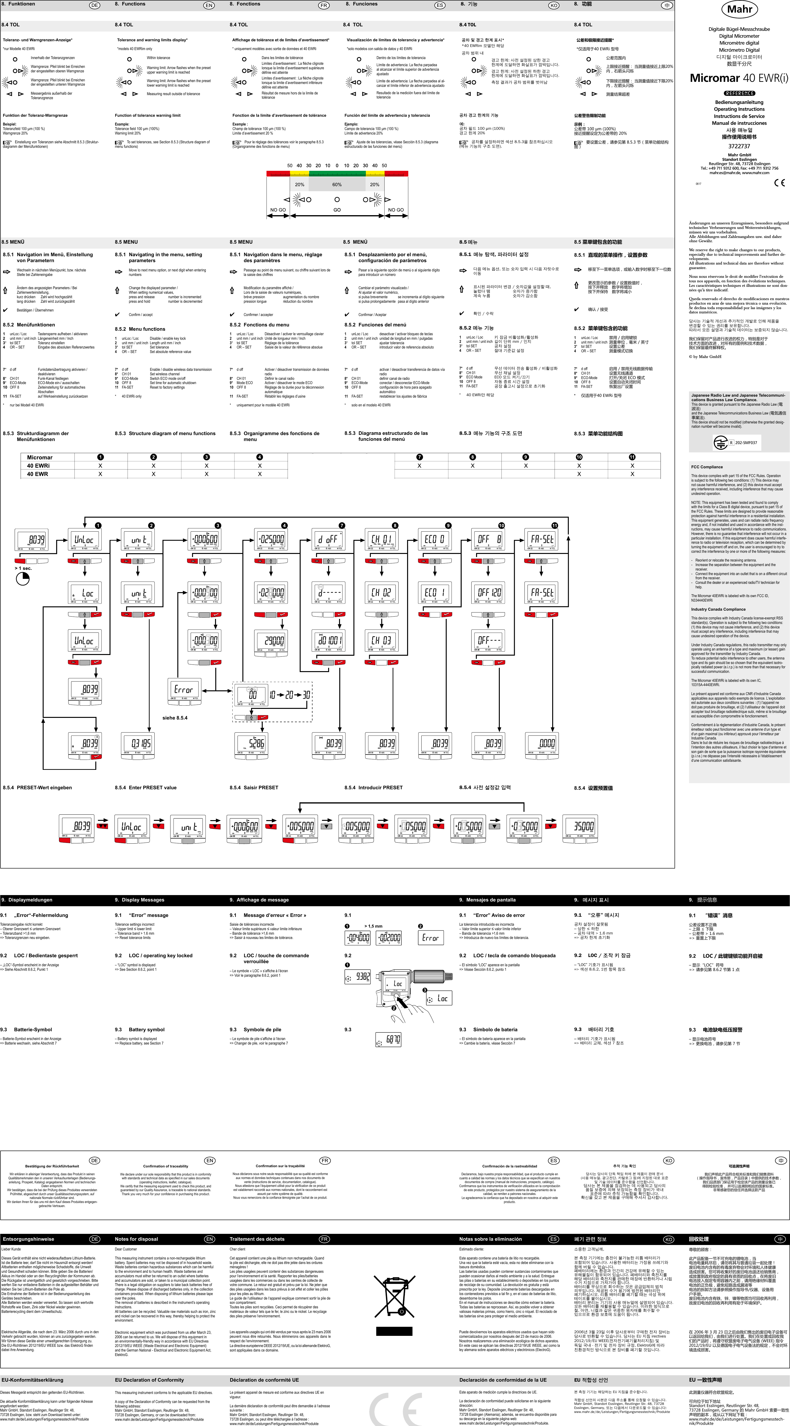 0617Digitale Bügel-MessschraubeDigital MicrometerMicromètre digital Micrómetro Digital디지털 마이크로미터数显千分尺Micromar 40 EWR(i)3722737BedienungsanleitungOperating InstructionsInstructions de ServiceManual de instrucciones사용매뉴얼操作使用说明书Mahr GmbH Standort Esslingen Reutlinger Str. 48, 73728 EsslingenTel.: +49 711 9312 600, Fax: +49 711 9312 756mahr.es@mahr.de, www.mahr.comÄnderungen an unseren Erzeugnissen, besonders aufgrund technischer Verbesserungen und Weiterentwicklungen, müssen wir uns vorbehalten. Alle Abbildungen und Zahlenangaben usw. sind daher ohne Gewähr.We reserve the right to make changes to our products, especially due to technical improvements and further de-velopments. All illustrations and technical data are therefore without guarantee.Nous nous réservons le droit de modifier l’exécution de tous nos appareils, en fonction des évolutions techniques.Les caractéristiques techniques et illustrations ne sont don-nées qu’à titre indicatif.Queda reservado el derecho de modificaciones en nuestros productos en aras de una mejora técnica o una evolución.Se declina toda responsabilidad por las imágenes y los datos numéricos.당사는 기술적 개선과 추가적인 개발로 인해 제품을 변경할 수 있는 권리를 보유합니다.따라서 모든 설명과 기술적 데이터는 보증되지 않습니다.我们保留对产品进行改进的权力，特别是对于技术方面的改进，对所有的图例和技术数据，我们保留最终解释权。© by Mahr GmbH8.4 TOL   8.4 TOL  8.4 TOL  8.4  TOL  8.4TOL  8.4 TOL8.5 MENÜ   8.5 MENU  8.5 MENU  8.5  MENÚ  8.5메뉴 8.5 菜单键包含的功能Toleranz- und Warngrenzen-Anzeige**nur Modelle 40 EWRi  Innerhalb der Toleranzgrenzen  Warngrenze: Pfeil blinkt bei Erreichen    der eingestellten oberen Warngrenze   Warngrenze: Pfeil blinkt bei Erreichen    der eingestellten unteren Warngrenze          /  Messergebnis außerhalb der   ToleranzgrenzeFunktion der Toleranz-WarngrenzeBeispiel:Toleranzfeld 100 µm (100 %)Warngrenze 20%Einstellung von Toleranzen siehe Abschnitt 8.5.3 (Struktur-diagramm der Menüfunktionen)Tolerance and warning limits display**models 40 EWRim onlyWithin toleranceWarninglimit:Arrowasheswhenthepresetupper warning limit is reachedWarninglimit:Arrowasheswhenthepresetlower warning limit is reachedMeasuring result outside of toleranceAfchage de tolérance et de limites d’avertissement** uniquement modèles avec sortie de données et 40 EWRiDans les limites de toléranceLimitesd’avertissement:Laècheclignotelorsque la limite d’avertissement supérieure dénieestatteinteLimitesd’avertissement:Laècheclignotelorsque la limite d’avertissement inférieure dénieestatteinteRésultat de mesure hors de la limite de toléranceVisualización de límites de tolerancia y advertencia**solo modelos con salida de datos y 40 EWRiDentro de los límites de toleranciaLímitedeadvertencia:Laechaparpadeaal alcanzar el límite superior de advertencia ajustadoLímitedeadvertencia:Laechaparpadeaalal-canzar el límite inferior de advertencia ajustadoResultado de la medición fuera del límite de tolerancia공차및경고한계표시**40 EWRim 모델만 해당공차 범위 내경고 한계: 사전 설정된 상한 경고  한계에 도달하면 화살표가 깜박입니다.경고 한계: 사전 설정된 하한 경고  한계에 도달하면 화살표가 깜박입니다.측정 결과가 공차 범위를 벗어남公差和极限接近提醒**仅适用于40 EWRi 型号公差范围内上限接近提醒： 当测量值接近上限20%内，右箭头闪烁下限接近提醒： 当测量值接近下限20%内，左箭头闪烁测量结果超差Function of tolerance warning limitExample:Toleranceeld100µm(100%)Warning limit 20%To set tolerances, see Section 8.5.3 (Structure diagram of menu functions)Fonction de la limite d’avertissement de toléranceExemple :Champdetolérance100μm(100%)Limite d’avertissement 20 %Pour le réglage des tolérances voir le paragraphe 8.5.3 (Organigramme des fonctions de menu)Función del límite de advertencia y toleranciaEjemplo:Campodetolerancia100μm(100%)Límite de advertencia 20%Ajuste de las tolerancias, véase Sección 8.5.3 (diagrama estructurado de las funciones del menú)공차경고한계의기능예:공차 필드 100 μm (100%)경고 한계 20%공차를 설정하려면 섹션 8.5.3을 참조하십시오 (메뉴 기능의 구조 도면).公差警告限制功能示例：公差带 100 µm (100%)接近提醒设定为公差带的 20%要设置公差，请参见第 8.5.3 节（菜单功能结构图）8.5.3  Strukturdiagramm der   Menüfunktionen8.5.3  Structure diagram of menu functions 8.5.3   Organigramme des fonctions de menu8.5.3   Diagrama estructurado de las funciones del menú8.5.3 메뉴기능의구조도면 8.5.3  菜单功能结构图Elektrische Altgeräte, die nach dem 23. März 2006 durch uns in den Verkehr gebracht wurden, können an uns zurückgegeben werden. Wir führen diese Geräte einer umweltgerechten Entsorgung zu. DieEU-Richtlinien2012/19/EUWEEEbzw.dasElektroGndendabei ihre Anwendung.Electronic equipment which was purchased from us after March 23, 2006 can be returned to us. We will dispose of this equipment in an environmentally-friendly way in accordance with EU Directives 2012/19/EU WEEE (Waste Electrical and Electronic Equipment) and the German National - Electrical and Electronic Equipment Act, ElektroG.Puede devolvernos los aparatos eléctricos usados que hayan sido comercializados por nosotros después del 23 de marzo de 2006. Nosotros realizaremos una eliminación ecológica de dichos aparatos.En este caso se aplican las directivas 2012/19/UE WEEE, así como la ley alemana sobre aparatos eléctricos y electrónicos (ElectroG).Les appareils usagés qui ont été vendus par nous après le 23 mars 2006 peuvent nous être retournés. Nous éliminerons ces appareils dans le respect de l‘environnement.La directive européenne DEEE 2012/19/UE, ou la loi allemande ElektroG, sont appliquées dans ce domaine.Lieber KundeDiesesGerätenthälteinenichtwiederauadbareLithium-Batterie.Ist die Batterie leer, darf Sie nicht im Hausmüll entsorgt werden!Altbatterien enthalten möglicherweise Schadstoffe, die Umwelt und Gesundheit schaden können. Bitte geben Sie die Batterien/Akkus im Handel oder an den Recyclinghöfen der Kommunen ab. Die Rückgabe ist unentgeltlich und gesetzlich vorgeschrieben. Bitte werfen Sie nur entladene Batterien in die aufgestellten Behälter und kleben Sie bei Lithium-Batterien die Pole ab.Die Entnahme der Batterie ist in der Bedienungsanleitung des Gerätes beschrieben.Alle Batterien werden wieder verwertet. So lassen sich wertvolle Rohstoffe wie Eisen, Zink oder Nickel wieder gewinnen. Batterierecycling dient dem Umweltschutz. Dear CustomerThis measuring instrument contains a non-rechargeable lithium battery. Spent batteries may not be disposed of in household waste.Waste batteries contain hazardous substances which can be harmful to the environment and to human health. Waste batteries and accumulators must either be returned to an outlet where batteries and accumulators are sold, or taken to a municipal collection point. There is a legal obligation on suppliers to take back batteries free of charge. Please dispose of discharged batteries only, in the collection containers provided. When disposing of lithium batteries please tape over the poles.The removal of batteries is described in the instrument&apos;s operating instructions.All batteries can be recycled. Valuable raw materials such as iron, zinc and nickel can be recovered in this way, thereby helping to protect the environment.Cher clientCet appareil contient une pile au lithium non rechargeable. Quand la pile est déchargée, elle ne doit pas être jetée dans les ordures ménagères !Les piles usagées peuvent contenir des substances dangereuses pour l‘environnement et la santé. Rapporter les piles/batteries usagées dans les commerces ou dans les centres de collecte de votre commune. Le retour est gratuit et prévu par la loi. Ne jeter que des piles usagées dans les bacs prévus à cet effet et coller les pôles pour les piles au lithium.Le guide de l‘utilisateur de l‘appareil explique comment sortir la pile de son compartiment.Toutes les piles sont recyclées. Ceci permet de récupérer des matériaux de valeur tels que le fer, le zinc ou le nickel. Le recyclage des piles préserve l‘environnement.Estimado cliente:Este aparato contiene una batería de litio no recargable.Una vez que la batería esté vacía, esta no debe eliminarse con la basura doméstica.Las baterías usadas pueden contener sustancias contaminantes que pueden ocasionar daños al medio ambiente y a la salud. Entregue las pilas o baterías en su establecimiento o deposítelas en los puntos de reciclaje de su comunidad. La devolución es gratuita y está prescrita por la ley. Deposite únicamente baterías descargadas en loscontenedoresprevistosatalny,enelcasodebateríasdelitio,desemborne los polos.En el manual de instrucciones se describe cómo extraer la batería.Todas las baterías se reprocesan. Así, es posible volver a obtener valiosas materias primas, como hierro, cinc o níquel. El reciclado de las baterías sirve para proteger el medio ambiente.Entsorgungshinweise  Notes for disposal  Traitement des déchets    Notas sobre la eliminación  폐기관련정보 回收处理소중한 고객님께,본 측정 기기에는 충전이 불가능한 리튬 배터리가 포함되어 있습니다. 사용한 배터리는 가정용 쓰레기와 함께 버릴 수 없습니다.폐배터리에는 환경과 인간의 건강에 유해할 수 있는 유해물질이 함유되어 있습니다. 폐배터리와 축전지를 해당 배터리와 축전지를 판매한 매장에 반환하거나 시립 수거 지점으로 가져가야 합니다.배터리를 무상으로 회수하는 것은 공급업체의 법적 의무입니다. 제공된 수거 용기에 방전된 배터리만 폐기하십시오. 리튬 배터리를 폐기할 때는 극성 위에 테이프를 붙이십시오.배터리 분리는 기기의 사용 매뉴얼에 설명되어 있습니다.모든 배터리를 재활용할 수 있습니다. 이러한 방식으로 철, 아연, 니켈과 같은 귀중한 원자재를 회수할 수 있으므로 환경 보호에 도움이 됩니다.2006년 3월 23일 이후 당사로부터 구매한 전자 장비는 당사로 반환할 수 있습니다. 당사는 EU 지침 irectives 2012/19/EU WEEE(전자전기폐기물처리지침) 및 독일 국내 - 전기 및 전자 장비 규정, ElektroG에 따라 친환경적인 방식으로 본 장비를 폐기할 것입니다.尊敬的顾客：此产品配备一节不可充电的锂电池，当电池电量耗尽后，请勿将其与普通垃圾一起处理！废旧电池内含有的有毒废弃物会对环境和人体健康造成损害。您可将收集好的废旧电池退还给销售商，或放置到政府指定的具有资质的回收点，在将废旧电池放入指定专用容器内之前，请用绝缘材料覆盖电池的正负极，避免短路造成漏液等电池的拆卸方法请参照操作指导书/仪器、设备用户手册。废旧电池内含有铁、锌、镍等物质均可回收再利用，故废旧电池的回收再利用有助于环境保护。在 2006 年 3 月 23 日之后由我们售出的废旧电子设备可以返回给我们，由我们进行处置。我们在处置或回收我们的产品时，将遵守欧盟废电子电气设备 (WEEE) 指令 2012/19/EU 以及德国电子电气设备法的规定，不会对环境造成损害。Dieses Messgerät entspricht den geltenden EU-Richtlinien.Die aktuelle Konformitätserklärung kann unter folgender Adresse angefordert werden:Mahr GmbH, Standort Esslingen, Reutlinger Str. 48, 73728 Esslingen, bzw. steht zum Download bereit unter:www.mahr.de/de/Leistungen/Fertigungsmesstechnik/ProdukteEU-Konformitätserklärung  EU Declaration of Conformity  Déclaration de conformité UE      Declaración de conformidad de la UE  EU적합성선언 EU一致性声明This measuring instrument conforms to the applicable EU directives.A copy of the Declaration of Conformity can be requested from the following address:Mahr GmbH, Standort Esslingen, Reutlinger Str. 48, 73728 Esslingen, Germany, or can be downloaded from:www.mahr.de/de/Leistungen/Fertigungsmesstechnik/ProdukteLe présent appareil de mesure est conforme aux directives UE en vigueur.La dernière déclaration de conformité peut être demandée à l‘adresse suivante :Mahr GmbH, Standort Esslingen, Reutlinger Str. 48, 73728 Esslingen, ou peut être téléchargée à l‘adresse :www.mahr.de/de/Leistungen/Fertigungsmesstechnik/ProdukteEste aparato de medición cumple la directrices de UE.La declaración de conformidad puede solicitarse en la siguiente dirección:Mahr GmbH, Standort Esslingen, Reutlinger Str. 48, 73728 Esslingen (Alemania); además, se encuentra disponible para su descarga en la siguiente página web:www.mahr.de/de/Leistungen/Fertigungsmesstechnik/Produkte.본 측정 기기는 해당하는 EU 지침을 준수합니다. 적합성 선언의 사본은 다음 주소를 통해 요청할 수 있습니다.Mahr GmbH, Standort Esslingen, Reutlinger Str. 48, 73728 Esslingen, Germany, 또는 다음에서 다운로드할 수 있습니다: www.mahr.de/de/Leistungen/Fertigungsmesstechnik/Produkte此测量仪器符合欧盟规定。可向位于如下地址 Standort Esslingen, Reutlinger Str. 48, 73728 Esslingen, Germany 的 Mahr GmbH 索要一致性声明的副本，或从以下网址下载：www.mahr.de/de/Leistungen/Fertigungsmesstech-nik/Produkte8.5.4  PRESET-Wert eingeben 8.5.4  Enter PRESET value 8.5.4  Saisir PRESET 8.5.4  Introducir PRESET 8.5.4 사전설정값입력 8.5.4  设置预置值siehe 8.5.48. Funktionen  8. Functions  8. Fonctions  8. Funciones  8. 기능 8. 功能8.5.1  Navigation im Menü, Einstellung    von Parametern  Wechseln in nächsten Menüpunkt, bzw. nächste    Stelle bei Zahleneingabe  Ändern des angezeigten Parameters / Bei   Zahlenwerteinstellung,   kurz drücken   Zahl wird hochgezählt    lang drücken   Zahl wird zurückgezählt4  Bestätigen / Übernehmen8.5.2  Menüfunktionen1  unLoc / Loc  Tastensperre aufheben / aktivieren2  unit mm / unit inch  Längeneinheit mm / Inch3*  tol SET   Toleranz einstellen4  OR – SET   Eingabe des absoluten Referenzwertes5*** d off  Datenübertragung Digimatic/RS232     aktivieren / deaktivieren6*** USB  USB-Datenkabel wir automatisch   erkannt7*   d off  Funkdatenübertragung aktivieren /     deaktivieren8*   CH 01  Funk-Kanal festlegen9*  ECO-Mode  ECO-Mode ein-/ ausschalten10  OFF 8  Zeiteinstellung für automatisches     Abschalten 11  FA-SET  auf Werkseinstellung zurücksetzen*  nur bei Modell 40 EWRiDatenausgang8.5.1   Navigating in the menu, setting parameters   Move to next menu option, or next digit when entering numbers   Change the displayed parameter /  When setting numerical values,  press and release   number is incremented  press and hold     number is decremented4 Conrm/accept8.5.2  Menu functions1  unLoc / Loc   Disable / enable key lock2  unit mm / unit inch  Length unit mm / inch3*  tol SET   Set tolerance4  OR – SET   Set absolute reference value5*** d off    Enable / disable Digimatic/RS232 data transmission6*** USB   USB data cable is detected automatically7*  d off   Enable / disable wireless data transmission8*  CH 01   Set wireless channel9*  ECO-Mode   Switch ECO mode on/off10  OFF 8   Set time for automatic shutdown11  FA-SET   Reset to factory settings*  40 EWRi only8.5.1   Navigation dans le menu, réglage des paramètres   Passage au point de menu suivant, ou chiffre suivant lors de la saisie des chiffres Modicationduparamètreafché/ Lors de la saisie de valeurs numériques,  brève pression     augmentation du nombre  pression longue   réduction du nombre4 Conrmer/accepter8.5.2  Fonctions du menu1  unLoc / Loc   Désactiver / activer le verrouillage clavier2  unit mm / unit inch  Unité de longueur mm / Inch3*  tol SET   Réglage de la tolérance4  OR – SET   Saisie de la valeur de référence absolue5*** d off    Activer / désactiver transmission de données Digimatic/RS2326*** USB    Le câble de données USB est automatiquement détecté7*  d off    Activer / désactiver transmission de données radio8* CH01 Dénirlecanalradio9*  Mode ECO  Activer / désactiver le mode ECO10  OFF 8    Réglage de la durée pour la déconnexion automatique11  FA-SET   Rétablir les réglages d’usine*   uniquement pour le modèle 40 EWRiement modèles 40 EWR avec sortie de données8.5.1   Desplazamiento por el menú, conguración de parámetros   Pasar a la siguiente opción de menú o al siguiente dígito para introducir un número   Cambiar el parámetro visualizado /  Al ajustar el valor numérico,  si pulsa brevemente   se incrementa al dígito siguiente  si pulsa prolongadamente  pasa al dígito anterior4 Conrmar/Aceptar8.5.2  Funciones del menú1  unLoc / Loc   desactivar / activar bloqueo de teclas2  unit mm / unit inch  unidad de longitud en mm / pulgadas3*  tol SET   ajustar tolerancia4  OR – SET   introducir valor de referencia absoluto5*** d off    activar / desactivar transferencia de datos Digimatic/RS2326*** USB    el cable de datos USB se detecta automáticamente7*  d off    activar / desactivar transferencia de datos vía radio8* CH01 denircanalderadio9*  ECO-Mode   conectar / desconectar ECO-Mode10 OFF8 conguracióndehoraparaapagadoautomático11  FA-SET   restablecer los ajustes de fábrica*  solo en el modelo 40 EWRi8.5.1 메뉴탐색,파라미터설정  다음 메뉴 옵션, 또는 숫자 입력 시 다음 자릿수로 이동 표시된 파라미터 변경 / 숫자값을 설정할 때,  눌렀다 뗌     숫자가 증가함  계속 누름     숫자가 감소함4 확인 / 수락8.5.2메뉴기능1  unLoc / Loc   키 잠금 비활성화/활성화2  unit mm / unit inch  길이 단위 mm / 인치3*  tol SET   공차 설정4  OR – SET   절대 기준값 설정5*** d off    attivazione / disattivazione della trasmissione dati Digimatic/RS2326*** USB   rilevamento automatico del cavo dati USB7*  d off    무선 데이터 전송 활성화 / 비활성화8*  CH 01   무선 채널 설정9*  ECO Mode  ECO 모드 켜기/끄기10  OFF 8   자동 종료 시간 설정11  FA-SET   공장 출고시 설정으로 초기화*  40 EWRi만 해당8.5.1  直观的菜单操作，设置参数  移至下一菜单选项，或输入数字时移至下一位数  更改显示的参数 / 设置数值时，  按下并释放   数字将增加  按下并保持   数字将减小4  确认 / 接受8.5.2  菜单键包含的功能1 unLoc / Loc   禁用 / 启用键锁2 unit mm / unit inch  测量单位，毫米 / 英寸3* tol SET   设置公差4 OR – SET   测量模式切换5*** d off    启用 / 禁用 Digimatic/RS232  数据传输6*** USB   自动检测 USB 数据线7* d off   启用 / 禁用无线数据传输8* CH 01   设置无线通道9* ECO-Mode   打开/关闭 ECO 模式10 OFF 8   设置自动关闭时间11 FA-SET   恢复出厂设置*  仅适用于40 EWRi 型号***  仅适用于带数据输出的 40 EWR 型号9.  Displaymeldungen  9.  Display Messages  9.  Afchage de message      9.  Mensajes de pantalla  9. 메시지표시 9. 提示信息9.19.29.39.1   „Error“-FehlermeldungToleranzeingabe nicht korrekt–ObererGrenzwert≤unteremGrenzwert– Toleranzband &gt;1,6 mm=&gt; Toleranzgrenzen neu eingeben.9.3   Batterie-Symbol– Batterie-Symbol erscheint in der Anzeige=&gt; Batterie wechseln, siehe Abschnitt 79.2   LOC / Bedientaste gesperrt– „LOC“-Symbol erscheint in der Anzeige=&gt; Siehe Abschnitt 8.6.2, Punkt 19.1   “Error” messageTolerance settings incorrect–Upperlimit≤lowerlimit– Tolerance band &gt; 1.6 mm=&gt; Reset tolerance limits9.3   Battery symbol– Battery symbol is displayed=&gt; Replace battery, see Section 79.2   LOC / operating key locked– “LOC” symbol is displayed=&gt; See Section 8.6.2, point 19.1  Message d’erreur « Error »Saisie de tolérances incorrecte–Valeurlimitesupérieure≤valeurlimiteinférieure– Bande de tolérance &gt;1,6 mm=&gt; Saisir à nouveau les limites de tolérance.9.3  Symbole de pile–Lesymboledepiles’afcheàl’écran=&gt; Changer de pile, voir le paragraphe 79.2   LOC / touche de commande verrouillée–Lesymbole«LOC»s’afcheàl’écran=&gt; Voir le paragraphe 8.6.2, point 19.1  “Error” Aviso de errorLa tolerancia introducida es incorrecta–Valorlímitesuperior≤valorlímiteinferior– Banda de tolerancia &gt;1,6 mm=&gt; Introduzca de nuevo los límites de tolerancia.9.3  Símbolo de batería– El símbolo de batería aparece en la pantalla=&gt; Cambie la batería, véase Sección 79.2  LOC / tecla de comando bloqueada– El símbolo “LOC” aparece en la pantalla=&gt; Véase Sección 8.6.2, punto 19.1 “오류”메시지공차 설정이 잘못됨– 상한 ≤ 하한– 공차 대역 &gt; 1.6 mm=&gt; 공차 한계 초기화9.3 배터리기호– 배터리 기호가 표시됨=&gt; 배터리 교체, 섹션 7 참조9.2 LOC/조작키잠금– “LOC” 기호가 표시됨=&gt; 섹션 8.6.2, 1번 항목 참조9.1  “错误”消息公差设置不正确– 上限 ≤ 下限– 公差带 &gt; 1.6 mm=&gt; 重置上下限9.3  电池缺电低压报警– 显示电池符号=&gt; 更换电池，请参见第 7 节9.2  LOC/此键键锁功能开启被– 显示“LOC”符号=&gt; 请参见第 8.6.2 节第 1 点Conrmación de la rastreabilidadDeclaramos, bajo nuestra propia responsabilidad, que el producto cumple en cuantoacalidadlasnormasylosdatostécnicosqueseespecicanennuestrosdocumentos de compra (manual de instrucciones, prospecto, catálogo).Conrmamosquelosinstrumentosdevericaciónutilizadosenlacomprobaciónde este producto, protegidos por nuestro sistema de aseguramiento de la calidad, se remiten a patrones nacionales.Leagradecemoslaconanzaquehadepositadoennosotrosaladquiriresteproducto.Bestätigung der RückführbarkeitWir erklären in alleiniger Verantwortung, dass das Produkt in seinen Qualitätsmerkmalen den in unseren Verkaufsunterlagen (Bedienungs-anleitung, Prospekt, Katalog) angegebenen Normen und technischen Daten entspricht.Wir bestätigen, dass die bei der Prüfung dieses Produktes verwendeten Prüfmittel, abgesichert durch unser Qualitätssicherungssystem, auf nationale Normale rückführbar sind.Wir danken Ihnen für das uns mit dem Kauf dieses Produktes entgegen-gebrachte Vertrauen.Conrmation of traceabilityWe declare under our sole responsibility that this product is in conformity withstandardsandtechnicaldataasspeciedinoursalesdocuments(operatinginstructions,leaet,catalogue).We certify that the measuring equipment used to check this product, and guaranteed by our Quality Assurance, is traceable to national standards.Thankyouverymuchforyourcondenceinpurchasingthisproduct.Conrmation sur la traçabilité Nous déclarons sous notre seule responsabilité que sa qualité est conforme aux normes et données techniques contenues dans nos documents de vente (instructions de service, documentation, catalogue).Nousattestonsquel’équipementutilisépourlavéricationdeceproduitest valablement raccordé aux normes nationales, dont le raccordement est assuré par notre système de qualité. Nousvousremercionsdelaconancetémoignéeparl’achatdeceproduit.추적기능확인당사는 당사의 단독 책임 하에 본 제품이 판매 문서 (사용 매뉴얼, 광고전단, 카탈로그 등)에 지정된 대로 표준  및 기술 데이터를 준수함을 선언합니다.당사는 본 제품을 점검하는 데 사용되고 당사의  품질 보증에 의해 보장되는 측정 장비가 국내  표준에 따라 추적 가능함을 확인합니다.확신을 갖고 본 제품을 구매해 주셔서 감사합니다.可追溯性声明我们声明此产品符合相关标准和我们销售资料（操作指导书，宣传册，产品目录）中提供的技术参数，我们品质部门保证用于检定该产品的测量设备已得到检验校准， 并可以追溯到相应的国家标准。非常感谢您的信任并选择这款产品FCC ComplianceThis device complies with part 15 of the FCC Rules. Operation is subject to the following two conditions: (1) This device may not cause harmful interference, and (2) this device must accept any interference received, including interference that may cause undesired operation.NOTE: This equipment has been tested and found to comply with the limits for a Class B digital device, pursuant to part 15 of the FCC Rules. These limits are designed to provide reasonable protection against harmful interference in a residential installation. This equipment generates, uses and can radiate radio frequency energy and, if not installed and used in accordance with the inst-ructions, may cause harmful interference to radio communications. However, there is no guarantee that interference will not occur in a particular installation. If this equipment does cause harmful interfe-rence to radio or television reception, which can be determined by turning the equipment off and on, the user is encouraged to try to correct the interference by one or more of the following measures: -   Reorient or relocate the receiving antenna.-   Increase the separation between the equipment and the   receiver.-   Connect the equipment into an outlet that is on a different circuit   from the receiver.-   Consult the dealer or an experienced radio/TV technician for   help.The Micromar 40EWRi is labeled with its own FCC ID,  N334440EWRi Industry Canada ComplianceThis device complies with Industry Canada license-exempt RSS standard(s). Operation is subject to the following two conditions: (1) this device may not cause interference, and (2) this device must accept any interference, including interference that may cause undesired operation of the device.Under Industry Canada regulations, this radio transmitter may only operate using an antenna of a type and maximum (or lesser) gain approved for the transmitter by Industry Canada. To reduce potential radio interference to other users, the antenna type and its gain should be so chosen that the equivalent isotro-pically radiated power (e.i.r.p.) is not more than that necessary for successful communication.The Micromar 40EWRi is labeled with its own IC, 10315A-4440EWRi.Le présent appareil est conforme aux CNR d‘Industrie Canada applicables aux appareils radio exempts de licence. L‘exploitation est autorisée aux deux conditions suivantes : (1) l‘appareil ne doit pas produire de brouillage, et (2) l‘utilisateur de l‘appareil doit accepter tout brouillage radioélectrique subi, même si le brouillage est susceptible d‘en compromettre le fonctionnement.Conformément à la réglementation d‘Industrie Canada, le présent émetteur radio peut fonctionner avec une antenne d‘un type et d‘un gain maximal (ou inférieur) approuvé pour l‘émetteur par Industrie Canada. Dans le but de réduire les risques de brouillage radioélectrique à l‘intention des autres utilisateurs, il faut choisir le type d‘antenne et son gain de sorte que la puissance isotrope rayonnée équivalente (p.i.r.e.) ne dépasse pas l‘intensité nécessaire à l‘établissement d‘une communication satisfaisante.Japanese Radio Law and Japanese Telecommuni-cations Business Law Compliance.This device is granted pursuant to the Japanese Radio Law (電波法)and the Japanese Telecommunications Business Law (電気通信事業法).Thisdeviceshouldnotbemodied(otherwisethegranteddesig-nation number will become invalid).