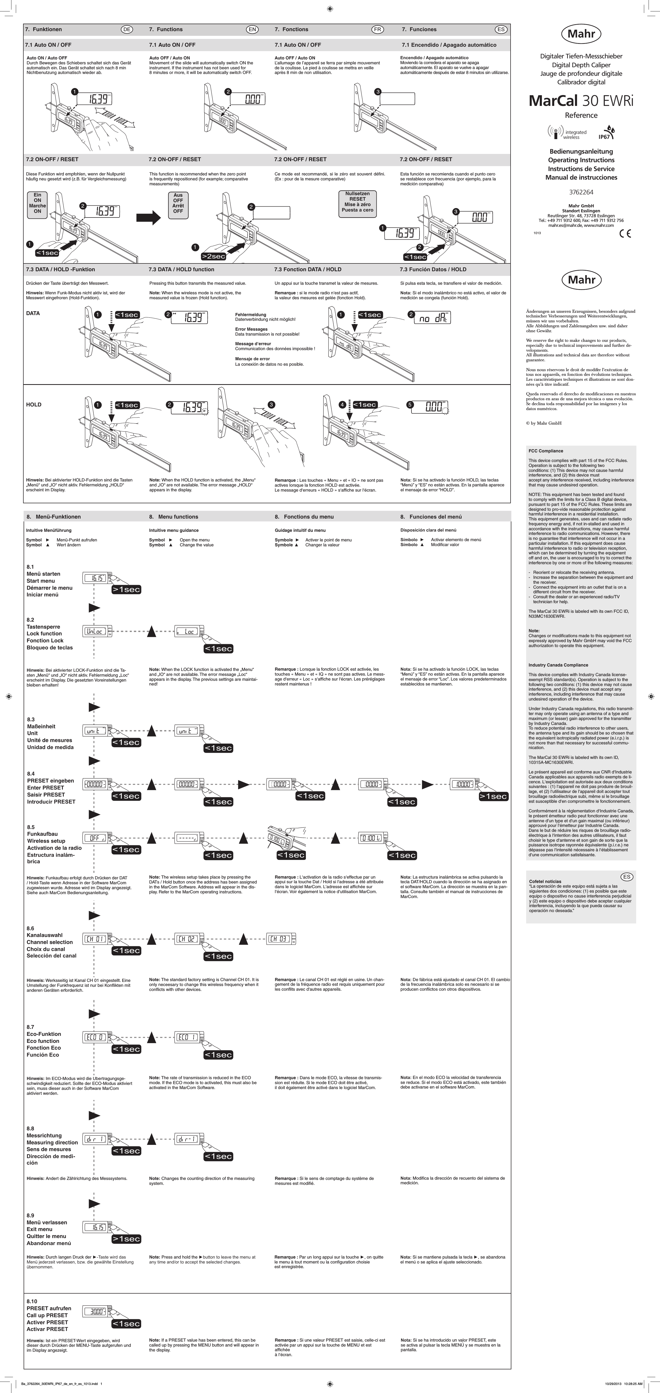 7.1 Auto ON / OFF  7.1 Auto ON / OFF  7.1 Auto ON / OFF  7.1 Encendido / Apagado automáticoÄnderungen an unseren Erzeugnissen, besonders aufgrund technischer Verbesserungen und Weiterentwicklungen, müssen wir uns vorbehalten. Alle Abbildungen und Zahlenangaben usw. sind daher ohne Gewähr.We reserve the right to make changes to our products, especially due to technical improvements and further de-velopments. All illustrations and technical data are therefore without guarantee.Nous nous réservons le droit de modiﬁer l’exécution de tous nos appareils, en fonction des évolutions techniques.Les caractéristiques techniques et illustrations ne sont don-nées qu’à titre indicatif.Queda reservado el derecho de modificaciones en nuestros productos en aras de una mejora técnica o una evolución.Se declina toda responsabilidad por las imágenes y los datos numéricos.© by Mahr GmbH1013BedienungsanleitungOperating InstructionsInstructions de ServiceManual de instruccionesDigitaler Tiefen-MessschieberDigital Depth CaliperJauge de profondeur digitaleCalibrador digitalMarCal 30 EWRi3762264IP67ReferenceMahr GmbH Standort Esslingen Reutlinger Str. 48, 73728 EsslingenTel.: +49 711 9312 600, Fax: +49 711 9312 756mahr.es@mahr.de, www.mahr.comAuto ON / Auto OFFDurch Bewegen des Schiebers schaltet sich das Gerät automatisch ein. Das Gerät schaltet sich nach 8 min Nichtbenutzung automatisch wieder ab. Auto OFF / Auto ONMovement of the slide will automatically switch ON the instrument. If the instrument has not been used for 8 minutes or more, it will be automatically switch OFF. Auto OFF / Auto ONL’allumage de l’appareil se ferra par simple mouvement de la coulisse. Le pied à coulisse se mettra en veille après 8 min de non utilisation. Encendido / Apagado automáticoMoviendo la corredera el aparato se apaga automáticamente. El aparato se vuelve a apagar automáticamente después de estar 8 minutos sin utilizarse. mm1mmmm2mm 3    7.3 DATA / HOLD -Funktion  7.3 DATA / HOLD function  7.3 Fonction DATA / HOLD  7.3 Función Datos / HOLDmmmm&lt;1sec231mm7.2 ON-OFF / RESET  7.2 ON-OFF / RESET  7.2 ON-OFF / RESET  7.2 ON-OFF / RESETEsta función se recomienda cuando el punto cero se restablece con frecuencia (por ejemplo, para la medición comparativa)&gt;2sec12mm&lt;1sec12mmEinONMarcheONNullsetzenRESETMise à zéroPuesta a ceroAusOFFArrêtOFFDrücken der Taste überträgt den Messwert.Hinweis: Wenn Funk-Modus nicht aktiv ist, wird der Messwert eingefroren (Hold-Funktion).HOLDDATADiese Funktion wird empfohlen, wenn der Nullpunkt häuﬁg neu gesetzt wird (z.B. für Vergleichsmessung) This function is recommended when the zero point is frequently repositioned (for example; comparative measurements)Ce mode est recommandé, si le zéro est souvent déﬁni. (Ex : pour de la mesure comparative)mm mmmmH2mmH13 4 5 mm2121mmmmHmmH&lt;1sec &lt;1sec&lt;1sec &lt;1secPressing this button transmits the measured value.Note: When the wireless mode is not active, the measured value is frozen (Hold function).Un appui sur la touche transmet la valeur de mesures.Remarque : si le mode radio n‘est pas actif,la valeur des mesures est gelée (fonction Hold). Si pulsa esta tecla, se transﬁere el valor de medición.Nota: Si el modo inalámbrico no está activo, el valor de medición se congela (función Hold).FehlermeldungDatenverbindung nicht möglich!Error MessagesData transmission is not possible!Message d‘erreurCommunication des données impossible !Mensaje de errorLa conexión de datos no es posible.8.  Menü-Funktionen  8.  Menu functions  8.  Fonctions du menu  8.  Funciones del menú8.2TastensperreLock functionFonction LockBloqueo de teclas8.3MaßeinheitUnitUnité de mesuresUnidad de medida8.5FunkaufbauWireless setupActivation de la radioEstructura inalám-brica8.6KanalauswahlChannel selectionChoix du canalSelección del canal8.7Eco-FunktionEco functionFonction EcoFunción Eco8.8MessrichtungMeasuring directionSens de mesuresDirección de medi-ción8.1Menü startenStart menuDémarrer le menuIniciar menú8.9Menü verlassenExit menuQuitter le menuAbandonar menúHinweis: Bei aktivierter HOLD-Funktion sind die Tasten „Menü“ und „IO“ nicht aktiv. Fehlermeldung „HOLD“ erscheint im Display.Note: When the HOLD function is activated, the „Menu“ and „IO“ are not available. The error message „HOLD“ appears in the display.Remarque : Les touches « Menu » et « IO » ne sont pas actives lorsque la fonction HOLD est activée.Le message d‘erreurs « HOLD » s‘afﬁche sur l‘écran.Nota: Si se ha activado la función HOLD, las teclas “Menú” y “ES” no están activas. En la pantalla aparece el mensaje de error “HOLD”.Intuitive MenüführungSymbol   ►  Menü-Punkt aufrufenSymbol   ▲  Wert ändernIntuitive menu guidanceSymbol   ►  Open the menuSymbol   ▲  Change the valueGuidage intuitif du menuSymbole  ►  Activer le point de menuSymbole  ▲  Changer la valeur8.10PRESET aufrufenCall up PRESETActiver PRESETActivar PRESETHinweis: Bei aktivierter LOCK-Funktion sind die Ta-sten „Menü“ und „IO“ nicht aktiv. Fehlermeldung „Loc“ erscheint im Display. Die gesetzten Voreinstellungen bleiben erhalten!Hinweis: Im ECO-Modus wird die Übertragungsge-schwindigkeit reduziert. Sollte der ECO-Modus aktiviert sein, muss dieser auch in der Software MarCom aktiviert werden.Hinweis: Ändert die Zählrichtung des Messsystems.Note: When the LOCK function is activated the „Menu“ and „IO“ are not available. The error message „Loc“ appears in the display. The previous settings are maintai-ned!Remarque : Lorsque la fonction LOCK est activée, les touches « Menu » et « IQ » ne sont pas actives. Le mess-age d‘erreur « Loc » s‘afﬁche sur l‘écran. Les préréglages restent maintenus !Note: The rate of transmission is reduced in the ECO mode. If the ECO mode is to activated, this must also be activated in the MarCom Software.Remarque : Dans le mode ECO, la vitesse de transmis-sion est réduite. Si le mode ECO doit être activé,il doit également être activé dans le logiciel MarCom.Note: Changes the counting direction of the measuring system. Remarque : Si le sens de comptage du système de mesures est modiﬁé.Hinweis: Funkaufbau erfolgt durch Drücken der DAT / Hold-Taste wenn Adresse in der Software MarCom zugewiesen wurde. Adresse wird im Display angezeigt. Siehe auch MarCom Bedienungsanleitung.Note: The wireless setup takes place by pressing the DATs / Hold button once the address has been assigned in the MarCom Software. Address will appear in the dis-play. Refer to the MarCom operating instructions.Remarque : L‘activation de la radio s‘effectue par un appui sur la touche Dat / Hold si l‘adresse a été attribuée dans le logiciel MarCom. L‘adresse est afﬁchée sur l‘écran. Voir également la notice d‘utilisation MarCom.Hinweis: Werksseitig ist Kanal CH 01 eingestellt. Eine Umstellung der Funkfrequenz ist nur bei Konﬂikten mit anderen Geräten erforderlich.Note: The standard factory setting is Channel CH 01. It is only neceesary to change this wireless frequency when it conﬂicts with other devices.Remarque : Le canal CH 01 est réglé en usine. Un chan-gement de la fréquence radio est requis uniquement pour les conﬂits avec d‘autres appareils.Hinweis: Ist ein PRESET-Wert eingegeben, wird dieser durch Drücken der MENU-Taste aufgerufen und im Display angezeigt.Note: If a PRESET value has been entered, this can be called up by pressing the MENU button and will appear in the display.Remarque : Si une valeur PRESET est saisie, celle-ci estactivée par un appui sur la touche de MENU et est afﬁchéeà l‘écran.Hinweis: Durch langen Druck der ►-Taste wird das Menü jederzeit verlassen, bzw. die gewählte Einstellung übernommen.Note: Press and hold the ►button to leave the menu at any time and/or to accept the selected changes.Remarque : Par un long appui sur la touche ►, on quitte le menu à tout moment ou la conﬁguration choisieest enregistrée.Nota: Si se mantiene pulsada la tecla ►, se abandona el menú o se aplica el ajuste seleccionado. Disposición clara del menúSímbolo ►  Activar elemento de menúSímbolo ▲  Modiﬁcar valorNota: Si se ha activado la función LOCK, las teclas “Menú” y “ES” no están activas. En la pantalla aparece el mensaje de error “Loc”. Los valores predeterminados establecidos se mantienen.Nota: La estructura inalámbrica se activa pulsando la tecla DAT/HOLD cuando la dirección se ha asignado en el software MarCom. La dirección se muestra en la pan-talla. Consulte también el manual de instrucciones de  MarCom.8.4PRESET eingebenEnter PRESETSaisir PRESETIntroducir PRESETNota: De fábrica está ajustado el canal CH 01. El cambio de la frecuencia inalámbrica solo es necesario si se producen conﬂictos con otros dispositivos. Nota: Si se ha introducido un valor PRESET, este se activa al pulsar la tecla MENÚ y se muestra en la pantalla.Nota: Modiﬁca la dirección de recuento del sistema de medición.Nota: En el modo ECO la velocidad de transferencia se reduce. Si el modo ECO está activado, este también debe activarse en el software MarCom.7. Funktionen  7. Functions  7. Fonctions  7. FuncionesFCC ComplianceThis device complies with part 15 of the FCC Rules. Operation is subject to the following two conditions: (1) This device may not cause harmful interference, and (2) this device must accept any interference received, including interference that may cause undesired operation.NOTE: This equipment has been tested and found to comply with the limits for a Class B digital device, pursuant to part 15 of the FCC Rules. These limits are designed to pro-vide reasonable protection against harmful interference in a residential installation. This equipment generates, uses and can radiate radio frequency energy and, if not in-stalled and used in accordance with the instructions, may cause harmful interference to radio communications. However, there is no guarantee that interference will not occur in a particular installation. If this equipment does cause harmful interference to radio or television reception, which can be determined by turning the equipment off and on, the user is encouraged to try to correct the interference by one or more of the following measures: -   Reorient or relocate the receiving antenna.-   Increase the separation between the equipment and    the receiver.-   Connect the equipment into an outlet that is on a    different circuit from the receiver.-   Consult the dealer or an experienced radio/TV      technician for help.The MarCal 30 EWRi is labeled with its own FCC ID, N33MC1630EWRI.Note:Changes or modiﬁcations made to this equipment not expressly approved by Mahr GmbH may void the FCC authorization to operate this equipment. Industry Canada ComplianceThis device complies with Industry Canada license-exempt RSS standard(s). Operation is subject to the following two conditions: (1) this device may not cause interference, and (2) this device must accept any interference, including interference that may cause undesired operation of the device.Under Industry Canada regulations, this radio transmit-ter may only operate using an antenna of a type and maximum (or lesser) gain approved for the transmitter by Industry Canada. To reduce potential radio interference to other users, the antenna type and its gain should be so chosen that the equivalent isotropically radiated power (e.i.r.p.) is not more than that necessary for successful commu-nication.The MarCal 30 EWRi is labeled with its own ID, 10315A-MC1630EWRI.Le présent appareil est conforme aux CNR d‘Industrie Canada applicables aux appareils radio exempts de li-cence. L‘exploitation est autorisée aux deux conditions suivantes : (1) l‘appareil ne doit pas produire de brouil-lage, et (2) l‘utilisateur de l‘appareil doit accepter tout brouillage radioélectrique subi, même si le brouillage est susceptible d‘en compromettre le fonctionnement.Conformément à la réglementation d‘Industrie Canada, le présent émetteur radio peut fonctionner avec une antenne d‘un type et d‘un gain maximal (ou inférieur) approuvé pour l‘émetteur par Industrie Canada. Dans le but de réduire les risques de brouillage radio-électrique à l‘intention des autres utilisateurs, il faut choisir le type d‘antenne et son gain de sorte que la puissance isotrope rayonnée équivalente (p.i.r.e.) ne dépasse pas l‘intensité nécessaire à l‘établissement d‘une communication satisfaisante.Cofetel noticias“La operación de este equipo está sujeta a las siguientes dos condiciones: (1) es posible que este equipo o dispositivo no cause interferencia perjudicial y (2) este equipo o dispositivo debe aceptar cualquier interferencia, incluyendo la que pueda causar su operación no deseada.”Ba_3762264_30EWRi_IP67_de_en_fr_es_1013.indd   1 10/29/2013   10:28:25 AM