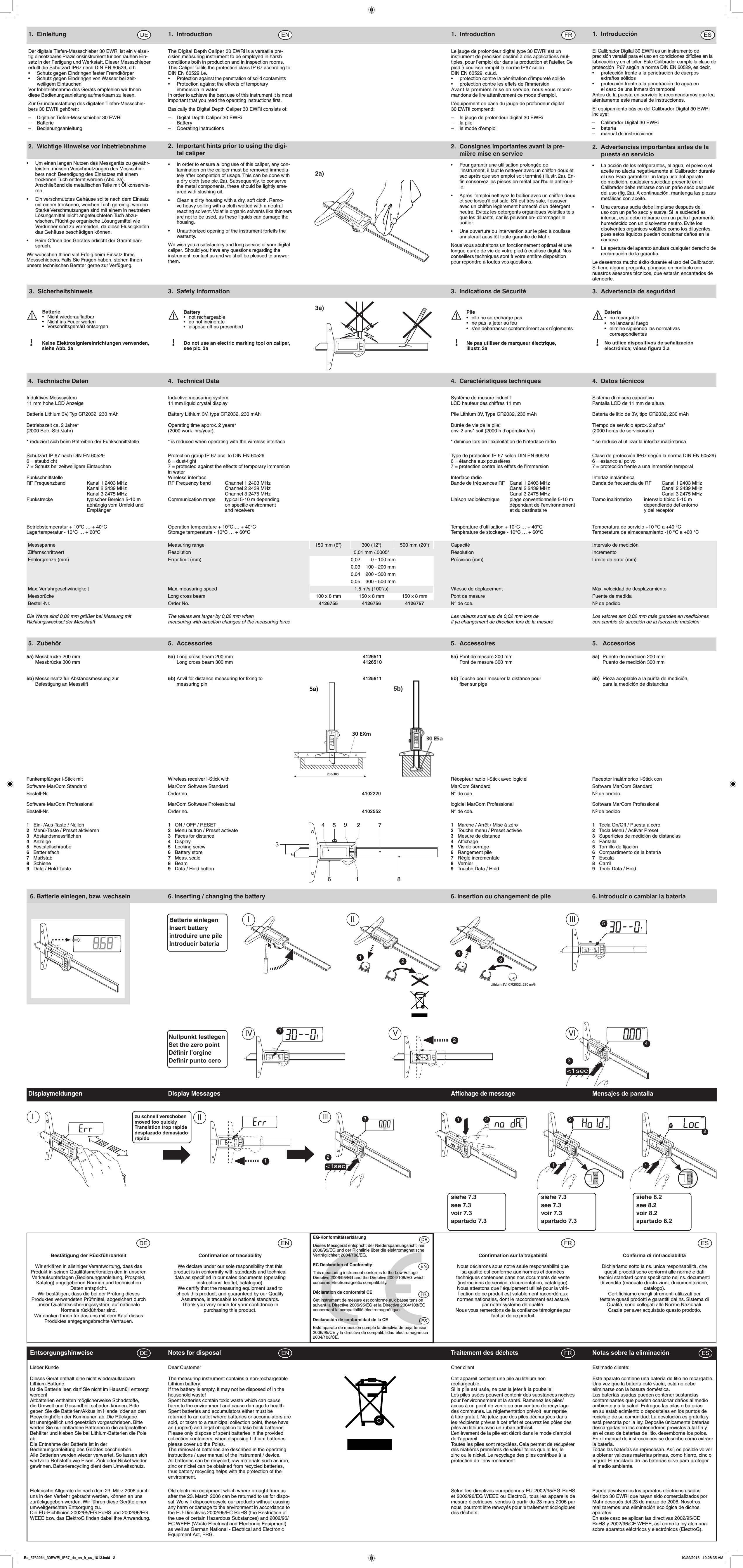 2.  Important hints prior to using the digi-tal caliper•   In order to ensure a long use of this caliper, any con-tamination on the caliper must be removed immedia-tely after completion of usage. This can be done with a dry cloth (see pic. 2a). Subsequently, to conserve the metal components, these should be lightly sme-ared with slushing oil. •   Clean a dirty housing with a dry, soft cloth. Remo-ve heavy soiling with a cloth wetted with a neutral reacting solvent. Volatile organic solvents like thinners are not to be used, as these liquids can damage the housing.•   Unauthorized opening of the instrument forfeits the warranty.We wish you a satisfactory and long service of your digital caliper. Should you have any questions regarding the instrument, contact us and we shall be pleased to answer them.2.  Wichtige Hinweise vor Inbetriebnahme•  Um einen langen Nutzen des Messgeräts zu gewähr-leisten, müssen Verschmutzungen des Messschie-bers nach Beendigung des Einsatzes mit einem trockenen Tuch entfernt werden (Abb. 2a).  Anschließend die metallischen Teile mit Öl konservie-ren.•  Ein verschmutztes Gehäuse sollte nach dem Einsatz mit einem trockenen, weichen Tuch gereinigt werden. Starke Verschmutzungen sind mit einem in neutralem Lösungsmittel leicht angefeuchteten Tuch abzu-wischen. Flüchtige organische Lösungsmittel wie Verdünner sind zu vermeiden, da diese Flüssigkeiten das Gehäuse beschädigen können.•  Beim Öffnen des Gerätes erlischt der Garantiean-spruch.Wir wünschen Ihnen viel Erfolg beim Einsatz Ihres Messschiebers. Falls Sie Fragen haben, stehen Ihnen unsere technischen Berater gerne zur Verfügung.2.  Consignes importantes avant la pre-mière mise en service•  Pour garantir une utilisation prolongée de l’instrument, il faut le nettoyer avec un chiffon doux et sec après que son emploi soit terminé (illustr. 2a). En-ﬁn conservez les pièces en métal par l’huile antirouil-le.•  Après l’emploi nettoyez le boîtier avec un chiffon doux et sec lorsqu’il est sale. S’il est très sale, l’essuyer avec un chiffon légèrement humecté d’un détergent neutre. Evitez les détergents organiques volatiles tels que les diluants, car ils peuvent en- dommager le boîtier.•  Une ouverture ou intervention sur le pied à coulisse annulerait aussitôt toute garantie de Mahr.Nous vous souhaitons un fonctionnement optimal et une longue durée de vie de votre pied à coulisse digital. Nos conseillers techniques sont à votre entière disposition pour répondre à toutes vos questions.Batterie•  Nicht wiederauadbar•  Nicht ins Feuer werfen•  Vorschriftsgemäß entsorgenPile•   elle ne se recharge pas•   ne pas la jeter au feu•   s’en débarrasser conformément aux réglementsBattery•  not rechargeable•  do not incinerate•  dispose off as prescribedBatería•  no recargable•  no lanzar al fuego•  elimine siguiendo las normativas        correspondientesKeine Elektrosigniereinrichtungen verwenden,siehe Abb. 3aDo not use an electric marking tool on caliper,see pic. 3a!Ne pas utiliser de marqueur électrique,illustr. 3a!No utilice dispositivos de señalización electrónica; véase gura 3.a!!3. Sicherheitshinweis 3.  Safety Information 3.  Indications de Sécurité 3.  Advertencia de seguridad2a)3a)30 EXm200/300mm5a) 5b)5. Zubehör  5. Accessories      5. Accessoires  5.  Accesorios5a) Messbrücke 200 mm  5a) Long cross beam 200 mm   4126511  5a) Pont de mesure 200 mm  5a)  Puento de medición 200 mm  Messbrücke 300 mm    Long cross beam 300 mm   4126510    Pont de mesure 300 mm    Puento de medición 300 mm5b) Messeinsatz für Abstandsmessung zur   5b) Anvil for distance measuring for ﬁxing to    4125611 5b) Touche pour mesurer la distance pour  5b)  Pieza acoplable a la punta de medición,   Befestigung an Messstift    measuring pin        ﬁxer sur pige    para la medición de distancias1. EinleitungDer digitale Tiefen-Messschieber 30 EWRi ist ein vielsei-tig einsetzbares Präzisionsinstrument für den rauhen Ein-satz in der Fertigung und Werkstatt. Dieser Messschieber erfüllt die Schutzart IP67 nach DIN EN 60529, d.h. •  Schutz gegen Eindringen fester Fremdkörper•  Schutz gegen Eindringen von Wasser bei zeit-  weiligem EintauchenVor Inbetriebnahme des Geräts empfehlen wir Ihnen diese Bedienungsanleitung aufmerksam zu lesen.Zur Grundausstattung des digitalen Tiefen-Messschie-bers 30 EWRi gehören:–  Digitaler Tiefen-Messschieber 30 EWRi– Batterie– Bedienungsanleitung1. IntroductionThe Digital Depth Caliper 30 EWRi is a versatile pre-cision measuring instrument to be employed in harsh conditions both in production and in inspection rooms. This Caliper fulﬁls the protection class IP 67 according to DIN EN 60529 i.e.•  Protection against the penetration of solid contamints•  Protection against the effects of temporary    immersion in waterIn order to achieve the best use of this instrument it is most important that you read the operating instructions ﬁrst.Basically the Digital Depth Caliper 30 EWRi consists of:–  Digital Depth Caliper 30 EWRi– Battery–  Operating instructions1. IntroductionLe jauge de profondeur digital type 30 EWRi est un instrument de précision destiné à des applications mul-tiples, pour l’emploi dur dans la production et l’atelier. Ce pied à coulisse remplit la norme IP67 selon DIN EN 60529, c.à.d. •  protection contre la pénétration d’impureté solide•  protection contre les effets de l’immersionAvant la première mise en service, nous vous recom-mandons de lire attentivement ce mode d’emploi.L’équipement de base du jauge de profondeur digital 30 EWRi comprend:–  le jauge de profondeur digital 30 EWRi–  la pile–  le mode d’emploiBestätigung der RückführbarkeitWir erklären in alleiniger Verantwortung, dass das Produkt in seinen Qualitätsmerkmalen den in unseren Verkaufsunterlagen (Bedienungsanleitung, Prospekt, Katalog) angegebenen Normen und technischen Daten entspricht.Wir bestätigen, dass die bei der Prüfung dieses Produktes verwendeten Prüfmittel, abgesichert durch unser Qualitätssicherungssystem, auf nationale Normale rückführbar sind.Wir danken Ihnen für das uns mit dem Kauf dieses Produktes entgegengebrachte Vertrauen.Conﬁrmation of traceabilityWe declare under our sole responsibility that this product is in conformity with standards and technical data as speciﬁed in our sales documents (operating instructions, leaﬂet, catalogue).We certify that the measuring equipment used to check this product, and guaranteed by our Quality Assurance, is traceable to national standards.Thank you very much for your conﬁdence in purchasing this product.Conﬁrmation sur la traçabilité Nous déclarons sous notre seule responsabilité que sa qualité est conforme aux normes et données techniques contenues dans nos documents de vente (instructions de service, documentation, catalogue).Nous attestons que l’équipement utilisé pour la véri-ﬁcation de ce produit est valablement raccordé aux normes nationales, dont le raccordement est assuré par notre système de qualité. Nous vous remercions de la conﬁance témoignée par l’achat de ce produit.EG-KonformitätserklärungDieses Messgerät entspricht der Niederspannungsrichtlinie 2006/95/EG und der Richtlinie über die elektromagnetische Verträglichkeit 2004/108/EG.EC Declaration of ConformityThis measuring instrument conforms to the Low Voltage Directive 2006/95/EG and the Directive 2004/108/EG which concerns Electromagnetic compatibility.Déclaration de conformité CECet instrument de mesure est conforme aux basse tension suivant la Directive 2006/95/EG et la Directive 2004/108/EG concernant la compatibilité électromagnétique.Declaración de conformidad de la CEEste aparato de medición cumple la directiva de baja tensión 2006/95/CE y la directiva de compatibilidad electromagnética 2004/108/CE.Conferma di rintracciabilitàDichiariamo sotto la ns. unica responsabilità, chequesti prodotti sono conformi alle norme e datitecnici standard come speciﬁcato nei ns. documentidi vendita (manuale di istruzioni, documentazione,catalogo).Certiﬁchiamo che gli strumenti utilizzati pertestare questi prodotti e garantiti dal ns. Sistema diQualità, sono collegati alle Norme Nazionali.Grazie per aver acquistato questo prodotto.Nullpunkt festlegenSet the zero pointDéﬁnir l’orgineDenir punto ceroI3412IImmmm34III&lt;1secIV V VI152Lithium 3V, CR2032, 230 mAhBatterie einlegenInsert batteryintroduire une pileIntroducir batería6. Batterie einlegen, bzw. wechseln  6. Inserting / changing the battery    6. Insertion ou changement de pile  6. Introducir o cambiar la bateríaLieber KundeDieses Gerät enthält eine nicht wiederauﬂadbare Lithium-Batterie. Ist die Batterie leer, darf Sie nicht im Hausmüll entsorgt werden!Altbatterien enthalten möglicherweise Schadstoffe, die Umwelt und Gesundheit schaden können. Bitte geben Sie die Batterien/Akkus im Handel oder an den Recyclinghöfen der Kommunen ab. Die Rückgabe ist unentgeltlich und gesetzlich vorgeschrieben. Bitte werfen Sie nur entladene Batterien in die aufgestellten Behälter und kleben Sie bei Lithium-Batterien die Pole ab.Die Entnahme der Batterie ist in der Bedienungsanleitung des Gerätes beschrieben.Alle Batterien werden wieder verwertet. So lassen sich wertvolle Rohstoffe wie Eisen, Zink oder Nickel wieder gewinnen. Batterierecycling dient dem Umweltschutz. Dear CustomerThe measuring instrument contains a non-rechargeable Lithium battery. If the battery is empty, it may not be disposed of in the household waste!Spent batteries contain toxic waste which can cause harm to the environment and cause damage to health. Spent batteries and accumulators either must be returned to an outlet where batteries or accumulators are sold, or taken to a municipal collection point, these have an (unpaid) and legal obligation to take back batteries. Please only dispose of spent batteries in the provided collection containers, when disposing Lithium batteries please cover up the Poles.The removal of batteries are described in the operating instructions / user manual of the instrument / device.All batteries can be recycled; raw materials such as iron, zinc or nickel can be obtained from recycled batteries, thus battery recycling helps with the protection of the environment. Cher clientCet appareil contient une pile au lithium non rechargeable.Si la pile est usée, ne pas la jeter à la poubelle!Les piles usées peuvent contenir des substances nocives pour l’environnement et la santé. Ramenez les piles/accus à un point de vente ou aux centres de recyclage des communes. La réglementation prévoit leur reprise à titre gratuit. Ne jetez que des piles déchargées dans les récipients prévus à cet effet et couvrez les pôles des piles au lithium avec un ruban adhésif.L’enlèvement de la pile est décrit dans le mode d’emploi de l’appareil.Toutes les piles sont recyclées. Cela permet de récupérer des matières premières de valeur telles que le fer, le zinc ou le nickel. Le recyclage des piles contribue à la protection de l’environnement. Estimado cliente:Este aparato contiene una batería de litio no recargable.Una vez que la batería esté vacía, esta no debe eliminarse con la basura doméstica.Las baterías usadas pueden contener sustancias contaminantes que pueden ocasionar daños al medio ambiente y a la salud. Entregue las pilas o baterías en su establecimiento o deposítelas en los puntos de reciclaje de su comunidad. La devolución es gratuita y está prescrita por la ley. Deposite únicamente baterías descargadas en los contenedores previstos a tal ﬁn y, en el caso de baterías de litio, desemborne los polos.En el manual de instrucciones se describe cómo extraer la batería.Todas las baterías se reprocesan. Así, es posible volver a obtener valiosas materias primas, como hierro, cinc o níquel. El reciclado de las baterías sirve para proteger el medio ambiente.Entsorgungshinweise  Notes for disposal    Traitement des déchets  Notas sobre la eliminación   Elektrische Altgeräte die nach dem 23. März 2006 durch uns in den Verkehr gebracht werden, können an uns zurückgegeben werden. Wir führen diese Geräte einer umweltgerechten Entsorgung zu. Die EU-Richtlinien 2002/95/EG RoHS und 2002/96/EG WEEE bzw. das ElektroG ﬁnden dabei ihre Anwendung.Old electronic equipment which where brought from us after the 23. March 2006 can be returned to us for dispo-sal. We will dispose/recycle our products without causing any harm or damage to the environment in accordance to the EU-Directives 2002/95/EC RoHS (the Restriction of the use of certain Hazardous Substances) and 2002/96/EC WEEE (Waste Electrical and Electronic Equipment) as well as German National - Electrical and Electronic Equipment Act, FRG.Selon les directives européennes EU 2002/95/EG RoHS et 2002/96/EG WEEE ou ElectroG, tous les appareils de mesure électriques, vendus à partir du 23 mars 2006 par nous, pourront être renvoyés pour le traitement écologiques des déchets.Puede devolvernos los aparatos eléctricos usados del tipo 30 EWRi que hayan sido comercializados por Mahr después del 23 de marzo de 2006. Nosotros realizaremos una eliminación ecológica de dichos aparatos.En este caso se aplican las directivas 2002/95/CE RoHS y 2002/96/CE WEEE, así como la ley alemana sobre aparatos eléctricos y electrónicos (ElectroG).3459617821   Ein- /Aus-Taste / Nullen  1   ON / OFF / RESET      1   Marche / Arrêt / Mise à zéro  1  Tecla On/Off / Puesta a cero2   Menü-Taste / Preset aktivieren  2  Menu button / Preset activate     2   Touche menu / Preset activée  2   Tecla Menú / Activar Preset3   Abstandsmessﬂächen  3   Faces for distance      3  Mesure de distance  3   Superﬁcies de medición de distancias4   Anzeige  4   Display      4   Afﬁchage  4   Pantalla5   Feststellschraube  5   Locking screw      5   Vis de serrage  5   Tornillo de ﬁjación6   Batteriefach  6   Battery store      6   Rangement pile  6   Compartimento de la batería7   Maßstab  7   Meas. scale      7   Régle incrémentale  7   Escala8   Schiene  8   Beam      8   Vernier  8   Carril9  Data / Hold-Taste  9   Data / Hold button      9   Touche Data / Hold  9  Tecla Data / HoldmmDisplaymeldungen  Display Messages      Afﬁchage de message  Mensajes de pantalla1IIImmIII 32&lt;1seczu schnell verschobenmoved too quicklyTranslation trop rapidedesplazado demasiado rápido22mm1 2 mm mmHmmHmm11siehe 7.3see 7.3voir 7.3apartado 7.3siehe 7.3see 7.3voir 7.3apartado 7.3siehe 8.2see 8.2voir 8.2apartado 8.21.  IntroducciónEl Calibrador Digital 30 EWRi es un instrumento de precisión versátil para el uso en condiciones difíciles en la fabricación y en el taller. Este Calibrador cumple la clase de protección IP67 según la norma DIN EN 60529, es decir,•  protección frente a la penetración de cuerpos    extraños sólidos•  protección frente a la penetración de agua en    el caso de una inmersión temporalAntes de la puesta en servicio le recomendamos que lea atentamente este manual de instrucciones.El equipamiento básico del Calibrador Digital 30 EWRi incluye:–  Calibrador Digital 30 EWRi– batería–  manual de instrucciones2.  Advertencias importantes antes de la puesta en servicio•  La acción de los refrigerantes, el agua, el polvo o el aceite no afecta negativamente al Calibrador durante el uso. Para garantizar un largo uso del aparato de medición, cualquier suciedad presente en el Calibrador debe retirarse con un paño seco después del uso (ﬁg. 2a). A continuación, mantenga las piezas metálicas con aceite.•  Una carcasa sucia debe limpiarse después del uso con un paño seco y suave. Si la suciedad es intensa, esta debe retirarse con un paño ligeramente humedecido con un disolvente neutro. Evite los disolventes orgánicos volátiles como los diluyentes, pues estos líquidos pueden ocasionar daños en la carcasa.•  La apertura del aparato anulará cualquier derecho de reclamación de la garantía.Le deseamos mucho éxito durante el uso del Calibrador. Si tiene alguna pregunta, póngase en contacto con nuestros asesores técnicos, que estarán encantados de atenderle.4.  Technische Daten  4.  Technical Data      4.  Caractéristiques techniques  4.  Datos técnicos Induktives Messsystem  Inductive measuring system    Systéme de mesure inductif  Sistema di misura capacitivo11 mm hohe LCD Anzeige  11 mm liquid crystal display    LCD hauteur des chiffres 11 mm  Pantalla LCD de 11 mm de alturaBatterie Lithium 3V, Typ CR2032, 230 mAh  Battery Lithium 3V, type CR2032, 230 mAh    Pile Lithium 3V, Type CR2032, 230 mAh  Batería de litio de 3V, tipo CR2032, 230 mAh Betriebszeit ca. 2 Jahre*  Operating time approx. 2 years*    Durée de vie de la pile:   Tiempo de servicio aprox. 2 años*(2000 Betr.-Std./Jahr)  (2000 work. hrs/year)    env. 2 ans* soit (2000 h d’opération/an)  (2000 horas de servicio/año)* reduziert sich beim Betreiben der Funkschnittstelle  * is reduced when operating with the wireless interface     * diminue lors de l‘exploitation de l‘interface radio * se reduce al utilizar la interfaz inalámbricaSchutzart IP 67 nach DIN EN 60529  Protection group IP 67 acc. to DIN EN 60529    Type de protection IP 67 selon DIN EN 60529  Clase de protección IP67 según la norma DIN EN 60529)6 = staubdicht  6 = dust-tight    6 = étanche aux poussières  6 = estanco al polvo7 = Schutz bei zeitweiligem Eintauchen    7 = protected against the effects of temporary immersion    7 = protection contre les effets de l’immersion  7 = protección frente a una inmersión temporal  in water     Funkschnittstelle    Wireless interface      Interface radio    Interfaz inalámbricaRF Frequenzband  Kanal 1 2403 MHz  RF Frequency band  Channel 1 2403 MHz    Bande de fréquences RF  Canal 1 2403 MHz  Banda de frecuencia de RF  Canal 1 2403 MHz  Kanal 2 2439 MHz    Channel 2 2439 MHz      Canal 2 2439 MHz      Canal 2 2439 MHz  Kanal 3 2475 MHz    Channel 3 2475 MHz      Canal 3 2475 MHz      Canal 3 2475 MHzFunkstrecke  typischer Bereich 5-10 m  Communication range  typical 5-10 m depending    Liaison radioélectrique  plage conventionnelle 5-10 m  Tramo inalámbrico  intervalo típico 5-10 m  abhängig vom Umfeld und    on speciﬁc environment      dépendant de l‘environnement    dependiendo del entorno  Empfänger    and receivers      et du destinataire    y del receptor  Betriebstemperatur + 10°C … + 40°C  Operation temperature + 10°C … + 40°C    Tempèrature d’utilisation + 10°C … + 40°C  Temperatura de servicio +10 °C a +40 °CLagertemperatur - 10°C … + 60°C  Storage temperature - 10°C … + 60°C    Tempèrature de stockage - 10°C … + 60°C  Temperatura de almacenamiento -10 °C a +60 °C Messspanne  Measuring range  150 mm (6“)  300 (12“)  500 mm (20“)  Capacité  Intervalo de medición  Ziffernschrittwert  Resolution    0,01 mm /.0005“    Résolution  Incremento  Fehlergrenze (mm)  Error limit (mm)  0,02  0 - 100 mm    Précision (mm)  Límite de error (mm)    0,03  100 - 200 mm    0,04  200 - 300 mm    0,05  300 - 500 mm Max. Verfahrgeschwindigkeit  Max. measuring speed    1,5 m/s (100“/s)    Vitesse de déplacement  Máx. velocidad de desplazamiento Messbrücke  Long cross beam  100 x 8 mm  150 x 8 mm  150 x 8 mm  Pont de mesure  Puente de medida Bestell-Nr.  Order No.  4126755 4126756 4126757  N° de cde.  Nº de pedidoDie Werte sind 0,02 mm größer bei Messung mit   The values are larger by 0,02 mm when    Les valeurs sont sup de 0,02 mm lors de  Los valores son 0,02 mm más grandes en mediciones Richtungswechsel der Messkraft  measuring with direction changes of the measuring force   Il ya changement de direction lors de la mesure con cambio de dirección de la fuerza de mediciónFunkempfänger i-Stick mit  Wireless receiver i-Stick with            Récepteur radio i-Stick avec logiciel  Receptor inalámbrico i-Stick con Software MarCom Standard  MarCom Software Standard             MarCom Standard  Software MarCom StandardBestell-Nr.  Order no.      4102220      N° de cde.  Nº de pedido Software MarCom Professional  MarCom Software Professional            logiciel MarCom Professional  Software MarCom ProfessionalBestell-Nr.  Order no.       4102552    N° de cde.  Nº de pedido Ba_3762264_30EWRi_IP67_de_en_fr_es_1013.indd   2 10/29/2013   10:28:35 AM