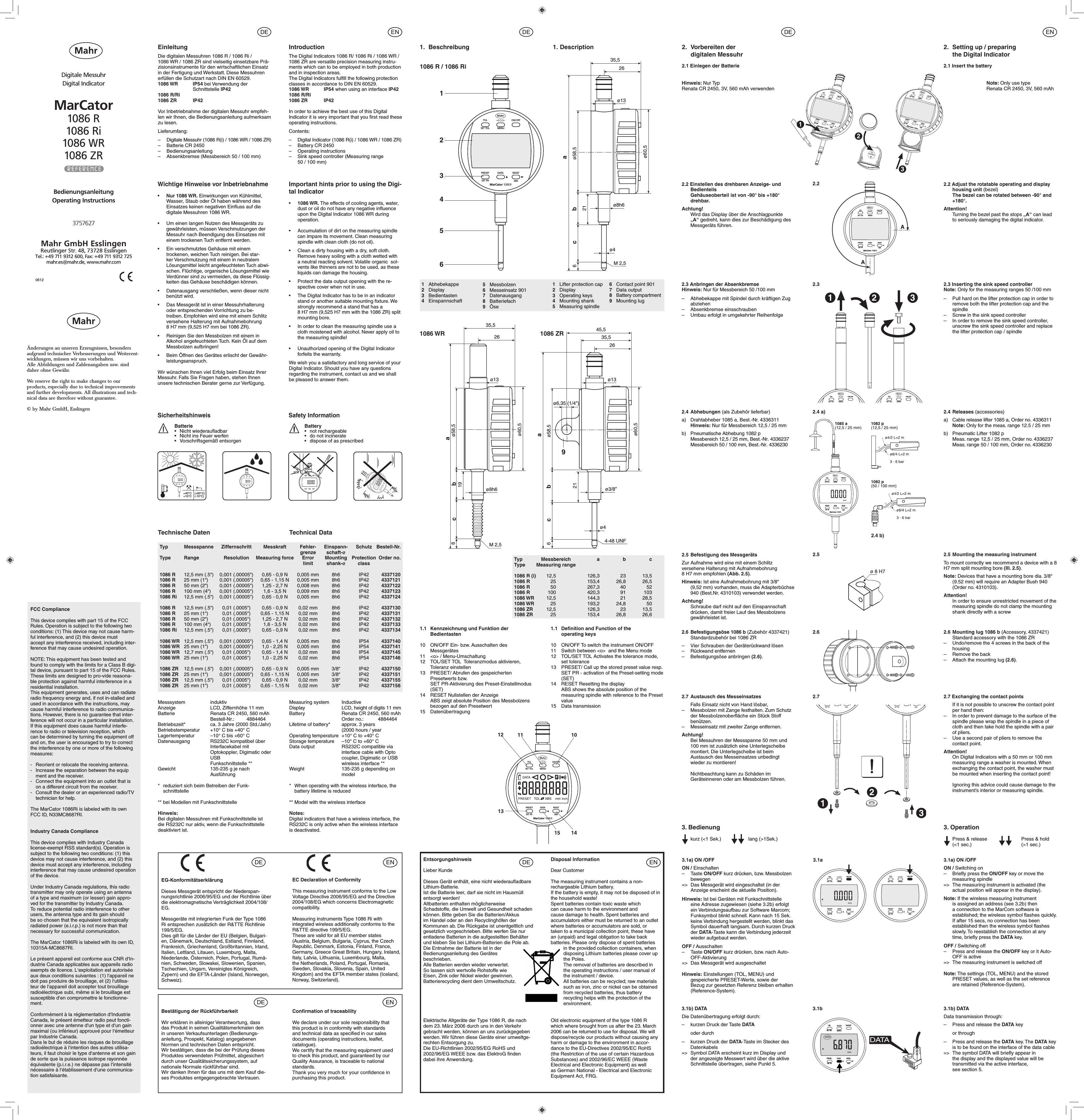 0612BedienungsanleitungOperating InstructionsDigitale MessuhrDigital IndicatorMarCator1086 R1086 Ri1086 WR1086 ZR3757627                     EinleitungDie digitalen Messuhren 1086 R / 1086 Ri /1086 WR / 1086 ZR sind vielseitig einsetzbare Prä-zisionsinstrumente für den wirtschaftlichen Einsatz in der Fertigung und Werkstatt. Diese Messuhren erfüllen die Schutzart nach DIN EN 60529.1086 WR  IP54 bei Verwendung der    Schnittstelle IP421086 R/Ri1086 ZR  IP42 Vor Inbetriebnahme der digitalen Messuhr empfeh-len wir Ihnen, die Bedienungsanleitung aufmerksam zu lesen.Lieferumfang:–  Digitale Messuhr (1086 R(i) / 1086 WR / 1086 ZR)–  Batterie CR 2450– Bedienungsanleitung–  Absenkbremse (Messbereich 50 / 100 mm)1. BeschreibungWichtige Hinweise vor Inbetriebnahme•   Nur 1086 WR. Einwirkungen von Kühlmittel, Wasser, Staub oder Öl haben während des Einsatzes keinen negativen Einﬂuss auf die digitale Messuhren 1086 WR. •  Um einen langen Nutzen des Messgeräts zu gewährleisten, müssen Verschmutzungen der Messuhr nach Beendigung des Einsatzes mit einem trockenen Tuch entfernt werden.•  Ein verschmutztes Gehäuse mit einem trockenen, weichen Tuch reinigen. Bei star-ker Verschmutzung mit einem in neutralem Lösungsmittel leicht angefeuchteten Tuch abwi-schen. Flüchtige, organische Lösungsmittel wie Verdünner sind zu vermeiden, da diese Flüssig-keiten das Gehäuse beschädigen können.•  Datenausgang verschließen, wenn dieser nicht benützt wird.•  Das Messgerät ist in einer Messuhrhalterung oder entsprechenden Vorrichtung zu be-treiben. Empfohlen wird eine mit einem Schlitz versehene Halterung mit Aufnahmebohrung  8 H7 mm (9,525 H7 mm bei 1086 ZR).•  Reinigen Sie den Messbolzen mit einem in Alkohol angefeuchteten Tuch. Kein Öl auf dem Messbolzen aufbringen!•  Beim Öffnen des Gerätes erlischt der Gewähr-leistungsanspruch.Wir wünschen Ihnen viel Erfolg beim Einsatz Ihrer Messuhr. Falls Sie Fragen haben, stehen Ihnen unsere technischen Berater gerne zur Verfügung.Important hints prior to using the Digi-tal Indicator•   1086 WR. The effects of cooling agents, water, dust or oil do not have any negative inﬂuence upon the Digital Indicator 1086 WR during operation. •   Accumulation of dirt on the measuring spindle   can impare its movement. Clean measuring spindle with clean cloth (do not oil).•   Clean a dirty housing with a dry, soft cloth. Remove heavy soiling with a cloth wetted with  a neutral reacting solvent. Volatile organic  sol-vents like thinners are not to be used, as these liquids can damage the housing.•    Protect the data output opening with the re-spective cover when not in use.•  The Digital Indicator has to be in an indicator stand or another suitable mounting ﬁxture. We strongly recommend a stand that has a   8 H7 mm (9,525 H7 mm with the 1086 ZR) split mounting bore.•  In order to clean the measuring spindle use a cloth moistened with alcohol. Never apply oil to the measuring spindle!•   Unauthorized opening of the Digital Indicator  forfeits the warranty.We wish you a satisfactory and long service of your Digital Indicator. Should you have any questions regarding the instrument, contact us and we shall be pleased to answer them.1.1  Kennzeichnung und Funktion der     Bedientasten10   ON/OFF Ein- bzw. Ausschalten des Messgerätes11   &lt;o&gt; / Menu-Umschaltung12   TOL/SET TOL  Toleranzmodus aktivieren, Toleranz einstellen13   PRESET/ Abrufen des gespeicherten Presetwerts bzw.  SET PR-Aktivierung des Preset-Einstellmodus (SET)14   RESET Nullstellen der Anzeige  ABS zeigt absolute Position des Messbolzens bezogen auf den Presetwert15   DatenübertragungIntroductionThe Digital Indicators 1086 R/ 1086 Ri / 1086 WR / 1086 ZR are versatile precision measuring instru-ments which can to be employed in both production and in inspection areas. The Digital Indicators fulﬁll the following protection classes in accordance to DIN EN 60529.1086 WR  IP54 when using an interface IP421086 R/Ri1086 ZR  IP42 In order to achieve the best use of this Digital Indicator it is very important that you ﬁrst read these operating instructions.Contents:–  Digital Indicator (1086 R(i) / 1086 WR / 1086 ZR)–  Battery CR 2450–  Operating instructions–  Sink speed controller (Measuring range   50 / 100 mm)Messsystem   induktivAnzeige   LCD, Ziffernhöhe 11 mmBatterie  Renata CR 2450, 560 mAh  Bestell-Nr.: 4884464Betriebszeit*  ca. 3 Jahre (2000 Std./Jahr)Betriebstemperatur   +10° C bis +40° CLagertemperatur   –10° C bis +60° CDatenausgang   RS232C kompatibel über      Interfacekabel mit   Optokoppler, Digimatic oder   USB  Funkschnittstelle **Gewicht   135-235 g je nach     Ausführung*  reduziert sich beim Betreiben der Funk-schnittstelle** bei Modellen mit FunkschnittstelleHinweis:Bei digitalen Messuhren mit Funkschnittstelle ist die RS232C nur aktiv, wenn die Funkschnittstelle deaktiviert ist.Measuring system   InductiveDisplay  LCD, height of digits 11 mmBattery  Renata CR 2450, 560 mAh  Order no.:  4884464Lifetime of battery*  approx. 3 years   (2000 hours / yearOperating temperature  +10° C to +40° CStorage temperature  –10° C to +60° CData output  RS232C compatible via      interface cable with Opto     coupler, Digimatic or USB  wireless interface **Weight  135-235 g depending on     model*  When operating with the wireless interface, the battery lifetime is reduced** Model with the wireless interfaceNotes:Digital indicators that have a wireless interface, the RS232C is only active when the wireless interface is deactivated.1.1  Deﬁnition and Function of the        operating keys10   ON/OFF To switch the instrument ON/OFF11   Switch between &lt;o&gt;  and the Menu mode12   TOL/SET TOL Activates the tolerance mode, set tolerance13   PRESET/ Call up the stored preset value resp. SET PR - activation of the Preset-setting mode (SET)14   RESET Resetting the display  ABS shows the absolute position of the measuring spindle with reference to the Preset value15  Data transmission   1. Description2.  Vorbereiten der   digitalen Messuhr2.1 Einlegen der Batterie2.  Setting up / preparing   the Digital Indicator2.1 Insert the battery          Hinweis: Nur Typ Renata CR 2450, 3V, 560 mAh verwenden1 Abhebekappe2 Display3 Bedientasten4 Einspannschaft1  Lifter protection cap2 Display3  Operating keys4  Mounting shank5  Measuring spindle5 Messbolzen6  Messeinsatz 9017 Datenausgang8 Batteriefach9 Öse6  Contact point 9017  Data output8  Battery compartment9  Mounting lug Typ Messbereich  a  b  cType   Measuring range1086 R (i) 12,5  126,3  23  13,51086 R  25  153,4 26,8 26,51086 R 50  267,3 40 521086 R 100  420,3  91 1031086 WR 12,5  144,3  21  28,51086 WR 25  193,2 24,8  501086 ZR 12,5  126,3  23  13,51086 ZR  25  153,4 26,8 26,6Note: Only use type Renata CR 2450, 3V, 560 mAhÄnderungen an unseren Erzeugnissen, besonders aufgrund technischer Verbesserungen und Weiterent-wicklungen, müssen wir uns vorbehalten. Alle Abbildungen und Zahlenangaben usw. sind daher ohne Gewähr.We reserve the right to make changes to our products, especially due to technical improvements and further developments. All illustrations and tech-nical data are therefore without guarantee.© by Mahr GmbH, EsslingenSicherheitshinweis  Batterie•  Nicht wiederauadbar•  Nicht ins Feuer werfen•  Vorschriftsgemäß entsorgenBattery•  not rechargeable•  do not incinerate•  dispose of as prescribedSafety InformationTechnische DatenTyp  Messspanne  Ziffernschritt  Messkraft  Fehler-  Einspann-  Schutz Bestell-Nr.        grenze schaft-øType  Range  Resolution  Measuring force  Error  Mounting   Protection  Order no.        limit shank-ø  class1086 R  12,5 mm (.5“)  0,001 (.00005“)  0,65 - 0,9 N  0,005 mm  8h6  IP42  43371201086 R  25 mm (1“)  0,001 (.00005“)  0,65 - 1,15 N  0,005 mm  8h6  IP42  43371211086 R  50 mm (2“)  0,001 (.00005“)  1,25 - 2,7 N  0,008 mm  8h6  IP42  43371221086 R  100 mm (4“)  0,001 (.00005“)  1,6 - 3,5 N  0,009 mm  8h6  IP42  43371231086 Ri  12,5 mm (.5“)  0,001 (.00005“)  0,65 - 0,9 N  0,005 mm  8h6  IP42  43371241086 R  12,5 mm (.5“)  0,01 (.0005“)  0,65 - 0,9 N  0,02 mm  8h6  IP42  43371301086 R  25 mm (1“)  0,01 (.0005“)  0,65 - 1,15 N  0,02 mm  8h6  IP42  43371311086 R  50 mm (2“)  0,01 (.0005“)  1,25 - 2,7 N  0,02 mm  8h6  IP42  43371321086 R  100 mm (4“)  0,01 (.0005“)  1,6 - 3,5 N  0,02 mm  8h6  IP42  43371331086 Ri  12,5 mm (.5“)  0,01 (.0005“)  0,65 - 0,9 N  0,02 mm  8h6  IP42  43371341086 WR  12,5 mm (.5“)  0,001 (.00005“)  0,65 - 1,4 N  0,005 mm  8h6  IP54  43371401086 WR  25 mm (1“)  0,001 (.00005“)  1,0 - 2,25 N  0,005 mm  8h6  IP54  43371411086 WR  12,7 mm (.5“)  0,01 (.0005“)  0,65 - 1,4 N  0,02 mm  8h6  IP54  43371451086 WR  25 mm (1“)  0,01 (.0005“)  1,0 - 2,25 N  0,02 mm  8h6  IP54  43371461086 ZR  12,5 mm (.5“)  0,001 (.00005“)  0,65 - 0,9 N  0,005 mm  3/8“  IP42  43371501086 ZR  25 mm (1“)  0,001 (.00005“)  0,65 - 1,15 N  0,005 mm  3/8“  IP42  43371511086 ZR  12,5 mm (.5“)  0,01 (.0005“)  0,65 - 0,9 N  0,02 mm  3/8“  IP42  43371551086 ZR  25 mm (1“)  0,01 (.0005“)  0,65 - 1,15 N  0,02 mm  3/8“  IP42  4337156Technical Data2.72.7 Austausch des Messeinsatzes  Falls Einsatz nicht von Hand lösbar,–   Messbolzen mit Zange festhalten. Zum Schutz der Messbolzenoberﬂäche ein Stück Stoff benützen.–   Messeinsatz mit zweiter Zange entfernen.Achtung!   Bei Messuhren der Messspanne 50 mm und   100 mm ist zusätzlich eine Unterlegscheibe montiert. Die Unterlegscheibe ist beim Austausch des Messeinsatzes unbedingt wieder zu montieren!  Nichtbeachtung kann zu Schäden im Geräteinneren oder am Messbolzen führen.2.7 Exchanging the contact points  If it is not possible to unscrew the contact point per hand then:–   In order to prevent damage to the surface of the spindle please wrap the spindle in a piece of cloth and then take hold the spindle with a pair of pliers.–   Use a second pair of pliers to remove the contact point.Attention!   On Digital Indicators with a 50 mm or 100 mm measuring range a washer is mounted. When exchanging the contact point, the washer must be mounted when inserting the contact point!  Ignoring this advice could cause damage to the instrument’s interior or measuring spindle. 2.2 2.2 Adjust the rotatable operating and display housing unit (bezel)  The bezel can be rotated between -90° and +180°.Attention!  Turning the bezel past the stops „A“ can lead to seriously damaging the digital indicator.2.2 Einstellen des drehbaren Anzeige- und Bedienteils  Gehäuseoberteil ist von -90° bis +180° drehbar.Achtung!  Wird das Display über die Anschlagpunkte „A“ gedreht, kann dies zur Beschädigung des Messgeräts führen.2.6 2.6 Mounting lug 1086 b (Accessory, 4337421)  Standard accessory with the 1086 ZR–   Undo/remove the 4 screws in the back of the housing–   Remove the back–   Attach the mounting lug (2.6).2.6 Befestigungsöse 1086 b (Zubehör 4337421)  Standardzubehör bei 1086 ZR–   Vier Schrauben der Geräterückwand lösen–   Rückwand entfernen–   Befestigungsöse anbringen (2.6).2.5 2.5  Mounting the measuring instrumentTo mount correctly we recommend a device with a 8 H7 mm split mounting bore (Ill. 2.5).Note: Devices that have a mounting bore dia. 3/8“ (9.52 mm) will require an Adapter Bush 940   (Order no. 4310103).Attention!   In order to ensure unrestricted movement of the measuring spindle do not clamp the mounting shank directly with a screw2.5  Befestigung des MessgerätsZur Aufnahme wird eine mit einem Schlitz versehene Halterung mit Aufnahmebohrung 8 H7 mm empfohlen (Abb. 2.5).Hinweis: Ist eine Aufnahmebohrung mit 3/8“   (9,52 mm) vorhanden, muss die Adapterbüchse 940 (Best.Nr. 4310103) verwendet werden.Achtung!   Schraube darf nicht auf den Einspannschaft drücken, damit freier Lauf des Messbolzens gewährleistet ist.Mahr GmbH Esslingen Reutlinger Str. 48, 73728 EsslingenTel.: +49 711 9312 600, Fax: +49 711 9312 725mahr.es@mahr.de, www.mahr.com1086 R / 1086 Ri1086 WR 1086 ZR  2.4 a)2.4 b)2.4   Abhebungen  (als Zubehör lieferbar)a)  Drahtabheber 1085 a, Best.-Nr. 4336311 Hinweis: Nur für Messbereich 12,5 / 25 mmb)  Pneumatische Abhebung 1082 p  Messbereich 12,5 / 25 mm, Best.-Nr. 4336237  Messbereich 50 / 100 mm, Best.-Nr. 43362302.4   Releases (accessories)a)  Cable release lifter 1085 a, Order no. 4336311 Note: Only for the meas. range 12.5 / 25 mmb)  Pneumatic Lifter 1082 p  Meas. range 12,5 / 25 mm, Order no. 4336237  Meas. range 50 / 100 mm, Order no. 4336230  2.32.3 Anbringen der Absenkbremse Hinweis: Nur für Messbereich 50 /100 mm –  Abhebekappe mit Spindel durch kräftigen Zug abziehen–  Absenkbremse einsschrauben–  Umbau erfolgt in umgekehrter Reihenfolge2.3 Inserting the sink speed controller Note: Only for the measuring ranges 50 /100 mm –  Pull hard on the lifter protection cap in order to remove both the lifter protection cap and the spindle–  Screw in the sink speed controller –  In order to remove the sink speed controller, unscrew the sink speed controller and replace the lifter protection cap / spindle  3.1a3. Bedienung  kurz (&lt;1 Sek.)    lang (&gt;1Sek.)3. Operation  Press &amp; release  Press &amp; hold  (&lt;1 sec.)  (&gt;1 sec.) 3.1b3.1b) DATADie Datenübertragung erfolgt durch:–   kurzen Druck der Taste DATA  oder durch–   kurzen Druck der DATA-Taste im Stecker des Datenkabels=&gt;  Symbol DATA erscheint kurz im Display und der angezeigte Messwert wird über die aktive Schnittstelle übertragen, siehe Punkt 5.3.1b) DATAData transmission through:–   Press and release the DATA key  or through–   Press and release the DATA key. The DATA key is to be found on the interface of the data cable=&gt;  The symbol DATA will brieﬂy appear in the display and the displayed value will be transmitted via the active interface,   see section 5.3.1a) ON /OFFON / Einschalten– Taste ON/OFF kurz drücken, bzw. Messbolzen bewegen=&gt;  Das Messgerät wird eingeschaltet (in der Anzeige erscheint die aktuelle Position).Hinweis: Ist bei Geräten mit Funkschnittstelle eine Adresse zugewiesen (siehe 3.2b) erfolgt ein Verbindungsaufbau zur Software Marcom; Funksymbol blinkt schnell. Kann nach 15 Sek. keine Verbindung hergestellt werden, blinkt das Symbol dauerhaft langsam. Durch kurzen Druck der DATA-Taste kann die Verbindung jederzeit wieder aufgebaut werden.OFF / Ausschalten–   Taste ON/OFF kurz drücken, bzw. nach Auto-OFF-Aktivierung=&gt;  Das Messgerät wird ausgeschaltetHinweis: Einstellungen (TOL, MENU) und gespeicherte PRESET-Werte, sowie der Bezug zur gesetzten Referenz bleiben erhalten (Reference-System). 3.1a) ON /OFFON / Switching on–  Brieﬂy press the ON/OFF key or move the measuring spindle=&gt;  The measuring instrument is activated (the actual position will appear in the display).Note: If the wireless measuring instrument is assigned an address (see 3.2b) then a connection to the MarCom software is established; the wireless symbol ﬂashes quickly. If after 15 secs, no connection has been established then the wireless symbol ﬂashes slowly. To reestablish the connection at any time, brieﬂy press the DATA key.OFF / Switching off–   Press and release the ON/OFF key or it Auto-OFF is active=&gt;  The measuring instrument is switched offNote: The settings (TOL, MENU) and the stored PRESET values, as well as the set reference are retained (Reference-System).Bestätigung der RückführbarkeitWir erklären in alleiniger Verantwortung, dass das Produkt in seinen Qualitätsmerkmalen den in unseren Verkaufsunterlagen (Bedienungs-anleitung, Prospekt, Katalog) angegebenen Normen und technischen Daten entspricht.Wir bestätigen, dass die bei der Prüfung dieses Produktes verwendeten Prüfmittel, abgesichert durch unser Qualitätssicherungssystem, auf nationale Normale rückführbar sind.Wir danken Ihnen für das uns mit dem Kauf die-ses Produktes entgegengebrachte Vertrauen.Conﬁrmation of traceabilityWe declare under our sole responsibility that this product is in conformity with standards and technical data as speciﬁed in our sales documents (operating instructions, leaﬂet, catalogue).We certify that the measuring equipment used to check this product, and guaranteed by our Quality Assurance, is traceable to national standards.Thank you very much for your conﬁdence in purchasing this product.EC Declaration of ConformityThis measuring instrument conforms to the Low Voltage Directive 2006/95/EG and the Directive 2004/108/EG which concerns Electromagnetic compatibility.Measuring instruments Type 1086 Ri with integrated wireless additionally conforms to the R&amp;TTE directive 199/5/EG.These are valid for all EU member states (Austria, Belgium, Bulgaria, Cyprus, the Czech Republic, Denmark, Estonia, Finland, France, Germany, Greece Great Britain, Hungary, Ireland, Italy, Latvia, Lithuania, Luxembourg, Malta, the Netherlands, Poland, Portugal, Romania, Sweden, Slovakia, Slovenia, Spain, United Kingdom) and the EFTA member states (Iceland, Norway, Switzerland).EG-KonformitätserklärungDieses Messgerät entspricht der Niederspan-nungsrichtlinie 2006/95/EG und der Richtlinie über die elektromagnetische Verträglichkeit 2004/108/EG.Messgeräte mit integrierten Funk der Type 1086 Ri entsprechen zusätzlich der R&amp;TTE Richtlinie 199/5/EG.Dies gilt für die Länder der EU (Belgien, Bulgari-en, Dänemark, Deutschland, Estland, Finnland, Frankreich, Griechenland, Großbritannien, Irland, Italien, Lettland, Litauen, Luxemburg, Malta, Niederlande, Österreich, Polen, Portugal, Rumä-nien, Schweden, Slowakei, Slowenien, Spanien, Tschechien, Ungarn, Vereinigtes Königreich, Zypern) und die EFTA-Länder (Island, Norwegen, Schweiz). EntsorgungshinweisLieber KundeDieses Gerät enthält, eine nicht wiederauadbare Lithium-Batterie. Ist die Batterie leer, darf sie nicht im Hausmüll entsorgt werden!Altbatterien enthalten möglicherweise Schadstoffe, die Umwelt und Gesundheit schaden können. Bitte geben Sie die Batterien/Akkus im Handel oder an den Recyclinghöfen der Kommunen ab. Die Rückgabe ist unentgeltlich und gesetzlich vorgeschrieben. Bitte werfen Sie nur entladene Batterien in die aufgestellten Behälter und kleben Sie bei Lithium-Batterien die Pole ab.Die Entnahme der Batterie ist in der Bedienungsanleitung des Gerätes beschrieben.Alle Batterien werden wieder verwertet. So lassen sich wertvolle Rohstoffe wie Eisen, Zink oder Nickel wieder gewinnen. Batterierecycling dient dem Umweltschutz. Disposal InformationDear CustomerThe measuring instrument contains a non-rechargeable Lithium battery. If the battery is empty, it may not be disposed of in the household waste!Spent batteries contain toxic waste which can cause harm to the environment and cause damage to health. Spent batteries and accumulators either must be returned to an outlet where batteries or accumulators are sold, or taken to a municipal collection point, these have an (unpaid) and legal obligation to take back batteries. Please only dispose of spent batteries in the provided collection containers, when disposing Lithium batteries please cover up the Poles.The removal of batteries are described in the operating instructions / user manual of the instrument / device.All batteries can be recycled; raw materials such as iron, zinc or nickel can be obtained from recycled batteries, thus battery recycling helps with the protection of the environment. Elektrische Altgeräte der Type 1086 R, die nach dem 23. März 2006 durch uns in den Verkehr gebracht werden, können an uns zurückgegeben werden. Wir führen diese Geräte einer umweltge-rechten Entsorgung zu. Die EU-Richtlinien 2002/95/EG RoHS und 2002/96/EG WEEE bzw. das ElektroG nden dabei ihre Anwendung.Old electronic equipment of the type 1086 R which where brought from us after the 23. March 2006 can be returned to use for disposal. We will dispose/recycle our products without causing any harm or damage to the environment in accor-dance to the EU-Directives 2002/95/EC RoHS (the Restriction of the use of certain Hazardous Substances) and 2002/96/EC WEEE (Waste Electrical and Electronic Equipment) as well as German National - Electrical and Electronic Equipment Act, FRG.FCC ComplianceThis device complies with part 15 of the FCC Rules. Operation is subject to the following two conditions: (1) This device may not cause harm-ful interference, and (2) this device must accept any interference received, including inter-ference that may cause undesired operation.NOTE: This equipment has been tested and found to comply with the limits for a Class B digi-tal device, pursuant to part 15 of the FCC Rules. These limits are designed to pro-vide reasona-ble protection against harmful interference in a residential installation. This equipment generates, uses and can radiate radio frequency energy and, if not in-stalled and used in accordance with the instructions, may cause harmful interference to radio communica-tions. However, there is no guarantee that inter-ference will not occur in a particular installation. If this equipment does cause harmful interfe-rence to radio or television reception, which can be determined by turning the equipment off and on, the user is encouraged to try to correct the interference by one or more of the following measures: -   Reorient or relocate the receiving antenna.-   Increase the separation between the equip  ment and the receiver.-   Connect the equipment into an outlet that is    on a different circuit from the receiver.-   Consult the dealer or an experienced radio/TV    technician for help.The MarCator 1086Ri is labeled with its own FCC ID, N33MC8687RI. Industry Canada ComplianceThis device complies with Industry Canada license-exempt RSS standard(s). Operation is subject to the following two conditions: (1) this device may not cause interference, and (2) this device must accept any interference, including interference that may cause undesired operation of the device.Under Industry Canada regulations, this radio transmitter may only operate using an antenna of a type and maximum (or lesser) gain appro-ved for the transmitter by Industry Canada. To reduce potential radio interference to other users, the antenna type and its gain should be so chosen that the equivalent isotropically radiated power (e.i.r.p.) is not more than that necessary for successful communication.The MarCator 1086Ri is labeled with its own ID, 10315A-MC8687RI.Le présent appareil est conforme aux CNR d‘In-dustrie Canada applicables aux appareils radio exempts de licence. L‘exploitation est autorisée aux deux conditions suivantes : (1) l‘appareil ne doit pas produire de brouillage, et (2) l‘utilisa-teur de l‘appareil doit accepter tout brouillage radioélectrique subi, même si le brouillage est susceptible d‘en compromettre le fonctionne-ment.Conformément à la réglementation d‘Industrie Canada, le présent émetteur radio peut foncti-onner avec une antenne d‘un type et d‘un gain maximal (ou inférieur) approuvé pour l‘émetteur par Industrie Canada. Dans le but de réduire les risques de brouillage radioélectrique à l‘intention des autres utilisa-teurs, il faut choisir le type d‘antenne et son gain de sorte que la puissance isotrope rayonnée équivalente (p.i.r.e.) ne dépasse pas l‘intensité nécessaire à l‘établissement d‘une communica-tion satisfaisante.