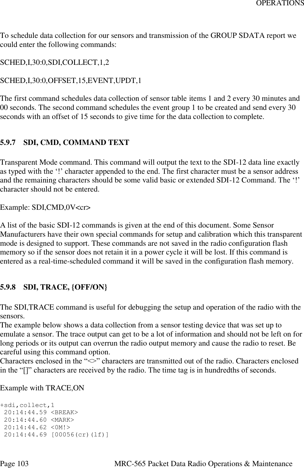 OPERATIONS Page 103  MRC-565 Packet Data Radio Operations &amp; Maintenance  To schedule data collection for our sensors and transmission of the GROUP SDATA report we could enter the following commands:  SCHED,I,30:0,SDI,COLLECT,1,2  SCHED,I,30:0,OFFSET,15,EVENT,UPDT,1  The first command schedules data collection of sensor table items 1 and 2 every 30 minutes and 00 seconds. The second command schedules the event group 1 to be created and send every 30 seconds with an offset of 15 seconds to give time for the data collection to complete.  5.9.7 SDI, CMD, COMMAND TEXT  Transparent Mode command. This command will output the text to the SDI-12 data line exactly as typed with the ‘!’ character appended to the end. The first character must be a sensor address and the remaining characters should be some valid basic or extended SDI-12 Command. The ‘!’ character should not be entered.  Example: SDI,CMD,0V&lt;cr&gt;  A list of the basic SDI-12 commands is given at the end of this document. Some Sensor Manufacturers have their own special commands for setup and calibration which this transparent mode is designed to support. These commands are not saved in the radio configuration flash memory so if the sensor does not retain it in a power cycle it will be lost. If this command is entered as a real-time-scheduled command it will be saved in the configuration flash memory.  5.9.8 SDI, TRACE, {OFF/ON}  The SDI,TRACE command is useful for debugging the setup and operation of the radio with the sensors. The example below shows a data collection from a sensor testing device that was set up to emulate a sensor. The trace output can get to be a lot of information and should not be left on for long periods or its output can overrun the radio output memory and cause the radio to reset. Be careful using this command option. Characters enclosed in the “&lt;&gt;” characters are transmitted out of the radio. Characters enclosed in the “[]” characters are received by the radio. The time tag is in hundredths of seconds.  Example with TRACE,ON  +sdi,collect,1  20:14:44.59 &lt;BREAK&gt;  20:14:44.60 &lt;MARK&gt;  20:14:44.62 &lt;0M!&gt;  20:14:44.69 [00056(cr)(lf)] 