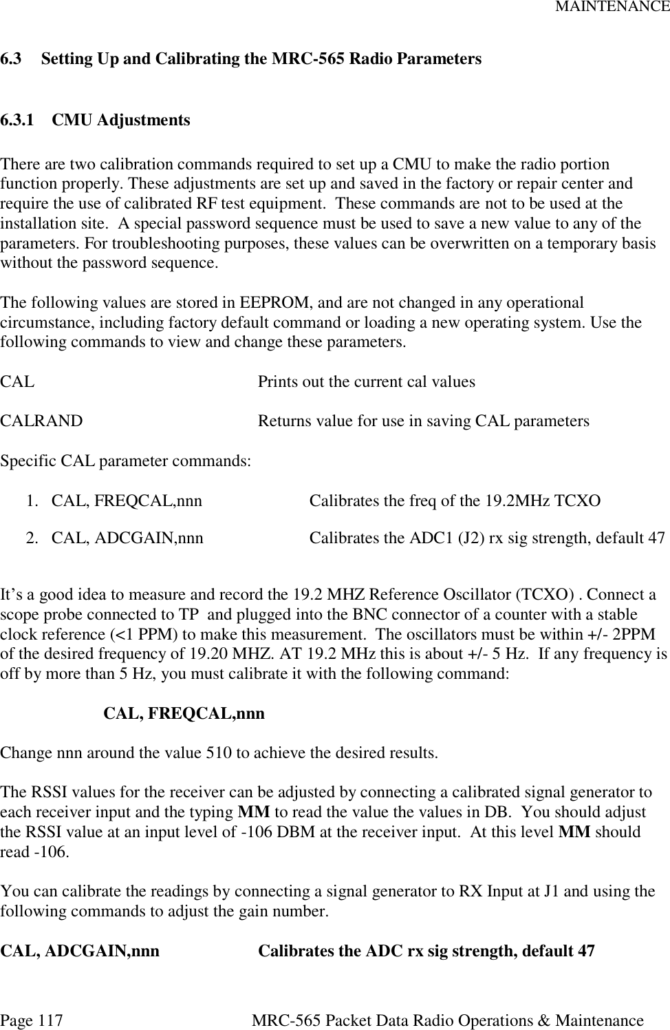 MAINTENANCE Page 117  MRC-565 Packet Data Radio Operations &amp; Maintenance 6.3 Setting Up and Calibrating the MRC-565 Radio Parameters  6.3.1 CMU Adjustments  There are two calibration commands required to set up a CMU to make the radio portion function properly. These adjustments are set up and saved in the factory or repair center and require the use of calibrated RF test equipment.  These commands are not to be used at the installation site.  A special password sequence must be used to save a new value to any of the parameters. For troubleshooting purposes, these values can be overwritten on a temporary basis without the password sequence.  The following values are stored in EEPROM, and are not changed in any operational circumstance, including factory default command or loading a new operating system. Use the following commands to view and change these parameters.  CAL          Prints out the current cal values  CALRAND        Returns value for use in saving CAL parameters  Specific CAL parameter commands:  1. CAL, FREQCAL,nnn     Calibrates the freq of the 19.2MHz TCXO 2. CAL, ADCGAIN,nnn     Calibrates the ADC1 (J2) rx sig strength, default 47  It’s a good idea to measure and record the 19.2 MHZ Reference Oscillator (TCXO) . Connect a scope probe connected to TP  and plugged into the BNC connector of a counter with a stable clock reference (&lt;1 PPM) to make this measurement.  The oscillators must be within +/- 2PPM of the desired frequency of 19.20 MHZ. AT 19.2 MHz this is about +/- 5 Hz.  If any frequency is off by more than 5 Hz, you must calibrate it with the following command:  CAL, FREQCAL,nnn  Change nnn around the value 510 to achieve the desired results.  The RSSI values for the receiver can be adjusted by connecting a calibrated signal generator to each receiver input and the typing MM to read the value the values in DB.  You should adjust the RSSI value at an input level of -106 DBM at the receiver input.  At this level MM should read -106.  You can calibrate the readings by connecting a signal generator to RX Input at J1 and using the following commands to adjust the gain number.  CAL, ADCGAIN,nnn    Calibrates the ADC rx sig strength, default 47 