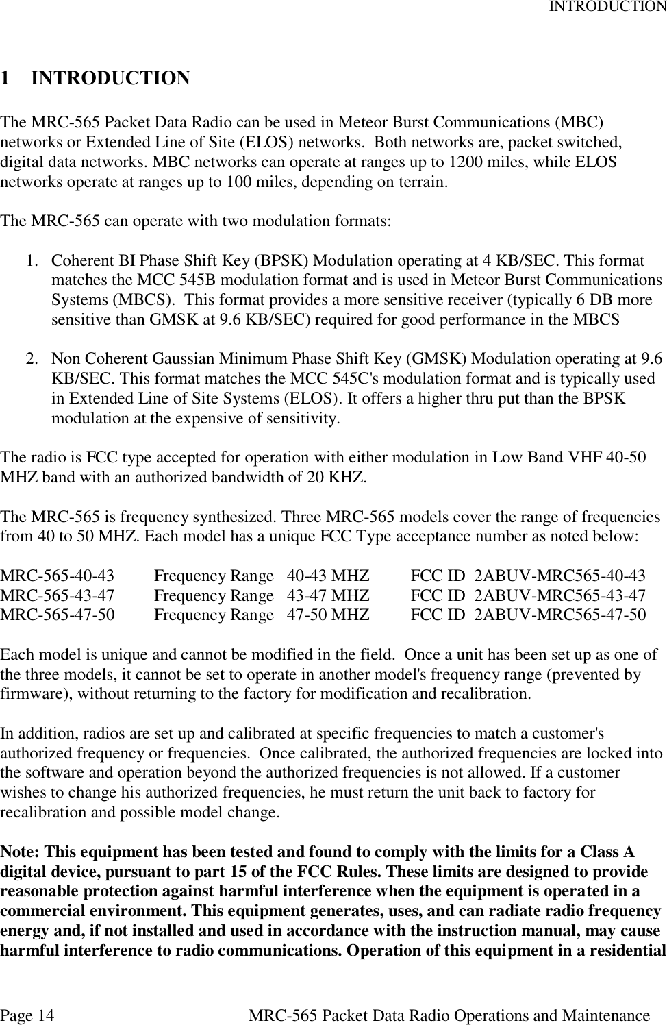 INTRODUCTION Page 14  MRC-565 Packet Data Radio Operations and Maintenance 1 INTRODUCTION  The MRC-565 Packet Data Radio can be used in Meteor Burst Communications (MBC) networks or Extended Line of Site (ELOS) networks.  Both networks are, packet switched, digital data networks. MBC networks can operate at ranges up to 1200 miles, while ELOS networks operate at ranges up to 100 miles, depending on terrain.   The MRC-565 can operate with two modulation formats:  1. Coherent BI Phase Shift Key (BPSK) Modulation operating at 4 KB/SEC. This format matches the MCC 545B modulation format and is used in Meteor Burst Communications Systems (MBCS).  This format provides a more sensitive receiver (typically 6 DB more sensitive than GMSK at 9.6 KB/SEC) required for good performance in the MBCS  2. Non Coherent Gaussian Minimum Phase Shift Key (GMSK) Modulation operating at 9.6 KB/SEC. This format matches the MCC 545C&apos;s modulation format and is typically used in Extended Line of Site Systems (ELOS). It offers a higher thru put than the BPSK modulation at the expensive of sensitivity.  The radio is FCC type accepted for operation with either modulation in Low Band VHF 40-50 MHZ band with an authorized bandwidth of 20 KHZ.  The MRC-565 is frequency synthesized. Three MRC-565 models cover the range of frequencies from 40 to 50 MHZ. Each model has a unique FCC Type acceptance number as noted below:  MRC-565-40-43  Frequency Range   40-43 MHZ  FCC ID  2ABUV-MRC565-40-43 MRC-565-43-47  Frequency Range   43-47 MHZ  FCC ID  2ABUV-MRC565-43-47 MRC-565-47-50  Frequency Range   47-50 MHZ  FCC ID  2ABUV-MRC565-47-50  Each model is unique and cannot be modified in the field.  Once a unit has been set up as one of the three models, it cannot be set to operate in another model&apos;s frequency range (prevented by firmware), without returning to the factory for modification and recalibration.  In addition, radios are set up and calibrated at specific frequencies to match a customer&apos;s authorized frequency or frequencies.  Once calibrated, the authorized frequencies are locked into the software and operation beyond the authorized frequencies is not allowed. If a customer wishes to change his authorized frequencies, he must return the unit back to factory for recalibration and possible model change.   Note: This equipment has been tested and found to comply with the limits for a Class A digital device, pursuant to part 15 of the FCC Rules. These limits are designed to provide reasonable protection against harmful interference when the equipment is operated in a commercial environment. This equipment generates, uses, and can radiate radio frequency energy and, if not installed and used in accordance with the instruction manual, may cause harmful interference to radio communications. Operation of this equipment in a residential 