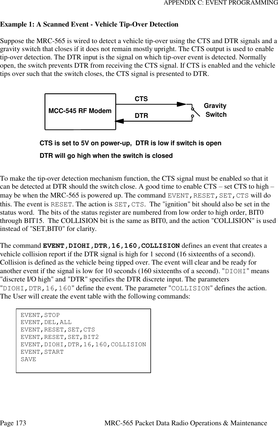 APPENDIX C: EVENT PROGRAMMING Page 173  MRC-565 Packet Data Radio Operations &amp; Maintenance Example 1: A Scanned Event - Vehicle Tip-Over Detection  Suppose the MRC-565 is wired to detect a vehicle tip-over using the CTS and DTR signals and a gravity switch that closes if it does not remain mostly upright. The CTS output is used to enable tip-over detection. The DTR input is the signal on which tip-over event is detected. Normally open, the switch prevents DTR from receiving the CTS signal. If CTS is enabled and the vehicle tips over such that the switch closes, the CTS signal is presented to DTR.  To make the tip-over detection mechanism function, the CTS signal must be enabled so that it can be detected at DTR should the switch close. A good time to enable CTS – set CTS to high – may be when the MRC-565 is powered up. The command EVENT,RESET,SET,CTS will do this. The event is RESET. The action is SET,CTS.  The &quot;ignition&quot; bit should also be set in the status word.  The bits of the status register are numbered from low order to high order, BIT0 through BIT15.  The COLLISION bit is the same as BIT0, and the action &quot;COLLISION&quot; is used instead of &quot;SET,BIT0&quot; for clarity.  The command EVENT,DIOHI,DTR,16,160,COLLISION defines an event that creates a vehicle collision report if the DTR signal is high for 1 second (16 sixteenths of a second). Collision is defined as the vehicle being tipped over. The event will clear and be ready for another event if the signal is low for 10 seconds (160 sixteenths of a second). &quot;DIOHI&quot; means &quot;discrete I/O high&quot; and &quot;DTR&quot; specifies the DTR discrete input. The parameters &quot;DIOHI,DTR,16,160&quot; define the event. The parameter &quot;COLLISION&quot; defines the action. The User will create the event table with the following commands:               MCC-545 RF ModemCTSDTRGravitySwitchCTS is set to 5V on power-up,  DTR is low if switch is openDTR will go high when the switch is closedEVENT,STOP EVENT,DEL,ALL EVENT,RESET,SET,CTS EVENT,RESET,SET,BIT2 EVENT,DIOHI,DTR,16,160,COLLISION EVENT,START SAVE 