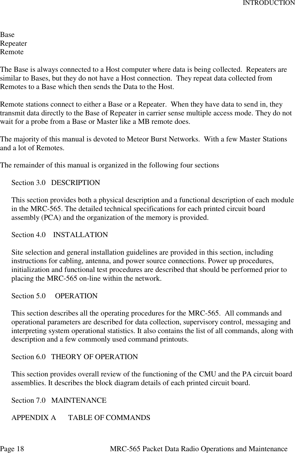 INTRODUCTION Page 18  MRC-565 Packet Data Radio Operations and Maintenance  Base Repeater Remote  The Base is always connected to a Host computer where data is being collected.  Repeaters are similar to Bases, but they do not have a Host connection.  They repeat data collected from Remotes to a Base which then sends the Data to the Host.  Remote stations connect to either a Base or a Repeater.  When they have data to send in, they transmit data directly to the Base of Repeater in carrier sense multiple access mode. They do not wait for a probe from a Base or Master like a MB remote does.  The majority of this manual is devoted to Meteor Burst Networks.  With a few Master Stations and a lot of Remotes.  The remainder of this manual is organized in the following four sections  Section 3.0   DESCRIPTION  This section provides both a physical description and a functional description of each module in the MRC-565. The detailed technical specifications for each printed circuit board assembly (PCA) and the organization of the memory is provided.  Section 4.0    INSTALLATION  Site selection and general installation guidelines are provided in this section, including instructions for cabling, antenna, and power source connections. Power up procedures, initialization and functional test procedures are described that should be performed prior to placing the MRC-565 on-line within the network.  Section 5.0     OPERATION  This section describes all the operating procedures for the MRC-565.  All commands and operational parameters are described for data collection, supervisory control, messaging and interpreting system operational statistics. It also contains the list of all commands, along with description and a few commonly used command printouts.  Section 6.0   THEORY OF OPERATION  This section provides overall review of the functioning of the CMU and the PA circuit board assemblies. It describes the block diagram details of each printed circuit board.  Section 7.0   MAINTENANCE  APPENDIX A  TABLE OF COMMANDS 