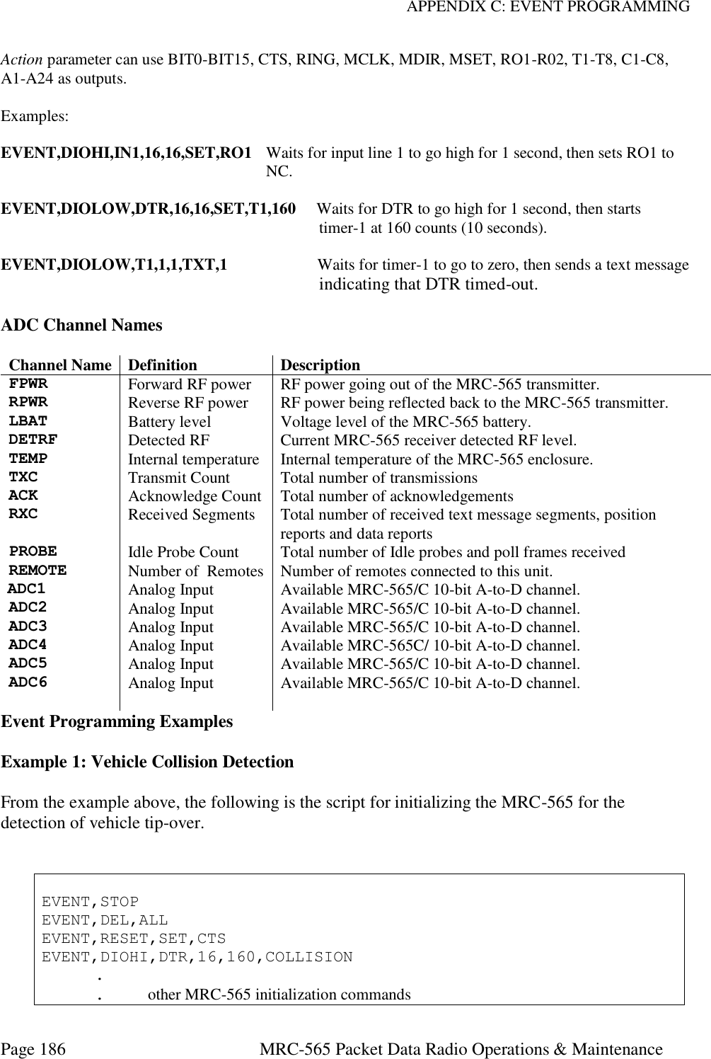 APPENDIX C: EVENT PROGRAMMING Page 186  MRC-565 Packet Data Radio Operations &amp; Maintenance Action parameter can use BIT0-BIT15, CTS, RING, MCLK, MDIR, MSET, RO1-R02, T1-T8, C1-C8, A1-A24 as outputs.  Examples:  EVENT,DIOHI,IN1,16,16,SET,RO1  Waits for input line 1 to go high for 1 second, then sets RO1 to  NC.  EVENT,DIOLOW,DTR,16,16,SET,T1,160     Waits for DTR to go high for 1 second, then starts  timer-1 at 160 counts (10 seconds).  EVENT,DIOLOW,T1,1,1,TXT,1                      Waits for timer-1 to go to zero, then sends a text message                                                                         indicating that DTR timed-out.  ADC Channel Names  Channel Name Definition Description FPWR Forward RF power RF power going out of the MRC-565 transmitter. RPWR Reverse RF power RF power being reflected back to the MRC-565 transmitter. LBAT Battery level Voltage level of the MRC-565 battery. DETRF Detected RF Current MRC-565 receiver detected RF level. TEMP Internal temperature Internal temperature of the MRC-565 enclosure. TXC Transmit Count Total number of transmissions ACK Acknowledge Count Total number of acknowledgements RXC Received Segments Total number of received text message segments, position reports and data reports PROBE Idle Probe Count Total number of Idle probes and poll frames received REMOTE Number of  Remotes Number of remotes connected to this unit. ADC1 Analog Input Available MRC-565/C 10-bit A-to-D channel. ADC2 Analog Input Available MRC-565/C 10-bit A-to-D channel. ADC3 Analog Input Available MRC-565/C 10-bit A-to-D channel. ADC4 Analog Input Available MRC-565C/ 10-bit A-to-D channel. ADC5 Analog Input Available MRC-565/C 10-bit A-to-D channel. ADC6 Analog Input Available MRC-565/C 10-bit A-to-D channel.  Event Programming Examples  Example 1: Vehicle Collision Detection  From the example above, the following is the script for initializing the MRC-565 for the detection of vehicle tip-over.    EVENT,STOP EVENT,DEL,ALL EVENT,RESET,SET,CTS EVENT,DIOHI,DTR,16,160,COLLISION   .   .  other MRC-565 initialization commands 
