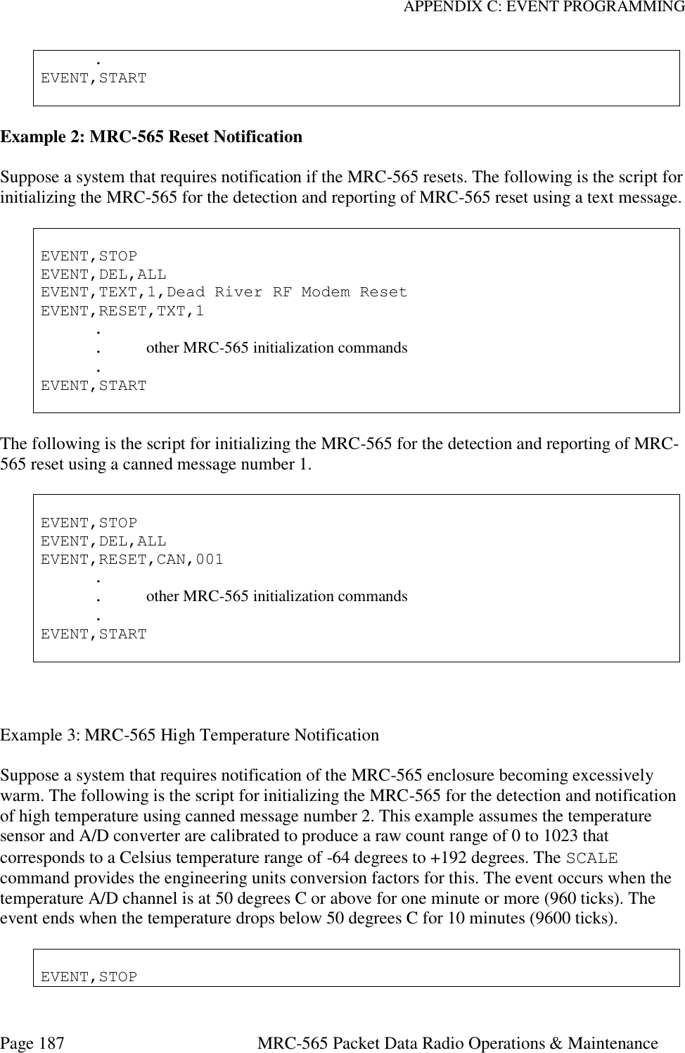APPENDIX C: EVENT PROGRAMMING Page 187  MRC-565 Packet Data Radio Operations &amp; Maintenance   . EVENT,START   Example 2: MRC-565 Reset Notification  Suppose a system that requires notification if the MRC-565 resets. The following is the script for initializing the MRC-565 for the detection and reporting of MRC-565 reset using a text message.   EVENT,STOP EVENT,DEL,ALL EVENT,TEXT,1,Dead River RF Modem Reset EVENT,RESET,TXT,1   .   .  other MRC-565 initialization commands   . EVENT,START   The following is the script for initializing the MRC-565 for the detection and reporting of MRC-565 reset using a canned message number 1.   EVENT,STOP EVENT,DEL,ALL EVENT,RESET,CAN,001   .   .  other MRC-565 initialization commands   . EVENT,START    Example 3: MRC-565 High Temperature Notification  Suppose a system that requires notification of the MRC-565 enclosure becoming excessively warm. The following is the script for initializing the MRC-565 for the detection and notification of high temperature using canned message number 2. This example assumes the temperature sensor and A/D converter are calibrated to produce a raw count range of 0 to 1023 that corresponds to a Celsius temperature range of -64 degrees to +192 degrees. The SCALE command provides the engineering units conversion factors for this. The event occurs when the temperature A/D channel is at 50 degrees C or above for one minute or more (960 ticks). The event ends when the temperature drops below 50 degrees C for 10 minutes (9600 ticks).   EVENT,STOP 