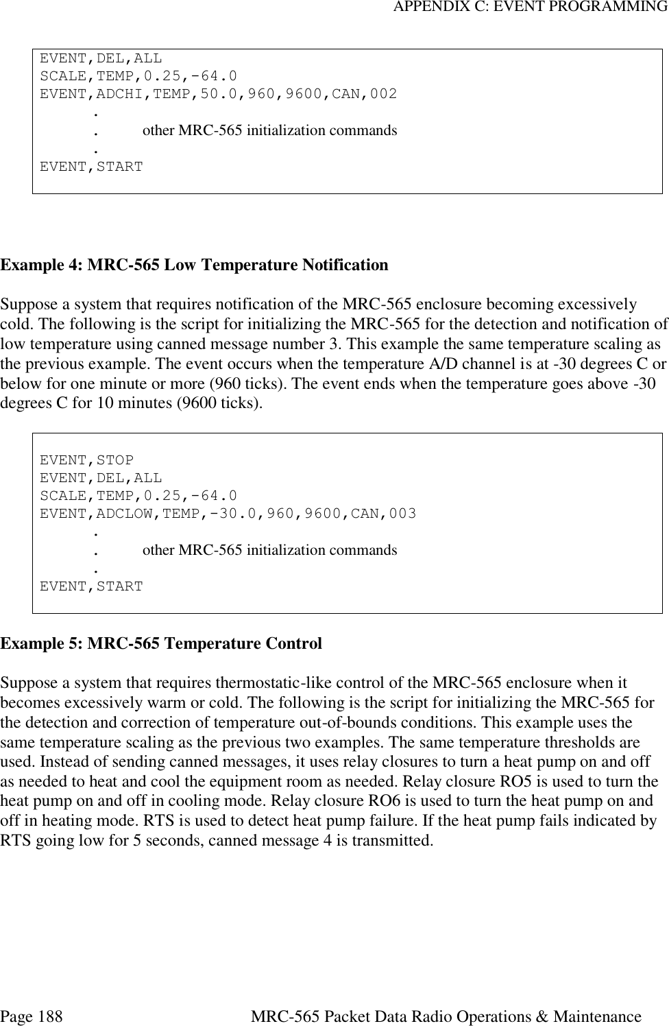 APPENDIX C: EVENT PROGRAMMING Page 188  MRC-565 Packet Data Radio Operations &amp; Maintenance EVENT,DEL,ALL SCALE,TEMP,0.25,-64.0 EVENT,ADCHI,TEMP,50.0,960,9600,CAN,002   .   .  other MRC-565 initialization commands   . EVENT,START    Example 4: MRC-565 Low Temperature Notification  Suppose a system that requires notification of the MRC-565 enclosure becoming excessively cold. The following is the script for initializing the MRC-565 for the detection and notification of low temperature using canned message number 3. This example the same temperature scaling as the previous example. The event occurs when the temperature A/D channel is at -30 degrees C or below for one minute or more (960 ticks). The event ends when the temperature goes above -30 degrees C for 10 minutes (9600 ticks).   EVENT,STOP EVENT,DEL,ALL SCALE,TEMP,0.25,-64.0 EVENT,ADCLOW,TEMP,-30.0,960,9600,CAN,003   .   .  other MRC-565 initialization commands   . EVENT,START   Example 5: MRC-565 Temperature Control  Suppose a system that requires thermostatic-like control of the MRC-565 enclosure when it becomes excessively warm or cold. The following is the script for initializing the MRC-565 for the detection and correction of temperature out-of-bounds conditions. This example uses the same temperature scaling as the previous two examples. The same temperature thresholds are used. Instead of sending canned messages, it uses relay closures to turn a heat pump on and off as needed to heat and cool the equipment room as needed. Relay closure RO5 is used to turn the heat pump on and off in cooling mode. Relay closure RO6 is used to turn the heat pump on and off in heating mode. RTS is used to detect heat pump failure. If the heat pump fails indicated by RTS going low for 5 seconds, canned message 4 is transmitted.  