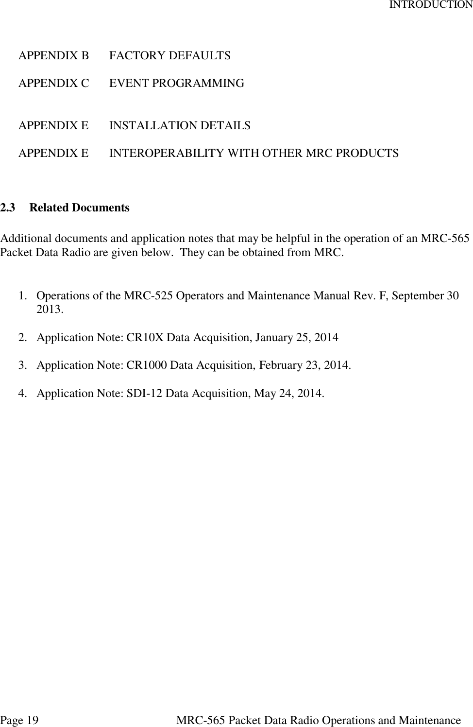 INTRODUCTION Page 19  MRC-565 Packet Data Radio Operations and Maintenance  APPENDIX B  FACTORY DEFAULTS  APPENDIX C  EVENT PROGRAMMING   APPENDIX E  INSTALLATION DETAILS  APPENDIX E  INTEROPERABILITY WITH OTHER MRC PRODUCTS   2.3 Related Documents  Additional documents and application notes that may be helpful in the operation of an MRC-565 Packet Data Radio are given below.  They can be obtained from MRC.   1. Operations of the MRC-525 Operators and Maintenance Manual Rev. F, September 30 2013.  2. Application Note: CR10X Data Acquisition, January 25, 2014   3. Application Note: CR1000 Data Acquisition, February 23, 2014.   4. Application Note: SDI-12 Data Acquisition, May 24, 2014.      