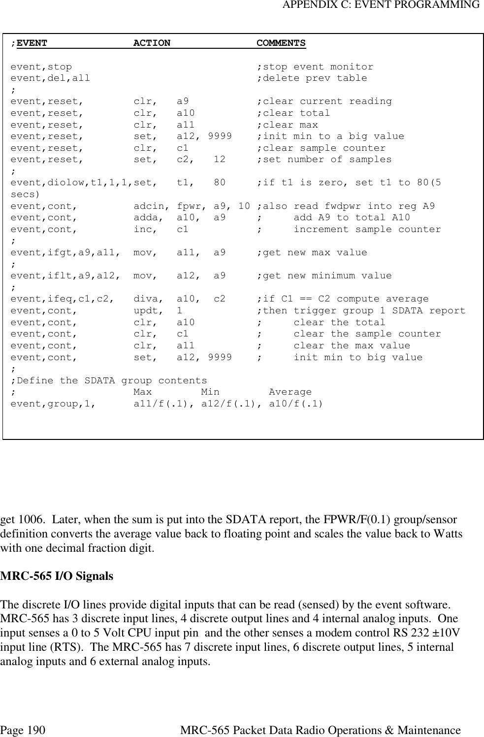 APPENDIX C: EVENT PROGRAMMING Page 190  MRC-565 Packet Data Radio Operations &amp; Maintenance      get 1006.  Later, when the sum is put into the SDATA report, the FPWR/F(0.1) group/sensor definition converts the average value back to floating point and scales the value back to Watts with one decimal fraction digit.   MRC-565 I/O Signals  The discrete I/O lines provide digital inputs that can be read (sensed) by the event software. MRC-565 has 3 discrete input lines, 4 discrete output lines and 4 internal analog inputs.  One input senses a 0 to 5 Volt CPU input pin  and the other senses a modem control RS 232 ±10V input line (RTS).  The MRC-565 has 7 discrete input lines, 6 discrete output lines, 5 internal analog inputs and 6 external analog inputs.     ;EVENT              ACTION              COMMENTS  event,stop                              ;stop event monitor event,del,all                           ;delete prev table ; event,reset,        clr,   a9           ;clear current reading event,reset,        clr,   a10          ;clear total event,reset,        clr,   a11          ;clear max event,reset,        set,   a12, 9999    ;init min to a big value event,reset,        clr,   c1           ;clear sample counter event,reset,        set,   c2,   12     ;set number of samples ; event,diolow,t1,1,1,set,   t1,   80     ;if t1 is zero, set t1 to 80(5 secs) event,cont,         adcin, fpwr, a9, 10 ;also read fwdpwr into reg A9 event,cont,         adda,  a10,  a9     ;     add A9 to total A10 event,cont,         inc,   c1           ;     increment sample counter ; event,ifgt,a9,a11,  mov,   a11,  a9     ;get new max value ; event,iflt,a9,a12,  mov,   a12,  a9     ;get new minimum value ; event,ifeq,c1,c2,   diva,  a10,  c2     ;if C1 == C2 compute average event,cont,         updt,  1            ;then trigger group 1 SDATA report event,cont,         clr,   a10          ;     clear the total event,cont,         clr,   c1           ;     clear the sample counter event,cont,         clr,   a11          ;     clear the max value event,cont,         set,   a12, 9999    ;     init min to big value ; ;Define the SDATA group contents ;                   Max        Min        Average event,group,1,      a11/f(.1), a12/f(.1), a10/f(.1)  