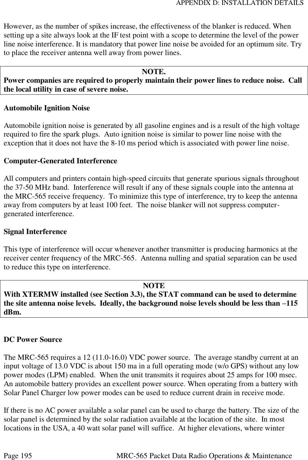 APPENDIX D: INSTALLATION DETAILS Page 195  MRC-565 Packet Data Radio Operations &amp; Maintenance However, as the number of spikes increase, the effectiveness of the blanker is reduced. When setting up a site always look at the IF test point with a scope to determine the level of the power line noise interference. It is mandatory that power line noise be avoided for an optimum site. Try to place the receiver antenna well away from power lines.  NOTE. Power companies are required to properly maintain their power lines to reduce noise.  Call the local utility in case of severe noise.   Automobile Ignition Noise  Automobile ignition noise is generated by all gasoline engines and is a result of the high voltage required to fire the spark plugs.  Auto ignition noise is similar to power line noise with the exception that it does not have the 8-10 ms period which is associated with power line noise.   Computer-Generated Interference  All computers and printers contain high-speed circuits that generate spurious signals throughout the 37-50 MHz band.  Interference will result if any of these signals couple into the antenna at the MRC-565 receive frequency.  To minimize this type of interference, try to keep the antenna away from computers by at least 100 feet.  The noise blanker will not suppress computer-generated interference.  Signal Interference  This type of interference will occur whenever another transmitter is producing harmonics at the receiver center frequency of the MRC-565.  Antenna nulling and spatial separation can be used to reduce this type on interference.  NOTE With XTERMW installed (see Section 3.3), the STAT command can be used to determine the site antenna noise levels.  Ideally, the background noise levels should be less than –115 dBm.   DC Power Source  The MRC-565 requires a 12 (11.0-16.0) VDC power source.  The average standby current at an input voltage of 13.0 VDC is about 150 ma in a full operating mode (w/o GPS) without any low power modes (LPM) enabled.  When the unit transmits it requires about 25 amps for 100 msec.  An automobile battery provides an excellent power source. When operating from a battery with Solar Panel Charger low power modes can be used to reduce current drain in receive mode.  If there is no AC power available a solar panel can be used to charge the battery. The size of the solar panel is determined by the solar radiation available at the location of the site.  In most locations in the USA, a 40 watt solar panel will suffice.  At higher elevations, where winter 