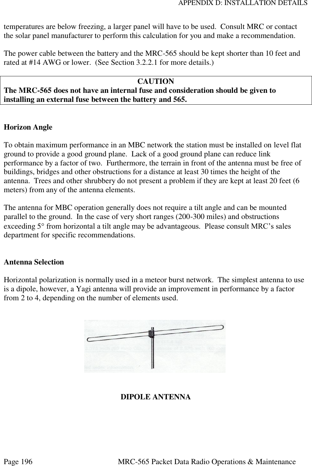 APPENDIX D: INSTALLATION DETAILS Page 196  MRC-565 Packet Data Radio Operations &amp; Maintenance temperatures are below freezing, a larger panel will have to be used.  Consult MRC or contact the solar panel manufacturer to perform this calculation for you and make a recommendation.  The power cable between the battery and the MRC-565 should be kept shorter than 10 feet and rated at #14 AWG or lower.  (See Section 3.2.2.1 for more details.)  CAUTION The MRC-565 does not have an internal fuse and consideration should be given to installing an external fuse between the battery and 565.   Horizon Angle  To obtain maximum performance in an MBC network the station must be installed on level flat ground to provide a good ground plane.  Lack of a good ground plane can reduce link performance by a factor of two.  Furthermore, the terrain in front of the antenna must be free of buildings, bridges and other obstructions for a distance at least 30 times the height of the antenna.  Trees and other shrubbery do not present a problem if they are kept at least 20 feet (6 meters) from any of the antenna elements.  The antenna for MBC operation generally does not require a tilt angle and can be mounted parallel to the ground.  In the case of very short ranges (200-300 miles) and obstructions exceeding 5 from horizontal a tilt angle may be advantageous.  Please consult MRC’s sales department for specific recommendations.   Antenna Selection  Horizontal polarization is normally used in a meteor burst network.  The simplest antenna to use is a dipole, however, a Yagi antenna will provide an improvement in performance by a factor from 2 to 4, depending on the number of elements used.      DIPOLE ANTENNA  
