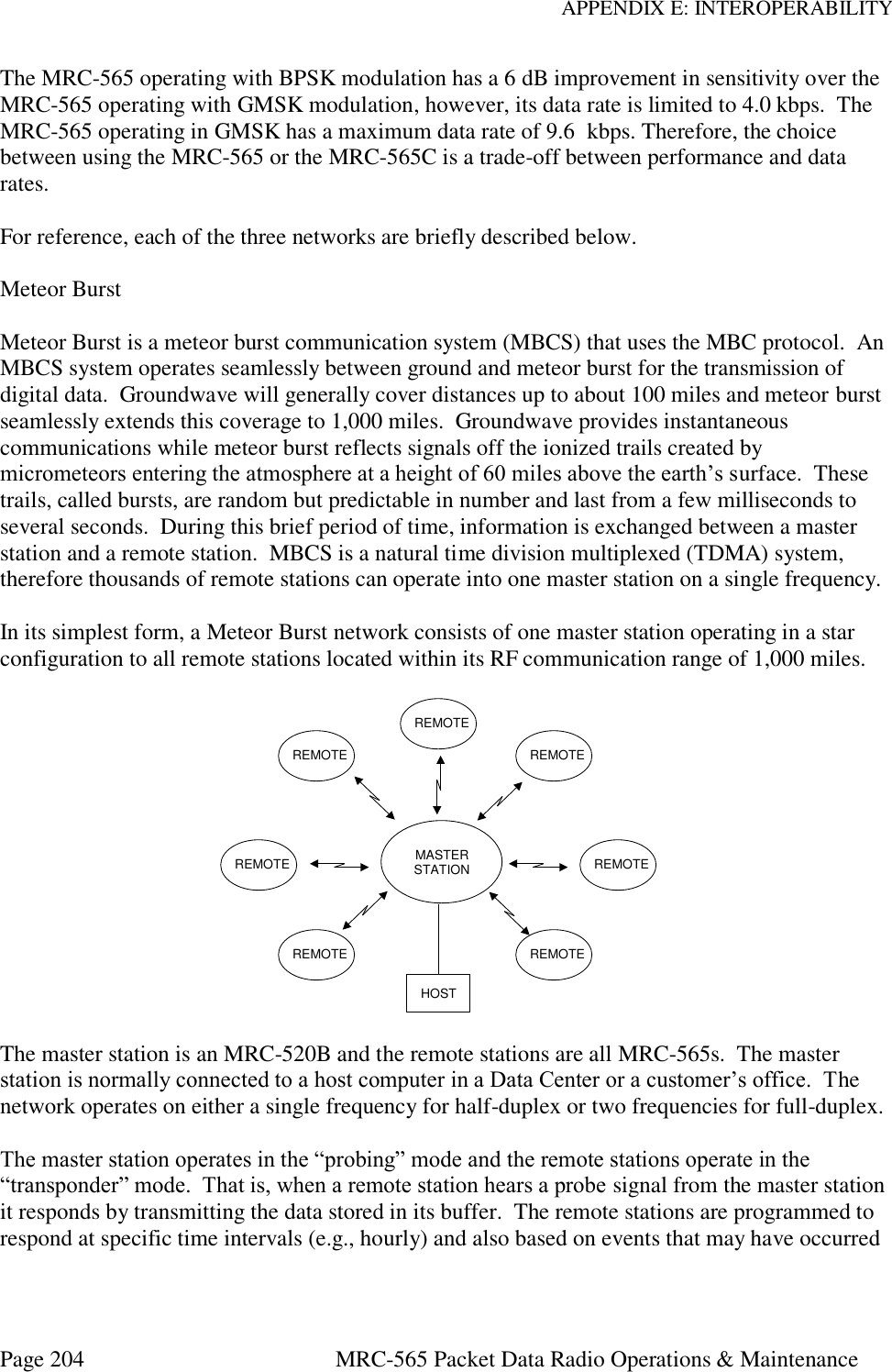 APPENDIX E: INTEROPERABILITY Page 204  MRC-565 Packet Data Radio Operations &amp; Maintenance The MRC-565 operating with BPSK modulation has a 6 dB improvement in sensitivity over the MRC-565 operating with GMSK modulation, however, its data rate is limited to 4.0 kbps.  The MRC-565 operating in GMSK has a maximum data rate of 9.6  kbps. Therefore, the choice between using the MRC-565 or the MRC-565C is a trade-off between performance and data rates.  For reference, each of the three networks are briefly described below.  Meteor Burst  Meteor Burst is a meteor burst communication system (MBCS) that uses the MBC protocol.  An MBCS system operates seamlessly between ground and meteor burst for the transmission of digital data.  Groundwave will generally cover distances up to about 100 miles and meteor burst seamlessly extends this coverage to 1,000 miles.  Groundwave provides instantaneous communications while meteor burst reflects signals off the ionized trails created by micrometeors entering the atmosphere at a height of 60 miles above the earth’s surface.  These trails, called bursts, are random but predictable in number and last from a few milliseconds to several seconds.  During this brief period of time, information is exchanged between a master station and a remote station.  MBCS is a natural time division multiplexed (TDMA) system, therefore thousands of remote stations can operate into one master station on a single frequency.  In its simplest form, a Meteor Burst network consists of one master station operating in a star configuration to all remote stations located within its RF communication range of 1,000 miles.   The master station is an MRC-520B and the remote stations are all MRC-565s.  The master station is normally connected to a host computer in a Data Center or a customer’s office.  The network operates on either a single frequency for half-duplex or two frequencies for full-duplex.  The master station operates in the “probing” mode and the remote stations operate in the “transponder” mode.  That is, when a remote station hears a probe signal from the master station it responds by transmitting the data stored in its buffer.  The remote stations are programmed to respond at specific time intervals (e.g., hourly) and also based on events that may have occurred MASTERSTATIONREMOTEREMOTEREMOTEREMOTEREMOTEREMOTEREMOTEHOST