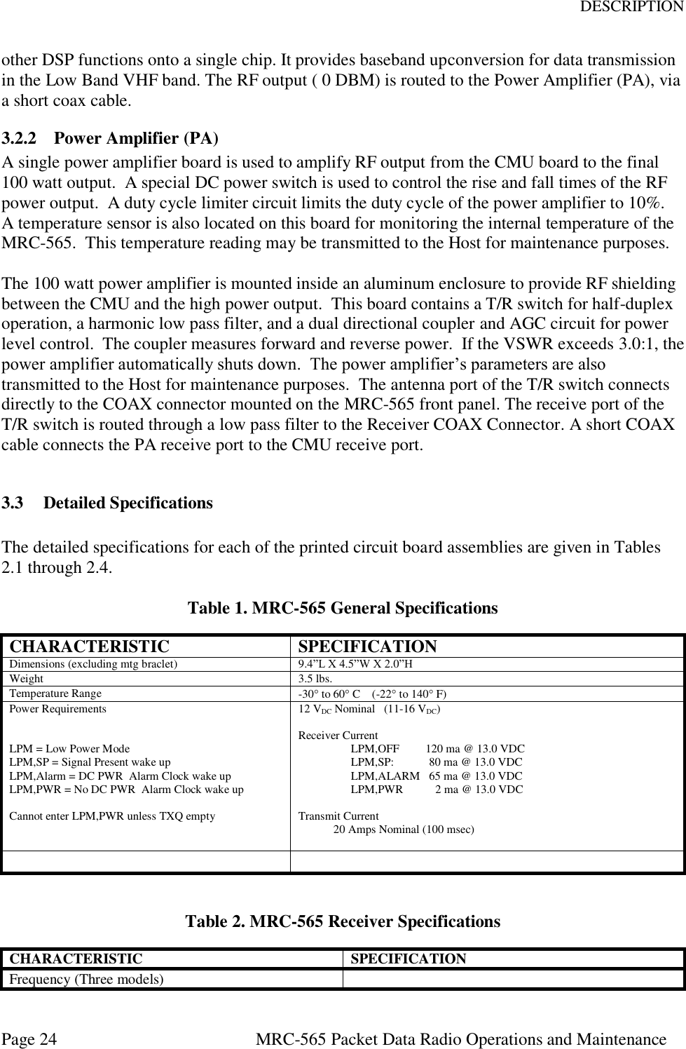 DESCRIPTION Page 24  MRC-565 Packet Data Radio Operations and Maintenance other DSP functions onto a single chip. It provides baseband upconversion for data transmission in the Low Band VHF band. The RF output ( 0 DBM) is routed to the Power Amplifier (PA), via a short coax cable. 3.2.2 Power Amplifier (PA) A single power amplifier board is used to amplify RF output from the CMU board to the final 100 watt output.  A special DC power switch is used to control the rise and fall times of the RF power output.  A duty cycle limiter circuit limits the duty cycle of the power amplifier to 10%.  A temperature sensor is also located on this board for monitoring the internal temperature of the MRC-565.  This temperature reading may be transmitted to the Host for maintenance purposes.  The 100 watt power amplifier is mounted inside an aluminum enclosure to provide RF shielding between the CMU and the high power output.  This board contains a T/R switch for half-duplex operation, a harmonic low pass filter, and a dual directional coupler and AGC circuit for power level control.  The coupler measures forward and reverse power.  If the VSWR exceeds 3.0:1, the power amplifier automatically shuts down.  The power amplifier’s parameters are also transmitted to the Host for maintenance purposes.  The antenna port of the T/R switch connects directly to the COAX connector mounted on the MRC-565 front panel. The receive port of the T/R switch is routed through a low pass filter to the Receiver COAX Connector. A short COAX cable connects the PA receive port to the CMU receive port.  3.3 Detailed Specifications  The detailed specifications for each of the printed circuit board assemblies are given in Tables 2.1 through 2.4.   Table 1. MRC-565 General Specifications CHARACTERISTIC SPECIFICATION Dimensions (excluding mtg braclet) 9.4”L X 4.5”W X 2.0”H Weight 3.5 lbs. Temperature Range -30 to 60 C    (-22 to 140 F) Power Requirements   LPM = Low Power Mode LPM,SP = Signal Present wake up LPM,Alarm = DC PWR  Alarm Clock wake up LPM,PWR = No DC PWR  Alarm Clock wake up   Cannot enter LPM,PWR unless TXQ empty 12 VDC Nominal   (11-16 VDC)  Receiver Current LPM,OFF         120 ma @ 13.0 VDC  LPM,SP:            80 ma @ 13.0 VDC LPM,ALARM   65 ma @ 13.0 VDC                   LPM,PWR           2 ma @ 13.0 VDC  Transmit Current             20 Amps Nominal (100 msec)      Table 2. MRC-565 Receiver Specifications CHARACTERISTIC SPECIFICATION Frequency (Three models)  
