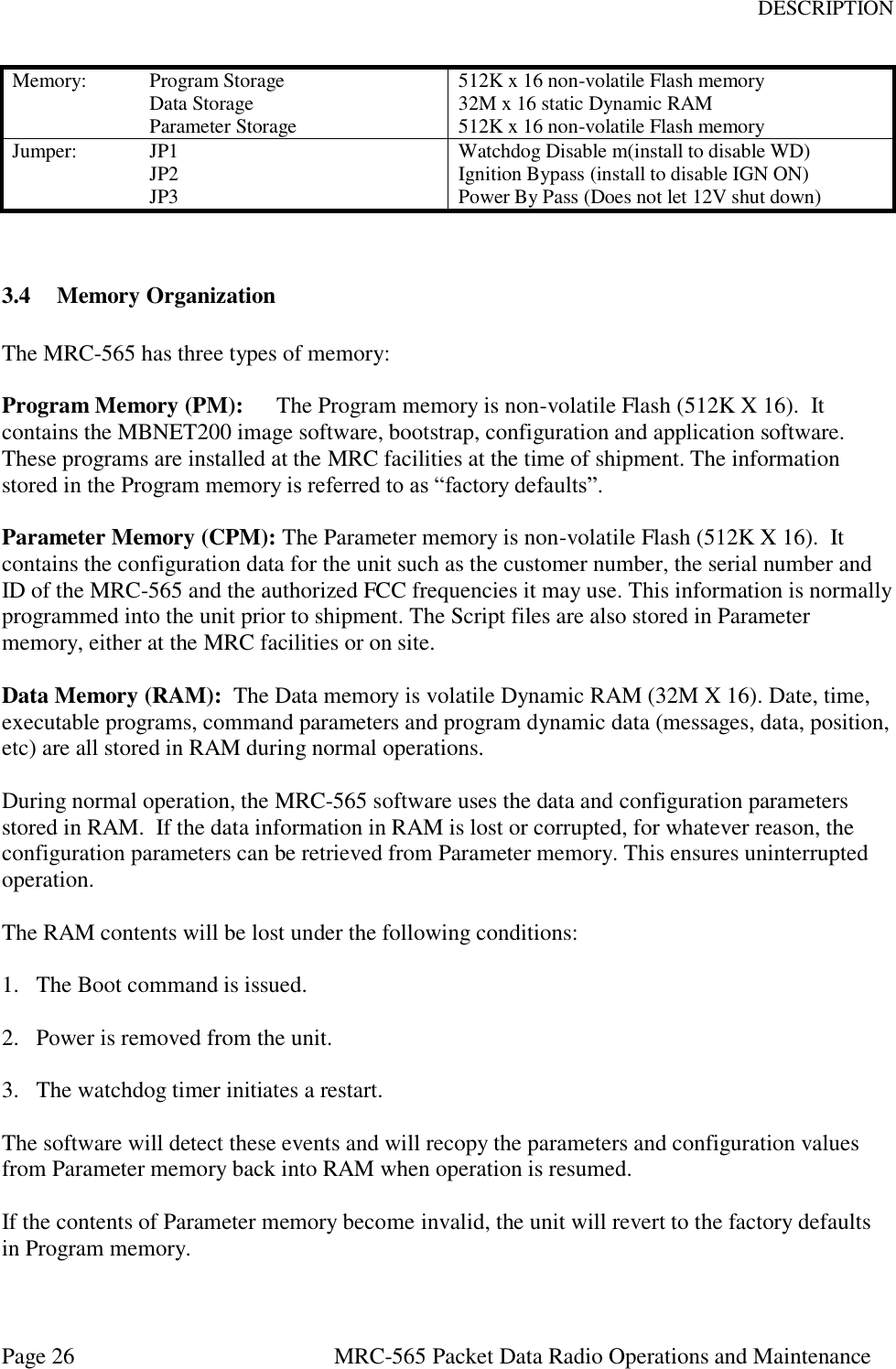 DESCRIPTION Page 26  MRC-565 Packet Data Radio Operations and Maintenance Memory:  Program Storage       Data Storage     Parameter Storage 512K x 16 non-volatile Flash memory 32M x 16 static Dynamic RAM 512K x 16 non-volatile Flash memory Jumper:   JP1     JP2     JP3 Watchdog Disable m(install to disable WD) Ignition Bypass (install to disable IGN ON) Power By Pass (Does not let 12V shut down)   3.4 Memory Organization  The MRC-565 has three types of memory:  Program Memory (PM):  The Program memory is non-volatile Flash (512K X 16).  It contains the MBNET200 image software, bootstrap, configuration and application software. These programs are installed at the MRC facilities at the time of shipment. The information stored in the Program memory is referred to as “factory defaults”.  Parameter Memory (CPM): The Parameter memory is non-volatile Flash (512K X 16).  It contains the configuration data for the unit such as the customer number, the serial number and ID of the MRC-565 and the authorized FCC frequencies it may use. This information is normally programmed into the unit prior to shipment. The Script files are also stored in Parameter memory, either at the MRC facilities or on site.  Data Memory (RAM):  The Data memory is volatile Dynamic RAM (32M X 16). Date, time, executable programs, command parameters and program dynamic data (messages, data, position, etc) are all stored in RAM during normal operations.    During normal operation, the MRC-565 software uses the data and configuration parameters stored in RAM.  If the data information in RAM is lost or corrupted, for whatever reason, the configuration parameters can be retrieved from Parameter memory. This ensures uninterrupted operation.  The RAM contents will be lost under the following conditions:  1.  The Boot command is issued.  2.  Power is removed from the unit.  3.  The watchdog timer initiates a restart.  The software will detect these events and will recopy the parameters and configuration values from Parameter memory back into RAM when operation is resumed.  If the contents of Parameter memory become invalid, the unit will revert to the factory defaults in Program memory.  