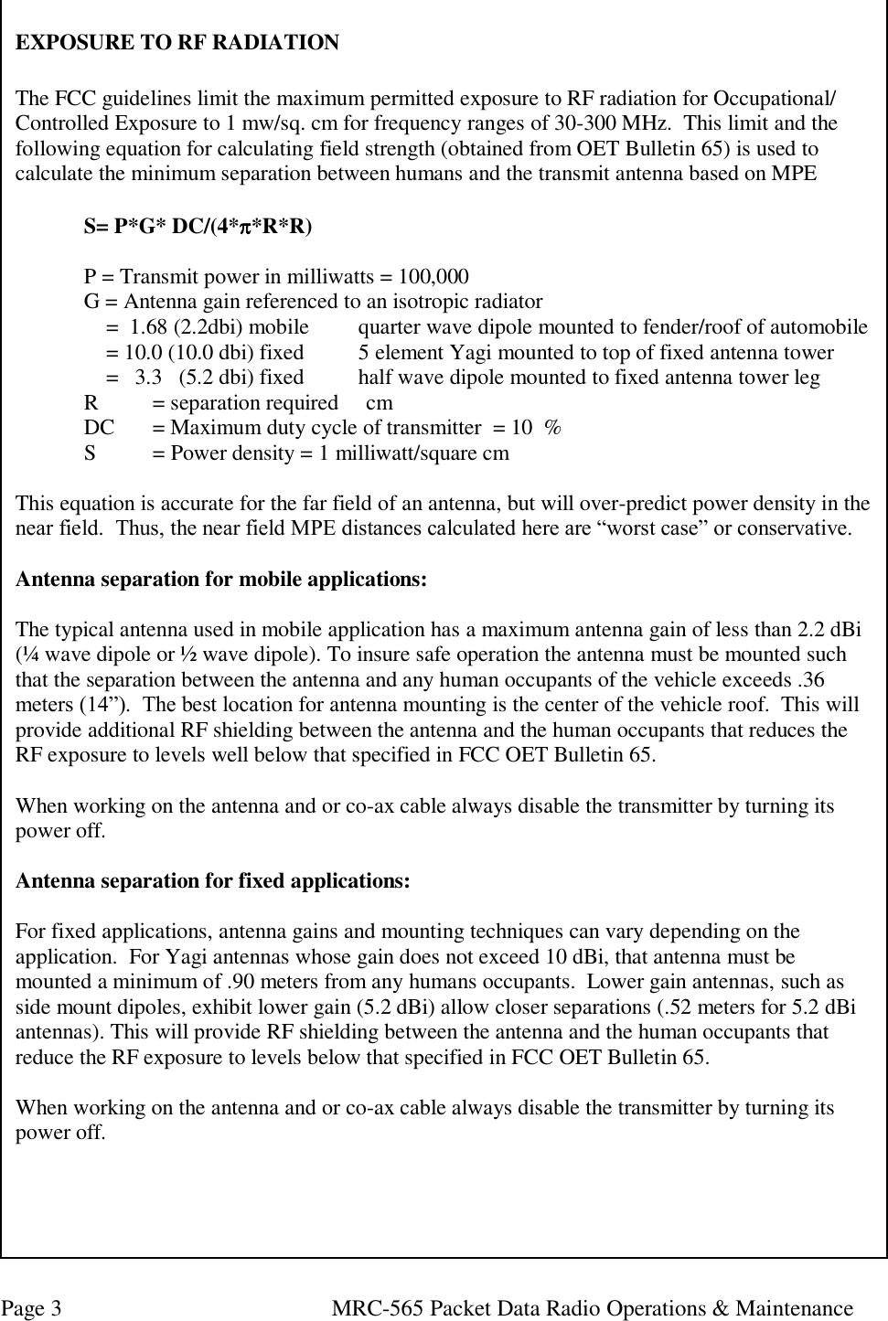 Page 3  MRC-565 Packet Data Radio Operations &amp; Maintenance EXPOSURE TO RF RADIATION  The FCC guidelines limit the maximum permitted exposure to RF radiation for Occupational/ Controlled Exposure to 1 mw/sq. cm for frequency ranges of 30-300 MHz.  This limit and the following equation for calculating field strength (obtained from OET Bulletin 65) is used to calculate the minimum separation between humans and the transmit antenna based on MPE   S= P*G* DC/(4**R*R)     P = Transmit power in milliwatts = 100,000   G = Antenna gain referenced to an isotropic radiator        =  1.68 (2.2dbi) mobile    quarter wave dipole mounted to fender/roof of automobile     = 10.0 (10.0 dbi) fixed    5 element Yagi mounted to top of fixed antenna tower       =   3.3   (5.2 dbi) fixed  half wave dipole mounted to fixed antenna tower leg  R   = separation required     cm  DC  = Maximum duty cycle of transmitter  = 10  %  S   = Power density = 1 milliwatt/square cm  This equation is accurate for the far field of an antenna, but will over-predict power density in the near field.  Thus, the near field MPE distances calculated here are “worst case” or conservative.   Antenna separation for mobile applications:  The typical antenna used in mobile application has a maximum antenna gain of less than 2.2 dBi (¼ wave dipole or ½ wave dipole). To insure safe operation the antenna must be mounted such that the separation between the antenna and any human occupants of the vehicle exceeds .36 meters (14”).  The best location for antenna mounting is the center of the vehicle roof.  This will provide additional RF shielding between the antenna and the human occupants that reduces the RF exposure to levels well below that specified in FCC OET Bulletin 65.   When working on the antenna and or co-ax cable always disable the transmitter by turning its power off.  Antenna separation for fixed applications:  For fixed applications, antenna gains and mounting techniques can vary depending on the application.  For Yagi antennas whose gain does not exceed 10 dBi, that antenna must be mounted a minimum of .90 meters from any humans occupants.  Lower gain antennas, such as side mount dipoles, exhibit lower gain (5.2 dBi) allow closer separations (.52 meters for 5.2 dBi antennas). This will provide RF shielding between the antenna and the human occupants that reduce the RF exposure to levels below that specified in FCC OET Bulletin 65.   When working on the antenna and or co-ax cable always disable the transmitter by turning its power off.   
