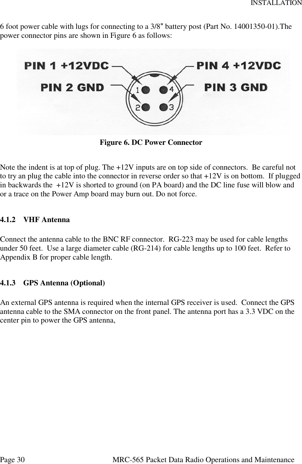 INSTALLATION Page 30  MRC-565 Packet Data Radio Operations and Maintenance 6 foot power cable with lugs for connecting to a 3/8&quot; battery post (Part No. 14001350-01).The power connector pins are shown in Figure 6 as follows:     Figure 6. DC Power Connector  Note the indent is at top of plug. The +12V inputs are on top side of connectors.  Be careful not to try an plug the cable into the connector in reverse order so that +12V is on bottom.  If plugged in backwards the  +12V is shorted to ground (on PA board) and the DC line fuse will blow and or a trace on the Power Amp board may burn out. Do not force.  4.1.2 VHF Antenna  Connect the antenna cable to the BNC RF connector.  RG-223 may be used for cable lengths under 50 feet.  Use a large diameter cable (RG-214) for cable lengths up to 100 feet.  Refer to Appendix B for proper cable length.  4.1.3 GPS Antenna (Optional)  An external GPS antenna is required when the internal GPS receiver is used.  Connect the GPS antenna cable to the SMA connector on the front panel. The antenna port has a 3.3 VDC on the center pin to power the GPS antenna,     
