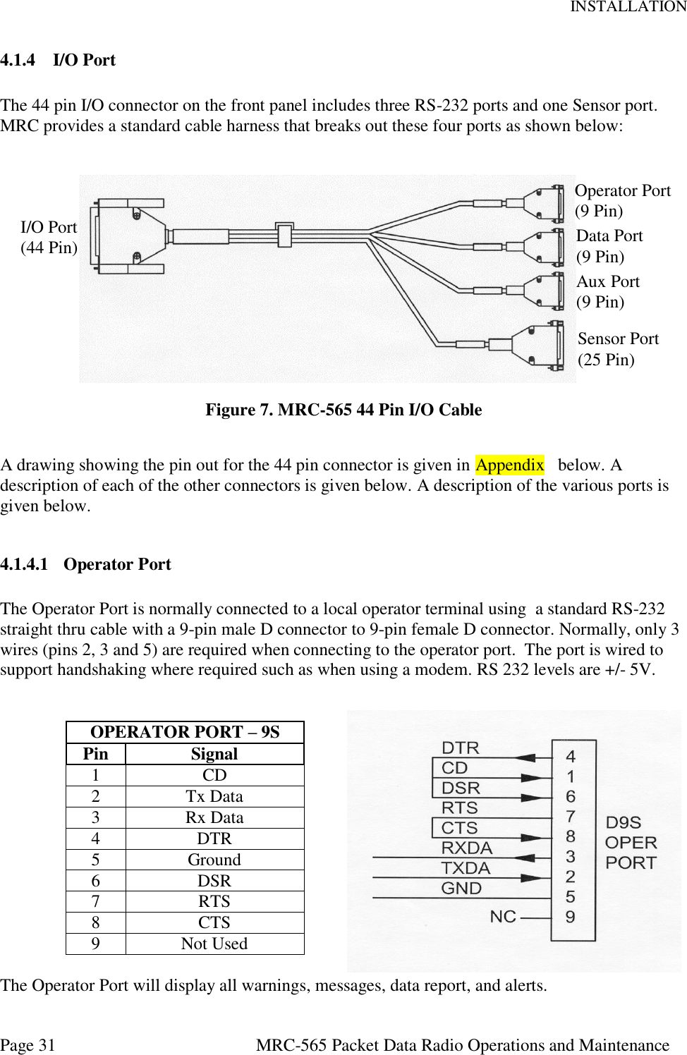 INSTALLATION Page 31  MRC-565 Packet Data Radio Operations and Maintenance 4.1.4 I/O Port  The 44 pin I/O connector on the front panel includes three RS-232 ports and one Sensor port.  MRC provides a standard cable harness that breaks out these four ports as shown below:           MRC-565 I/O Port Cable   Figure 7. MRC-565 44 Pin I/O Cable  A drawing showing the pin out for the 44 pin connector is given in Appendix   below. A description of each of the other connectors is given below. A description of the various ports is given below.  4.1.4.1 Operator Port  The Operator Port is normally connected to a local operator terminal using  a standard RS-232 straight thru cable with a 9-pin male D connector to 9-pin female D connector. Normally, only 3 wires (pins 2, 3 and 5) are required when connecting to the operator port.  The port is wired to support handshaking where required such as when using a modem. RS 232 levels are +/- 5V.   OPERATOR PORT – 9S Pin Signal 1 CD  2 Tx Data  3 Rx Data  4 DTR  5 Ground 6 DSR 7 RTS  8 CTS  9 Not Used  The Operator Port will display all warnings, messages, data report, and alerts. I/O Port (44 Pin) Operator Port (9 Pin) Aux Port (9 Pin) Data Port (9 Pin) Sensor Port (25 Pin) 